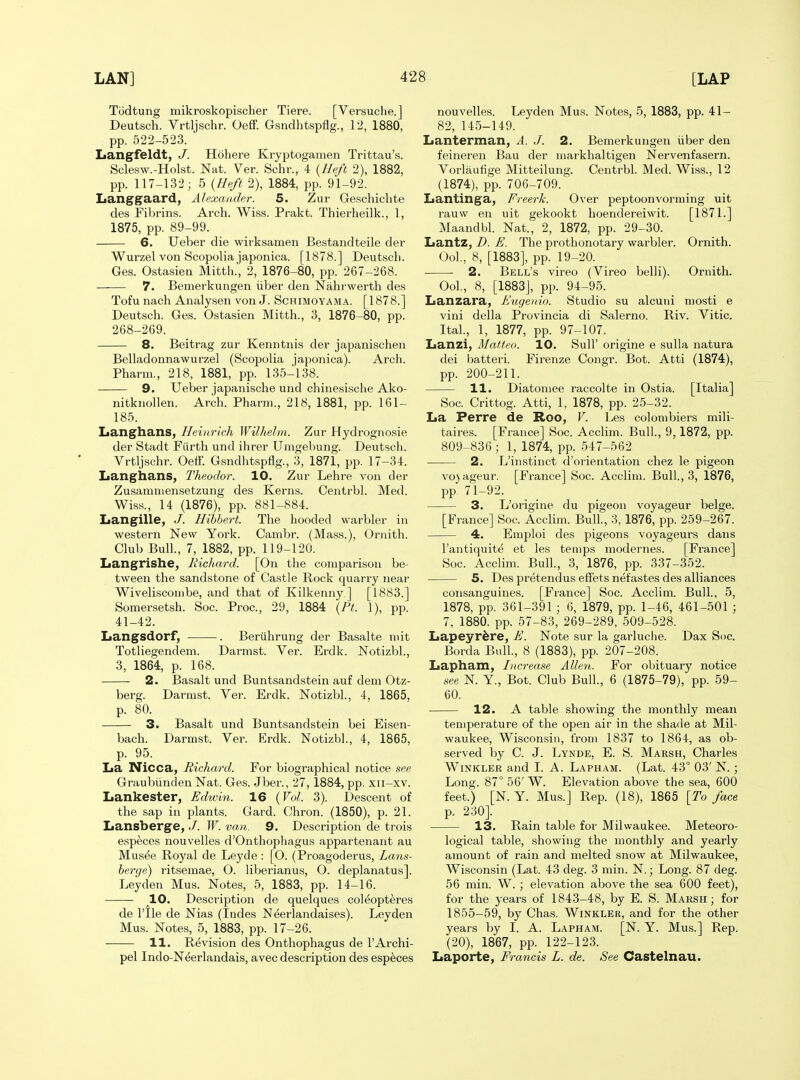 Todtung mikroskopischer Tiere. [Versuclie.] Deutsch. Vrtljschr. Oeff. Gsndhtspflg., 12, 1880, pp. 522-523. Langfeldt, J. Hob ere Kryptogamen Trittau's. Sclesw.-Holst. Nat. Ver. Schr., 4 {Heft 2), 1882, pp. 117-132; 5 {Heft 2), 1884, pp. 91-92. Langgaard, Alexander. 5. Zur Geschichte des Fibrins. Arch. Wiss. Prakt. Thierheilk., 1, 1875, pp. 89-99. 6. Ueber die wirksamen Bestandteile der Wurzel von Scopolia japonica. [1878.] Deutscli. Ges. Ostasien Mitth.', 2, 1876-80, pp. 267-268. 7. Bemerkungen iiber den Nahrwerth des Tofu nach Analysen von J. Schimoyama. [1878.] Deutsch. Ges. Ostasien Mitth., 3, 1876-80, pp. 268-269. 8. Beitrag zur Kenntnis der japanischen Belladonnawurzel (Scopolia japonica). Arch. Pharm., 218, 1881, pp. 135-138. 9. Ueber japanische und chinesische Ako- nitknollen. Arch. Pharm., 218, 1881, pp. 161- 185. Langhans, Heinrich Wilhelm. Zur Hydrognosie der Stadt Fiirth und ihrer Umgebung. Deutsch. Vrtljschr. Oeff. Gsndlitspflg., 3, 1871, pp. 17-34. Langhans, Theodor. 10. Zur Lehre von der Zusamniensetzung des Kerns. Centrbl. Med. Wiss., 14 (1876), pp. 881-884. Langille, J. Hihbert. The hooded warbler in western New York. Cambr. (Mass.), Ornith. Club Bull., 7, 1882, pp. 119-120. Langrishe, RicJim'd. [On the comparison be- tween the sandstone of Castle Rock quarry near Wiveliscombe, and that of Kilkenny ] [1883.] Somersetsh. Soc. Proc, 29, 1884 {Ft. 1), pp. 41-42. Langsdorf, . Beruhrung der Basalte mit Totliegendem. Darmst. Ver. Erdk. Notizbl., 3, 1864, p. 168. 2. Basalt und Buntsandstein auf dem Otz- berg. Darmst. Ver. Erdk. Notizbl., 4, 1865, p. 80. 3. Basalt und Buntsandstein bei Eisen- bach. Darmst. Ver. Erdk. Notizbl., 4, 1865, p. 95. La Nicca, Richard. For biographical notice see Graubunden Nat. Ges. Jber., 27, 1884, pp. xii-xv. Lankester, Edwin. 16 {Vol. 3). Descent of the sap in plants. Gard. Chron. (1850), p. 21. Lansberge, J. W. van. 9. Description de trois e.speces nouvelles d'Onthophagus appartenant au Mus^e Royal de Leyde : [O. (Proagoderus, Lans- berge) ritsemae, O. liberianus, O. deplanatus]. Ley den Mus. Notes, 5, 1883, pp. 14-16. 10. Description de quelques col^opteres de rile de Nias (Indes Neerlandaises). Leyden Mus. Notes, 5, 1883, pp. 17-26. 11. Revision des Onthophagus de I'Archi- pel Indo-N^erlandais, avec description des esp^ces nouvelles. Leyden Mus. Notes, 5, 1883, pp. 41- 82, 145-149. Lanterman, A. J. 2. Bemerkungen iiber den feineren Bau der markhaltigen Nervenfasern. Vorlautige Mitteilung. Centrbl. Med. Wiss., 12 (1874), pp. 706-709.' Lantinga, Freerk. Over peptoonvorming uit rauw en uit gekookt hoendereiwit. [1871.] Maandbl. Nat., 2, 1872, pp. 29-30. Lantz, D. E. The prothonotary warbler. Ornith. Ool., 8, [1883], pp. 19-20. 2. Bell's vireo (Vireo belli). Ornith. Ool, 8, [1883], pp. 94-95. Lanzara, Eugenio. Studio su alcuni mosti e vini della Provincia di Salerno. Riv. Vitic. ItaL, 1, 1877, pp. 97-107. Lanzi, Mafteo. 10. Sull' origine e sulla natura dei batteri. Firenze Congr. Bot. Atti (1874), pp. 200-211. 11. Diatomee raccolte in Ostia. [Italia] Soc. Crittog. Atti, 1, 1878, pp. 25-32. La Perre de Roo, V. Les colombiers mili- taires. [France] Soc. Acclim. Bull, 9,1872, pp. 809-836 ; 1, 1874, pp. 547-562 2. L'instinct d'orientation chez le pigeon vo}ageur. [France] Soc. Acclim. Bull., 3, 1876, pp. 71-92. 3. L'origine du pigeon voyageur beige. [France] Soc. Acclim. Bull., 3, 1876, pp. 259-267. 4. Emploi des pigeons voyageurs dans I'antiquit^ et les temps modernes. [France] Soc. Acclim. Bull., 3, 1876, pp. 337-352. 5. Des pretendus effets nefastes des alliances consanguines. [France] Soc. Acclim. Bull., 5, 1878, pp. 361-391 ; G, 1879, pp. 1-46, 461-501 ; 7, 1880, pp. 57-83, 269-289, 509-528. Lapeyr^re, E. Note sur la garluciie. Dax Soc. Borda Bidl, 8 (1883), pp. 207-208. Lapham, Increase Allen. For obituary notice see N. Y., Bot. Club Bull., 6 (1875-79), pp. 59- 60. 12. A table showing the monthly mean temperature of the open air in the shade at Mil- waukee, Wisconsin, from 1837 to 1864, as ob- served by C. J. Lynde, E. S. Marsh, Charles Winkler and I. A. Lapham. (Lat. 43° 03' N. ; Long. 87° 56'W. Elevation above the sea, 600 feet.) [N. Y. Mus.] Rep. (18), 1865 {To face p. 230]. 13. Rain table for Milwaukee. Meteoro- logical table, showing the monthly and yearly amount of rain and melted snow at Milwaukee, Wisconsin (Lat. 43 deg. 3 min. N.; Long. 87 deg. 56 min. W. ; elevation above the sea 600 feet), for the years of 1843-48, by E. S. Marsh; for 1855-59, by Chas. Winkler, and for the other years by I. A. Lapham. [N. Y. Mus.] Rep. (20), 1867, pp. 122-123. Laporte, Francis L. de. See Castelnau.