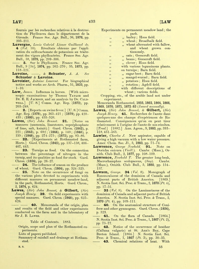 fournis par les recherches relatives a la destruc- tion du Phylloxera dans le departement de la Gironde. France Soc. Agr. Bull., 36, 1876, pp. 205-211. Lavergne, Louis Gabriel Leonce Guilhcmd de. 4 {Vol. 10). Resultats obtenus par I'appli- cation du sulfocarbonate de potassium au traite- ment des vignes phj'llox^rees. France Soc. Agr. Bull., 38, 1878, pp. 299-306. 5. Sur le Phylloxera. France Soc. Agr. Bull., 9 [34], 1874, pp. 262-270 ; 35, 1875, pp. 118-121. Lavoine, , & Schuster, A. A. See Schuster & Lavoine. Lavoisier, Antoine Laurent. For biographical notice and works see Arch. Pharm., 51, 1835, pp. 1-10. Law, James. Influenza in horses. [With micro- scopic examinations by Thomas Taylor and Dr. E. E. Jackson, and an analysis by Dr. Cald- well.] [U. S.] Comm. Agr. Rep. (1872), pp. 203-248. 2. [Reports on swine fever.] [U. S.] Comm. Agr. Rep. (1878), pp. 365-421 ; (1879), pp. 420- 435 ; (1880), pp. 455-526. Lawes, {Sir) John Bennet. 21. [Notes on manures (ammonia, limestones, supei'phosphate of lime, salt, kainit).] Gard. Chron. (1842), p. 221 ; (1843), p. 692; (1844), p. 140; (1846), p. 155; (1848), pp. 274-275; (1872), pp. 85-86. 22. [Experiments at Rothamsted farm, Herts.] Gard. Chron. (1845), pp. 137-138, 406- 407, 443. 23. Turnips as food. On the connection between the percentage of nitrogen in the turnip, and its qualities as food for stock. Gard. Chron. (1854), pp. 26-27. 24. The influence of season on the produce of wheat. Gard. Chron. (1864), pp. 324-325. 25. Note on the occurrence of fungi on the various plots devdted to experiments with diflerent manures on permanent meadow-land, in the park, Rothamsted, Herts. Gard. Chron., 2, 1874, p. 624. Lawes, {Sir) John Bennet, & Gilbert, {Sir) Joseph Henry. 39. On field experiments with special manures. Gard. Chron. (1848), pp. 625- 626. 40. Memoranda of the origin, plan and results of the field and other experiments conducted on the farm and in the laboratory of Sir J. B. Lawes. Table of Contents. 1883. Origin, scope and plan of the Rothamsted ex- periments. Lists of papers published. Summary of rainfall and drainage at Rotham- sted. Experiments on permanent meadow land ; the park. „ ,, barley; Hoos field. „ „ wheat; Broadbalk field. „ „ wheat alternated with fallow, and wheat grown con- tinuously. „ ,, oats ; Geescroft field. „ „ beans ; Geescroft field. „ ,, clover ; Hoos field. „ with various leguminous plants. „ on turnips ; Barn field. „ „ sugar-beet; Barn field. „ „ mangel-wurzel; Barn field. „ „ potatoes ; Hoos field. „ „ rotation; Agdell field. „ with different descriptions of wheat; various fields. Cropping, etc., of the arable land not under experiment. Memoranda Rothamsted, 1855, 1862, 1864, 1866, 1869, 1870, 1871, 1872-83 {Issued annually). Lawes, {Sir) John Bennet, & Gilbert, {Sir) Joseph Henry. 41. Recherches de I'azote dans quelques-uns des champs d'experiences de Ro- thamsted. Consequences qu'on en pent tirer relativement a I'origine de I'azote de nos recoltes. [Trad.] [1882.] Ann. Agron., 9,1883, pp. 393- 418, 451-465. Lawler, Charles J. New aspirator, capable of giving a high vacuum with a low water pressure. Amer. Chem. Soc. Jl., 5, 1883, pp. 71-74. Lawrence, George Newhold. 91. Note on Doricha enicura {VieilL). Cambr. (Mass.), Or- nith. Club Bull., 2, 1877, pp. 108-109. Lawrence, Newhold T. The greater long-beak, Macrorhaniphus scolopaceus, {Say). Cambr. (Mass.), Ornith. Club Bull., 5, 1880, pp. 154- 157. Lawson, George. 34 {Vol. 8). Monograph of Ranunculacese of the dominion of Canada and adjacent parts of British America. [1869.] N.' Scotia Inst. Sci. Proc. k Trans., 2, 1870 {Pt. 4), pp. 17-51. 35 (Vol. 8). On the Laminariacese of the dominion of Canada and adjacent parts of British America. N. Scotia Inst. Sci. Proc. & Trans., 2, 1870 {Pt. 4), pp. 109-111. 40. On the anatomical structure of Coni- ferse and other gymnogens. Gard. Chron. (1854), p. 323. 41. On the flora of Canada. [1864.] N. Scotia Inst. Sci. Proc. & Trans., 1,1867 {Pt. 2), pp. 75-77. 42. Notice of the occurrence of heather (Calluna vulgaris) at St. Ann's Bay, Cape Breton Island. [1864.] N. Scotia Inst. Sci. Proc. & Trans., 1, 1867 {Pt. 3), pp. 30-35. 43. Chemical relations of heat. With R. s. 55