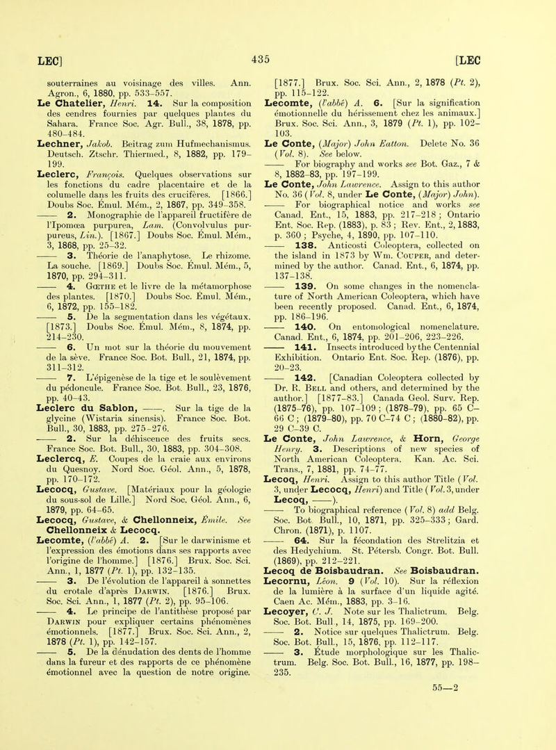souterraines au voisinage des villes. Ann. Agron., 6, 1880, pp. 533-557. Le Chatelier, Henri. 14. Sur la composition des cendres fournies par quelques plantes du Sahara. France Soc. Agr. Bull., 38, 1878, pp. 480-484. Lechner, Jakob. Beitrag zum Hufmechauismus. Deutsch. Ztschr. Thienned., 8, 1882, pp. 179- 199. Leclerc, Franr^ois. Quelques observations sur les fonctions du cadre placentaire at de la columelle dans les fruits des ci-uciferes. [1866.] Doubs Soc. Emul. Mem., 2, 1867, pp. 349-358. 2. Monographie de I'appareil fructifere de ripomcea purpurea, Lam. (Convolvulus pur- pureus, Lin.). [1867.] Doubs Soc. Emul. M^m., 3, 1868, pp. 25-32. 3. Thdorie de I'anaphytose. Le rhizome. La souche. [1869.] Doubs Soc. Emul. Mem., 5, 1870, pp. 294-311. 4. GcETHE et le livre de la metamorphose des plantes. [1870.] Doubs Soc. Emul. Mem., 6, 1872, pp. 155-182. 5. De la segmentation dans les vegetaux. [1873.] Doubs Soc. Emul. M(5m., 8, 1874, pp. 214-230. 6. Un mot sur la th^orie du niouvement de la seve. France Soc. Bot. Bull, 21, 1874, pp. 311-312. 7. L'epigenese de la tige et le soulevement du pedoncule. France Soc. Bot. Bull., 23, 1876, pp. 40-43. Leclerc du Sablon, . Sur la tige de la glycine (Wistaria sinensis). France Soc. Bot. Bull., 30, 1883, pp. 275-276. 2. Sur la dehiscence des fruits sees. France Soc. Bot. Bull, 30, 1883, pp. 304-308. Leclercq, E. Coupes de la craie aux environs du Quesnoy. Nord Soc. Geol. Ann., 5, 1878, pp. 170-172. Lecocq, Gustave. [Materiaux pour la geologie du sous-sol de Lille.] Nord Soc. Geol. Ann., 6, 1879, pp. 64-65. Lecocq, Gustave, & Chellonneix, £mUe. See Chellonneix & Lecocq. Lecomte, {I'abbe) A. 2. [Sur le darwinisme et I'expression des emotions dans ses rapports avec I'origine de I'homme.] [1876.] Brux. Soc. Sci. Ann., 1, 1877 {Pt. 1), pp. 132-135. 3. De revolution de I'appareil a sonnettes du crotale d'apres Darwin. [1876.] Brux. Soc. Sci. Ann., 1, 1877 {Pt. 2), pp. 95-106. 4. Le principe de I'antithese propose par Darwin pour expliquer certains ph^nomenes emotionnels. [1877.] Brux. Soc. Sci. Ann., 2, 1878 {Pt. 1), pp. 142-157. 5. De la denudation des dents de I'homme dans la fureur et des rapports de ce phenomene emotionnel avec la question de notre origine. [1877.] Brux. Soc. Sci. Ann., 2, 1878 {Pt. 2), pp. 11.5-122. Lecomte, {I'abbe) A. 6. [Sur la signification emotionnelle du herissement chez les animaux.] Brux. Soc. Sci. Ann., 3, 1879 {Pt. 1), pp. 102- 103. Le Conte, {Major) John Eatton. Delete No. 36 (Vol. 8). See below. For biography and works see Bot. Gaz., 7 & 8, 1882-83, pp. 197-199. Le Conte, John Lawrence. Assign to this author No. 36 ( Vol. 8, under Le Conte, {Major) John). For biographical notice and works see Canad. Ent., 15, 1883, pp. 217-218; Ontario Ent. Soc. Rep. (1883), p. 83; Rev. Ent., 2,1883, p. 360; Psyche, 4, 1890, pp. 107-110. 138. Anticosti C<jleoptera, collected on the island in 1873 by Wm. Couper, and deter- mined by the author. Canad. Ent., 6, 1874, pp. 137-138. 139. On some changes in the nomencla- ture of North American Coleoptera, which have been recently proposed. Canad. Ent., 6, 1874, pp. 186-196. 140. On entomological nomenclature. Canad. Ent., 6, 1874, pp. 201-206, 223-226. 141. Insects introduced by the Centennial Exhibition. Ontario Ent. Soc. Rep. (1876), pp. 20-23. 142. [Canadian Coleoptera collected by Dr. R. Bell and others, and determined by the author.] [1877-83.] Canada Geol. Surv. Rep. (1875-76), pp. 107-109 ; (1878-79), pp. 65 C- 66 C ; (1879-80), pp. 70 C-74 C; (1880-82), pp. 29 C-39 0. Le Conte, John Lawrence, &l Morn, George Henry. 3. Descriptions of new species of North American Coleoptera. Kan. Ac. Sci. Trans., 7, 1881, pp. 74-77. Lecoq, Henri. Assign to this author Title (Vol. 3, under Lecocq, Henri) and Title ( Vol. 3, under Lecoq, ). To biographical reference (Vol. 8) add Belg. Soc. Bot, Bull, 10, 1871, pp. 325-333; Gard. Chron. (1871), p. 1107. 64. Sur la fecondation des Strelitzia et des Hedychium. St. Petersb. Congr. Bot. Bull. (1869), pp. 212-221. Lecoq de Boisbaudran. See Boisbaudran. Lecornu, Leon. 9 {Vol. 10). Sur la reflexion de la lumiere a la surface d'un liquide agite. Caen Ac. M^m., 1883, pp. 3-16. Lecoyer, C. J. Note sur les Thalictrum. Belg. Soc. Bot. Bull, 14, 1875, pp. 169-200. 2. Notice sur quelques Thalictrum. Belg. Soc. Bot. Bull., 15, 1876, pp. 112-117. 3. Etude morphologique sur les Thalic- trum. Belg. Soc. Bot. Bull, 16, 1877, pp. 198- 235. 55—2