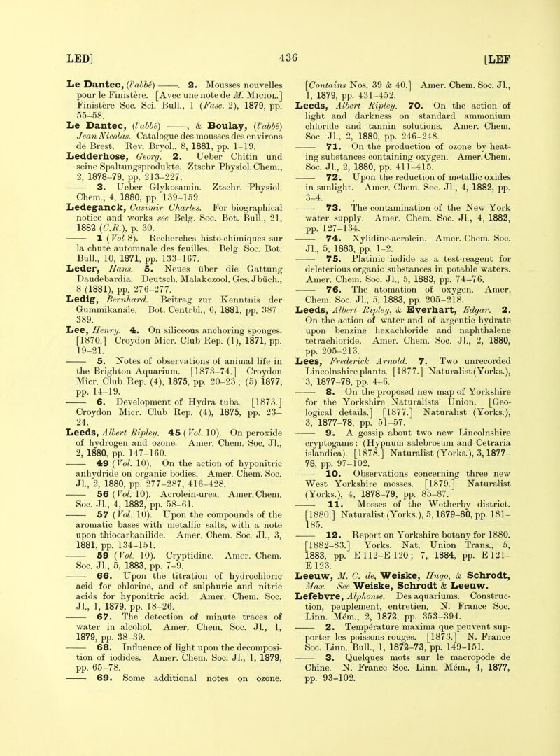 Le Dantec, {Vabhe) . 2. Mousses nouvelles pour le Finistere. [Avec une note de M. MiciOL.j Finist^re See. Sci. Bull., 1 {Fasc. 2), 1879, pp. 55-58. Le Dantec, {Vahbe) , & Boulay, (I'abbe) Jean Nicolas. Catalogue des mousses des environs de Brest. Rev. Bryol., 8, 1881, pp. 1-19. Ledderhose, Georg. 2. Ueber Chitin und seine Spaltungsprodukte. Ztschr. Physiol. Cheni., 2, 1878-79, pp. 213-227. 3. Ueber Glykosamiti. Ztschr. Physiol. Chem., 4, 1880, pp. 139-169. Ledeganck, Casimir Charles. For biographical notice and works see Belg. Soc. Bot. Bull., 21, 1882 (C.H.), p. 30. 1 (Vol 8). Recherches histo-chimiques sur la chute automnale des feuilles. Belg. Soc. Bot. Bull., 10, 1871, pp. 133-167. Leder, Hans. 5. Neues viber die Gattung Daudebardia. Deutsch. Malakozool. Ges. Jbiich., 8 (1881), pp. 276-277. Ledig, Bernhard. Beitrag zur Kenntnis der Gummikanale. Bot. Centrbl., 6, 1881, pp. 387- 389. Lee, Henri/. 4. On siliceous anchoring sponges. [1870.] Croydon Micr. Club Rep. (I), 1871, pp. 19-21. 5. Notes of observations of animal life in the Brighton Aquarium. [1873-74.] Croydon Micr. Club Rep. (4), 1875, pp. 20-23; (5) 1877, pp. 14-19. 6. Development of Hydra tuba. [1873.] Croydon Micr. Club Rep. (4), 1875, pp. 23- 24. Leeds, Albert Ripley. 45 ( Vol. 10). On peroxide of hydrogen and ozone. Amer. Chem. Soc. Jl., 2, 1880, pp. 147-160. 49 {Vol. 10). On the action of hyponitric anhydride on organic bodies. Amer. Chem. Soc. Jl., 2, 1880, pp. 277-287, 416-428. 56 (To/. 10). Acrolein-urea. Amer.Chem. Soc. Jl., 4, 1882, pp. 58-61. 57 {Vol. 10). Upon the compounds of the aromatic bases with metallic salts, with a note upon thiocarbanilide. Amer. Chem. Soc. JL, 3, 1881, pp. 134-151. 59 {Vol. 10). Crj'ptidine. Amer. Chem. Soc. Jl., 5, 1883, pp. 7-9. 66. Upon the titration of hydrochloric acid for chlorine, and of sulphuric and nitric acids for hyponitric acid. Amer. Chem. Soc. J]., 1, 1879, pp. 18-26. 67. The detection of minute traces of water in alcohol. Amer. Chem. Soc. Jl., 1, 1879, pp. 38-39. 68. Influence of light upon the decomposi- tion of iodides. Amer. Chem. Soc. JL, 1, 1879, pp. 65-78. 69. Some additional notes on ozone. [Contains Nos. 39 & 40.] Amer. Chem. Soc. Jl., 1, 1879, pp. 431-452. Leeds, Albert Ripley. 70. On the action of light and darkness on standard ammonium chloride and tannin solutions. Amer. Chem. Soc. JL, 2, 1880, pp. 246-248, 71. On the production of ozone by heat- ing substances containing oxygen. Amer. Chem. Soc. JL, 2, 1880, pp. 411-415. 72. Upon the reduction of metallic oxides in sunlight. Amer. Chem. Soc. JL, 4, 1882, pp. 3-4. 73. The contamination of the New York water supply. Amer. Chem. Soc. JL, 4, 1882, pp. 127-134. 74. Xylidine-acrolein. Amer. Chem. Soc. JL, 5, 1883, pp. 1-2. 75. Platinic iodide as a test-reagent for deleterious organic substances in potable waters. Amer. Chem. Soc. JL, 5, 1883, pp. 74-76. 76. The atomation of oxygen. Amer. Chem. Soc. JL, 5, 1883, pp. 205-218. Leeds, Albert Ripley, & Everhart, Edgar. 2. On the action of water and of argentic hydrate upon benzine hexachloride and naphthalene tetrachloride. Amer. Chem. Soc. JL, 2, 1880, pp. 205-213. Lees, Frederick Arnold. 7. Two unrecorded Lincolnshire plants. [1877.] Naturalist(Yorks.), 3, 1877-78, pp. 4-6. 8. On the proposed new map of Yorkshire for the Yorkshire Naturalists' Union. [Geo- logical details.] [1877.] Naturalist (Yorks.), 3, 1877-78, pp. 51-57. 9. A gossip about two new Lincolnshire cryptogams : (Hypnum salebrosum and Cetraria islandica). [1878.] Naturalist (Yorks.), 3,1877- 78, pp. 97-102. 10. Observations concerning three new West Yorkshire mosses. [1879.] Naturalist (Yorks.), 4, 1878-79, pp. 85-87. 11. Mosses of the Wetherby district. [1880.] Naturalist (Yorks.), 5,1879-80, pp. 181- 185. 12. Report on Yorkshire botany for 1880. [1882-83.] Yorks. Nat. Union Trans., 5, 1883, pp. E112-E120; 7, 1884, pp. E121- E 123. Leeuw, M. C. de, Weiske, Hugo, &l Schrodt, Max. See Weiske, Schrodt & Leeuw. Lefebvre, Alphonse. Des aquariums. Construc- tion, peuplement, entretien. N. France Soc. Linn. Mem., 2, 1872, pp. 353-394. 2. Temperature maxima que peuvent sup- porter les poissons rouges. [1873.] N. France Soc. Linn. Bull., 1, 1872-73, pp. 149-151. 3. Quelques mots sur le macropode de Chine. N. France Soc. Linn. M^m., 4, 1877, pp. 93-102.