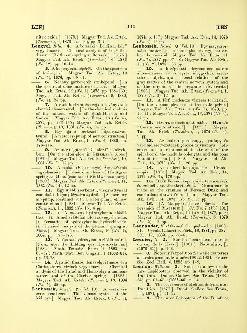 nitric oxide.] [1875.] Magyar Tud. Ak. Ertek. {Termesz.), 6, 1876 {No. 10), pp. 3-7. Lengyel, Bela. 4. A borszeki  Boldizsar-kiit  vegyelemzese. [Chemical analysi.s of the  Bol- dizsar (Balthasar) .spring at Borszek.] [187-5.] Magyar Tud. Ak. Ertek. {Termesz.), 6, 1876 {No. 12), pp. 10-14. 5. A koneny szinkeperol. [On the spectrum of hydrogen.] Magyar Tud. Ak. Ertes., 10 {No.'b), 1876, pp. 60-61. 6. Nehany gazkeverek szinkeperol. [On the spectra of some mixtures of gases.] Magyar Tud. Ak. Ertes., 12 {No. 6), 1878, pp. 138-139; Magyar Tud. Ak. Ertek. {Termesz.), 9, 1880, {No. 4), 24 pp. — 7. A rank-herleini es szejkei asvanyvizek chemiai elemezeserol. [On the chemical analysis of the mineral waters of Rank-Herlein and Szejke.] Magyar Tud. Ak. Ertes., 13 {No. 6), 1879, pp. 133-135; Magyar Tud. Ak. Ertek. {Termesz.), 10, 1881 {No. 8), 24 pp. 8. Egy ujabb szerkezetii higanyszivat- tyiirol. [A mercury-pump of new construction.] Magyar Tud. Ak. Ertes., 14 {No. 8), 1880, pp. 175-176. 9. Az utovilagitasrol Geissler-fele csovek- ben. [On the after-glow in Geissler's tubes.] [1879.] Magyar Tud. Ak. Ertek. {Termesz.), 10, 1881 {No. 7), 12 pp. 10. A mohai (Fehermegye) Agnes-forras vegyelemzese. [Chemical analysis of the Agnes spring at Moha (comitat of Stuhlweissenburg).] [1880.] Magyar Tud. Ak. Ertek. {Termesz.), 11, 1882 {No. 14), 12 pp. —— 11. Egy ujabb szerkezetii, vizszivattyuval combinalt higany-legszivattyurol. [A mercury air-pump, combined with a water-pump, of new construction.] [1881.] Magyar Tud. Ak. Ertek. {Termesz.), 11, 1882 {No. 15), 8 pp. • • 12. I. A sosavas hydroxylamin eloalli- tasa. II. A mohai Stefania-forras vegyelemzese. [i. Formation of hydroxylamine hydrochloride. 11. Chemical analysis of the Stefania spring at Moha.] Magyar Tud. Ak. Ertes., 16 {No. 4), 1882, pp. 175-176. 13. A s6savas hydroxylamin eloallltasarol. [Notiz iiber die Bildung des Hydroxylamin.] [1882.] Math. Termesz. Ertes., 1, 1883, pp. 63-67; Math. Nat. Ber. Ungarn, 1 (1882-83), pp. 76-78. 14. A paradi tims6s, ilonavolgyi timsos, es a Clarisse-forras vizenek vegyelemzese. [Chemical analysis of the Parad and Ilonavolgy aluminous waters and of the Clarisse s{>ring.] [1883.] Magyar Tud. Ak. Ertek. {Termesz.), 13, 1884 {No. 5), 25 pp. Itenliossek., Jdzsef. 7 {Vol. 10). A vesek vis- zeres rendszere. [The venous system of the kidneys.] Magyar Tud. Ak. Ertes., 8 {No. 9), 1874, p. 117; Magyar Tud. Ak. Evk., 14, 1876 {No. 4), 13 pp. Lenhossek, Jozse/ B{Vol.\0). Egymagyaror- szagi mesterseges macrokephal es egy barbar- kori koponyarol. Magyar Tud, Ak. Ertes., 11 {No. 7), 1877, pp. 97-98 ; Magyar Tud. Ak. Evk., 16 {No. 2), 1878, 138 pp. 10. A kozepponti idegrendszer sziirke allomanyanak es az egyes ideggyokok erede- teinek tajviszonyai. [Local relations of the gray matter of the central nervous system and of the origins of the separate nerve-roots.] [1865.] Magyar Tud. Ak. trtek. {Termesz.), 1, 1870 {No. 2), 12 pp. 11. A ferfi medencze viszeres torlatairol. [On the venous plexuses of the male pelvis.] Magyar Tud. Ak. Ertes., 4 {No. 1), 1870, pp. 10-11 ; Magyar Tud. Ak. Evk., 13, 1876 {No. 4), 27 pp. — 12. Hyrtl corrosio-anatomiaja. [Hyrtl's  Corrosions-Anatoniie.] [1873.] Magyar Tud. Ak. Ertek. {Termesz.), 4, 1874 {No. 4), 9 PP- 13. Az emberi gerinczagy, nyultagy es varolhid szervezetenek g6rcs6i tajviszonyai. [Mi- croscopic local relations of the structure of the spinal cord, the medulla oblongata and the pons Varolii in man.] [1869.] Magyar Tud. Ak. Evk., 13, 1876 {No. 1), 26 pp. 14. Az emberi koponyaisme. Cranio- scopia. [1875.] Magyar Tud. Ak. Evk., 14, 1876 {No. 7), 176 pp. 15. Deak Eerencz koponyajan tett meresek es ezekbol vont kovetkeztetesek. [Measurements made on the cranium of Eerencz Deak and conclusions drawn from them.] Magyar Tud. Ak. Evk., 14, 1876 {No. 8), 15 pp. 16. [A Malpighi-fele veselobrok. The pyramids of Malpighi.] [CJ. No. 7 {Vol. 10).] Magyar Tud. Ak. Ertes., 11 {No. 1), 1877, p. 9 ; Magyar Tud. Ak. Ertek. {Termesz.), 8, 1879 {No. 5), 12 pp. Tienna.nder, Karl Gustaf. Om quebracho. [1880- 81.] Upsala Lakaref^r. Forh., 16, 1881, pp. 282- 291 ; 17, 1882, pp. 58-61. Lennier, G. 2. [Sur les eboulements recents du cap de la Heve.] [1881.] Naturaliste, [1 (1879-81)], p. 410. 3. Note sur I'expedition fram^'aise des terres australes pendant les annees 1802 a 1804. France Soc. Zool. Bull, 8, 1883, pp. 1-8. Lennon, Willi<im. 2. Notes on a few of the rare Lepidoptera observed in the vicinity of Dumfries. Dumfr. Gallow. Soc. Trans. (1863- 64), pp. 62-65; (1865-66), p. 14. 3. The occurrence of Melitaja didyma near Dumfries. [1877.] Dumfr. Gallow. Soc. Trans., [1], 1879, pp. 51-52. 4. The rarer Coleoptera of the Dumfries