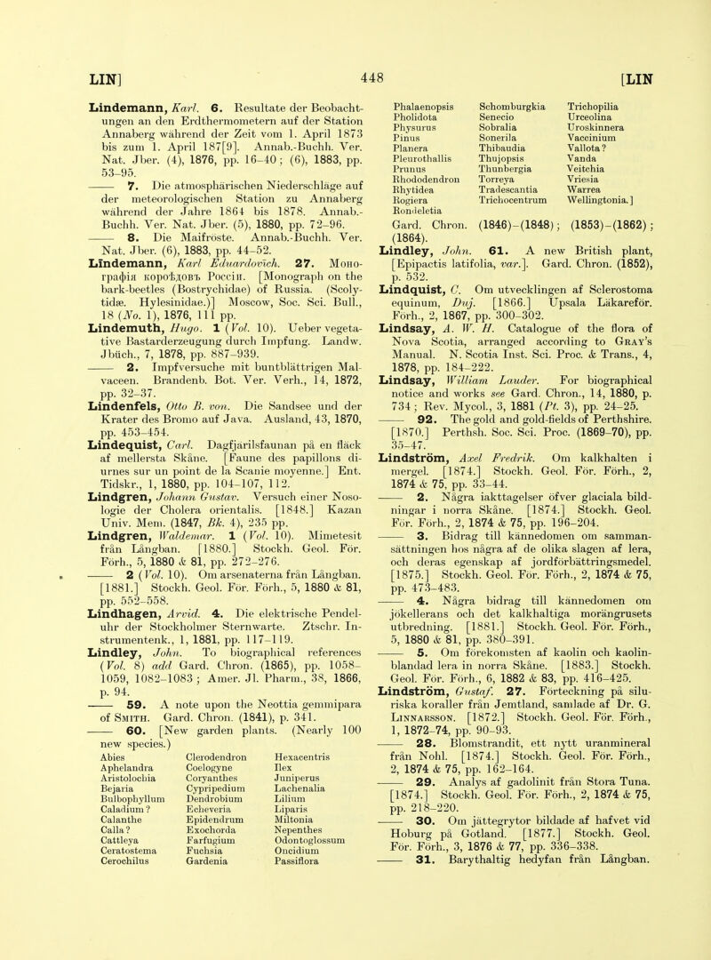 Lindemann, Karl. 6. Resultate der Beobacht- ungen an den Erdthermometern auf der Station Annaberg wahrend der Zeit vom 1. April 1873 bis zum 1. April 187[9]. Annab.-Buchii. Ver. Nat. Jber. (4), 1876, pp. 16-40; (6), 1883, pp. 53-95. 7. Die atraospharischen Niederschlage auf der meteorologischen Station zu Annaberg wahrend der Jahre 1864 bis 1878. Annab.- Buchh. Ver. Nat. Jber. (5), 1880, pp. 72-96. 8. Die Maifroste. Annab.-Buchh. Ver. Nat. Jber. (6), 1883, pp. 44-52. Lindemann, Karl Eduardomch. 27. Moho- rpa(f)iH KopoijiOBT) Pocciii. [Monograph on the bark-beetles (Bostrychidae) of Russia. (Scoly- tidse. Hylesinidae.)] Moscow, Soc. Sci. Bull., 18 [No. 1), 1876, 111 pp. Lindemuth,//mc/'o. \ {Vol. 10). Ueber vegeta- tive Bastarderzeugung durch Impfung. Landw. Jbuch., 7, 1878, pp. 887-939. 2. Impfversuche mit buntblattrigen Mal- vaceen. Brandenb. Bot. Ver. Verh., 14, 1872, pp. 32-37. Lindenfels, Otto B. von. Die Sandsee und der Krater des Bromo auf Java. Ausland, 43, 1870, pp. 453-454. Lindequist, Carl. Dagfjarilsfaunan p8, en flack af mellersta Sk§,ne. [Faune des papillons di- urnes sur un point de la Scanie moyenne.] Ent. Tidskr., 1, 1880, pp. 104-107, 112. Lindgren, Johann Gustav. Versuch einer Noso- logic der Cholera orientalis. [1848.] Kazan Univ. Mem. (1847, Bk. 4), 23-^ pp. Iiindgren, Waldemar. 1 {Vol. 10). Mimetesit fran Mngban. [1880.] Stockh. Geol. For. Forh., 5, 1880 & 81, pp. 272-276. 2(ro/. 10). Om arsenaterna fran Langban. [1881.] Stockh. Geol. For. Forh., 5, 1880 & 81, pp. 552-558. Lindhagen, Arvid. 4. Die elektrische Pendel- uhr der Stockholmer Sternwarte. Ztschr. In- strumentenk., 1, 1881, pp. 117-119. Iiindley, John. To biographical references {Vol. 8) add Gard. Chron. (1865), pp. 1058- 1059, 1082-1083 ; Amer. Jl. Pharm., 38, 1866, p. 94. 59. A note upon the Neottia gemmipara of Smith. Gard. Chron. (1841), p. 341. 60. [New garden plants. (Nearly 100 new species.) Abies Clerodendron Aphelandia Coelogyne Aristolocbia Coiyanthes Bejaria Cypripedium Bulbophyllum Dendrobium Caladium ? Echeveria Calanthe Epidendrum Calla? Exochorda Cattleya Earfugium Ceratostema Fuchsia Cerochilus Gardenia Hexacentris Ilex Jimiperus Lachenalia Lilium Liparis Miltonia Nepenthes Odontoglossum Oucidium Passiflora Phalaenopsis Schomburgkia Trichopilia Pholidota Senecio Urceolina Physurus Sobralia Uroskinnera Pinus Sonerila Vaccinium Planera Thibaudia Vallota? Pleiirotballis Thujopsis Vanda Prunus Thunbergia Veitchia Khododendron Torreya Vriesia Ehytidea Tradescantia Warrea Rogiera Trichoeentrum Wellingtonia. ] Koniieletia Gard. Chron. (1846)-(1848); (1853)-(1862); (1864). Lindley, John. 61. A new British plant, [Epipactis latifolia, mr.]. Gard. Chron. (1852), p. 532. Lindquist, C. Om utvecklingen af Sclerostoma equinum, Duj. [1866.] Upsala Lakarefor. Forh., 2, 1867, pp. 300-302. Lindsay, A. W. H. Catalogue of the flora of Nova Scotia, arranged according to Gray's Manual. N. Scotia Inst. Sci. Proc. & Trans., 4, 1878, pp. 184-222. Lindsay, William Lauder. For biographical notice and works see Gard. Chron., 14, 1880, p. 734; Rev. Mycol., 3, 1881 {Ft. 3), pp. 24-25. 92. The gold and gold-fields of Perthshire. [1870.] Perthsh. Soc. Sci. Proc. (1869-70), pp. 35-47. Lindstrom, Axel Fredrik. Om kalkhalten i mergel. [1874.] Stockh. Geol. For. Forh., 2, 1874 & 75, pp. 33-44. ■ 2. NSgra iakttagelser of ver glaciala bild- ningar i norra SkSne. [1874.] Stockh. Geol. For. Forh., 2, 1874 & 75, pp. 196-204. 3. Bidrag till kannedomen om samman- sattningen hos nSgra af de olika slagen af lera, och deras egenskap af jordforbattringsmedel. [1875.] Stockh. Geol. For. Forh., 2, 1874 & 75, pp. 473-483. 4. N&gra bidrag till kannedomen om jokellerans och det kalkhaltiga moriingrusets utbredning. [1881.] Stockh. Geol. For. Forh., 5, 1880 & 81, pp. 380-391. 5. Om forekomsten af kaolin och kaolin- blandad lera in norra Sk^ne. [1883.] Stockh. Geol. For. Forh., 6, 1882 & 83, pp. 416-425. Lindstrom, Gustaf. 27. Forteckning pa silu- riska koraller frSn Jemtland, samlade af Dr. G. LiNNARSSON. [1872.] Stockh. Geol. For. Forh., 1, 1872-74, pp. 90-93. • 28. Blomstrandit, ett nytt uranmineral fran Nohl. [1874.] Stockh. Geol. For. Forh., 2, 1874 & 75, pp. 162-164. 29. Analys af gadolinit fr^n Stora Tuna. [1874.] Stockh. Geol. F5r. Forh., 2, 1874 & 75, pp. 218-220. 30. Om jattegrytor bildade af hafvet vid Hoburg pa Gotland. [1877.] Stockh. Geol. For. Forh., 3, 1876 & 77, pp. 336-338. — 31. Barythaltig hedyfan fran Langban.