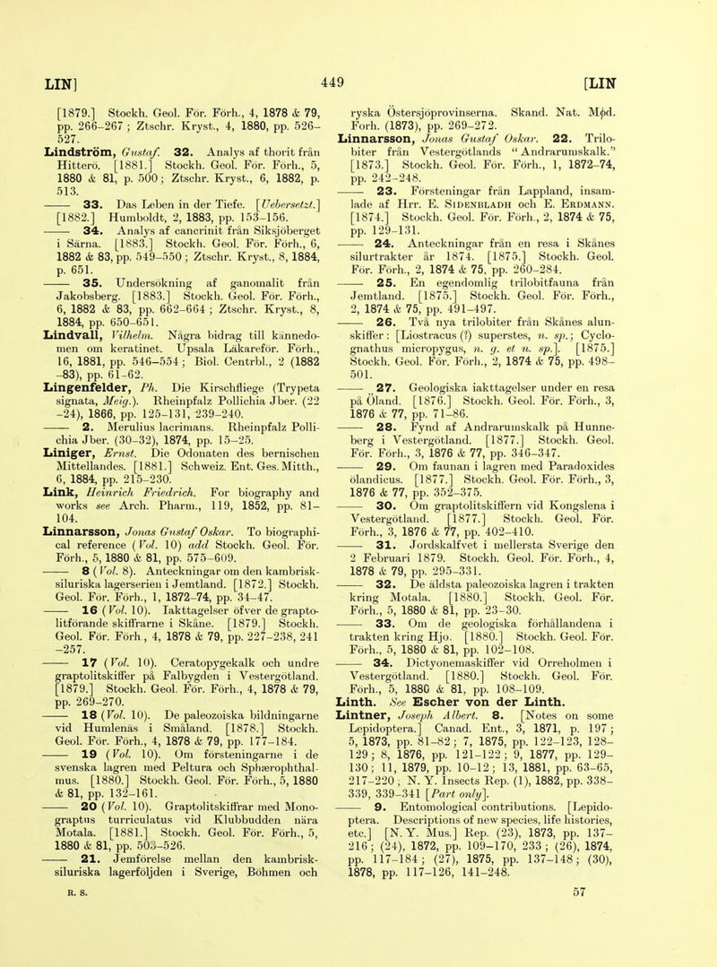 [1879.] Stockh. Geol. For. Forh., 4, 1878 & 79, pp. 266-267 ; Ztschr. Kryst., 4, 1880, pp. 526- 527. Lindstrom, Gustaf. 32. Analys af thorit fran Hittero. [1881.] Stockh. Geol. For. Forh., 5, 1880 & 81, p. 500; Ztschr. Kryst., 6, 1882, p. 513. 33. Das Leben in der Tiefe. \_Uehersetzt.'\ [1882.] Humboldt, 2, 1883, pp. 153-156. 34. Analys af cancrinit fri,n Siksjoberget i Sarna. [1883.] Stockh. Geol. For. Forh., 6, 1882 & 83, pp. 549-550 ; Ztschr. Kryst., 8, 1884, p. 651. 35. Undersokning af ganomalit fran Jakobsberg. [1883.] Stockh. Geol. For. Forh., 6, 1882 k 83, pp. 662-664 ; Ztschr. Kryst., 8, 1884, pp. 650-651. Iiindvall, Vilhelm. NAgra bidrag till kiinnedo- men cm keratinet. Upsala Lakarefor. Forh., 16, 1881, pp. 546-554; Biol. Centrbl., 2 (1882 -83), pp. 61-62. Lingenfelder, Ph. Die Kirschfliege (Trypeta signata, Meig.). Rheinpfalz Pollichia Jber. (22 -24), 1866, pp. 125-131, 239-240. 2. Merulius lacrimans. Rheinpfalz Polli- chia Jber. (30-32), 1874, pp. 15-25. Liniger, Ernst. Die Odonaten des bernischeii Mittellandes. [1881.] Schweiz. Ent. Ges.Mitth., 6, 1884, pp. 215-230. Link, Ueinrich Friedrich. For biography and works see Arch. Pharm., 119, 1852, pp. 81- 104. Linnarsson, Jonas Gustaf Oskar. To biographi- cal reference [Vvl. 10) add Stockh. Geol. For. Forh., 6, 1880 & 81, pp. 575-609. 8 ( Vol. 8). Anteckningar om den kambrisk- siluriska lagerserien i Jemtland. [1872.] Stockh. Geol. For. Forh., 1, 1872-74, pp. 34-47. 16 {Vol. 10). lakttagelser ofver de grapto- litforande skiffrarne i Skane. [1879.] Stockh. Geol. For. Forh., 4, 1878 & 79, pp. 227-238, 241 -257. 17 {Vol. 10). Ceratopygekalk och undre graptolitskiffer p§, Falbygden i Vestergotland. [1879.] Stockh. Geol. For. Forh., 4, 1878 & 79, pp. 269-270. 18 {Vol. 10). De paleozoiska bildningarne vid Humlenas i Sm§,land. [1878.] Stockh. Geol. For. Forh., 4, 1878 & 79, pp. 177-184. 19 {Vol. 10). Om forsteningarne i de svenska lagren med Peltura och Sphserophthal- mus. [1880.] Stockh. Geol. For. Forh., 5, 1880 k 81, pp. 132-161. 20(^0^.10). Graptolitskiffrar med Mono- graptns turriculatus vid Klubbudden niira Motala. [1881.] Stockh. Geol. For. Forh., 5, 1880 k 81, pp. 50^-526. 21. Jemforelse mellan den kambrisk- siluriska lagerfoljden i Sverige, Bohmen och ryska Ostersjoprovinserna. Skand. Nat. M^d. Forh. (1873), pp. 269-272. Linnarsson, Jonas Gustaf Oskar. 22. Trilo- biter fran Vestergotlands  Andrarumskalk. [1873.] Stockh. Geol. For. Forh., 1, 1872-74, pp. 242-248. 23. Forsteningar fr§,n Lappland, insam- lade af Hrr. E. Sidenbladh och E. Erdmann. [1874.] Stockh. Geol. For. Forh., 2, 1874 k 75, pp. 129-131. 24. Anteckningar fr&n en resa i Sk§,nes silurtrakter ar 1874. [1875.] Stockh. Geol. For. Forh., 2, 1874 k 75, pp. 260-284. 25. En egendomlig trilobitfauna fran Jemtland. [1875.] Stockh. Geol. For. Forh., 2, 1874 k 75, pp. 491-497. 26. Tv& nya trilobiter fran Sk§,nes alun- skiffer: [Liostracus {1) superstes, n. sp.; Cyclo- gnathus micropygus, n. g. et n. sp.\ [1875.] Stockh. Geol. For. Forh., 2, 1874 k 75, pp. 498- 501. 27. Geologiska lakttagelser under en resa pa Oland. [1876.] Stockh. Geol. For. Forh., 3, 1876 k 77, pp. 71-86. 28. Fynd af Andrarumskalk pi, Hunne- berg i Vestergotland. [1877.] Stockh. Geol. For. Forh., 3, 1876 k 11, pp. 346-347. 29. Om faunan i lagren med Paradoxides olandicus. [1877.] Stockh. Geol. For. Forh., 3, 1876 k 11, pp. 352-375. 30. Om graptolitskifFern vid Kongslena i Vestergotland. [1877.] Stockh. Geol. For. Forh., 3, 1876 k 11, pp. 402-410. 31. Jordskalfvet i mellersta Sverige den 2 Februari 1879. Stockh. Geol. For. Forh., 4, 1878 k 79, pp. 295-331. 32. De aldsta paleozoiska lagren i trakten kring Motala. [1880.] Stockh. Geol. For. Forh., 5, 1880 k 81, pp. 23-30. 33. Om de geologiska forhlllandena i trakten kring Hjo. [1880.] Stockh. Geol. For. Forh., 5, 1880 k 81, pp. 102-108. 34. DictyonemaskifFer vid Orreholmen i Vestergotland. [1880.] Stockh. Geol. For. Forh., 5, 188C k 81, pp. 108-109. Linth. See Escher von der Linth. Lintner, Joseph Albert. 8. [Notes on some Lepidoptera.] Canad. Ent., 3, 1871, p. 197; 5, 1873, pp. 81-82; 7, 1875, pp. 122-123, 128- 129; 8, 1876, pp. 121-122; 9, 1877, pp. 129- 130; 11, 1879, pp. 10-12; 13, 1881, pp. 63-6-5, 217-220 ; N. Y. Insects Rep. (1), 1882, pp. 338- 339, 339-341 {Part only]. 9. Entomological contributions. [Lepido- ptera. Descriptions of new species, life histories, etc.] [N.Y. Mus.] Rep. (23), 1873, pp. 137- 216; (24), 1872, pp. 109-170, 233; (26), 1874, pp. 117-184; (27), 1875, pp. 137-148; (30), 1878, pp. 117-126, 141-248. B. S. 57