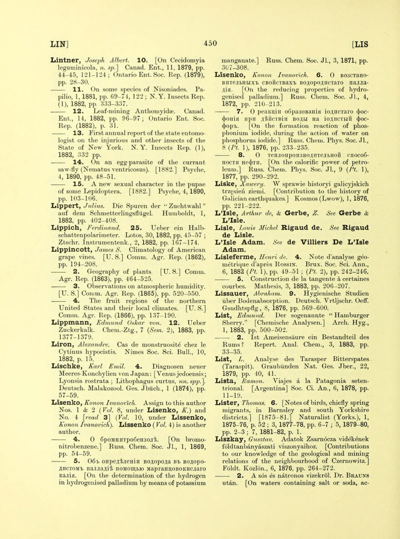 Lintner, Joseph Albert. 10. [On Cecidomyia leguminicola, n. sp.'\ Canad. Ent., 11, 1879, pp. 44-45, 121-124; Ontario Ent. Soc. Rep. (1879), pp. 28-30. 11, On some species of Nisoniades. Pa- pilio, 1, 1881, pp. 69-74, 122 ; N. Y. Insects Rep. (1), 1882, pp. 333-337. 12. Leaf-mining Anthomyidse. Canad. Ent., 14, 1882, pp. 96-97; Ontario Ent. Soc. Rep. (1882), p. 31. 13. First annual report of the state entomo- logist on the injurious and other insects of the State of New York. N. Y. Insects Rep. (1), 1882, 332 pp. 14. On an egg-parasite of the currant saw-fly (Nematus ventricosus). [1882.] Psyche, 4, 1890, pp. 48-51. 15. A new sexual character in the pupae of some Lepidoptera. [1882.] Psyche, 4, 1890, pp. 103-106. Lippert, Julius. Die Spuren der  Zuchtwahl  auf dem Schmetterlingsfliigel. Humboldt, 1, 1882, pp. 402-408. Lippich, Ferdinand. 25. Ueber ein Halb- schattenpolarimeter. Lotos, 30, 1882, pp. 45-57 ; Ztschr. Instrumentenk., 2, 1882, pp. 167-174. Lippincott, James S. Climatology of American grape vines. [U. S.] Comm. Agr. Rep. (1862), pp. 194-208. 2. Geography of plants. [U. S.] Comm. Agr. Rep. (1863), pp. 464-525. 3. Observations on atmospheric humidity. [U. S.] Comm. Agr. Rep. (1865), pp. 520-550. 4. The fruit regions of the northern United States and their local climates. [U. S.] Comm. Agr. Rep. (1866), pp. 137-190. Iiippmann, Edmund Oskar von. 12. Ueber Zuckerkalk. Chem.-Ztg., 7 (Sem. 2), 1883, pp. 1377-1379. Liron, Alexandre. Cas de monstruosite chez le Cytinus hypocistis. Nimes Soc. Sci. Bull., 10, 1882, p. 15. Lischke, Kat-l Emil. 4. Diagnosen neuer Meeres-Konchylien von Japan: [Venus jedoensis; Lyonsia rostrata ; Lithophagus curtus, nn. spp.\ Deutsch. Malakozool. Ges. Jbtich., 1 (1874), pp. 57-59. Xiisenko, Konon Ivanovich. Assign to this author JSTos. 1 & 2 {Vol. 8, under Lisenko, K.) and No. 4 [read 3] {Vol. 10, under Lissenko, Konon Ivanovich). Lissenko (Vol. 4) is another author. 4. 0 6poMHUTpo6eH30Ji'l5. [On bromo- nitrobenzene.] Russ. Chem. Soc. Jl., 1, 1869, pp. 54-59. 5. 06t> onpeji.aeHin BOj,opojia BOJ^opo- jHCTOMi iia.njiaji.i'i iioMomBio MapraHitoBOKHCJiaro Kajiifl. [On the determination of the hydrogen in hydrogenised palladium by means of potassium manganate.] Russ. Chem. Soc. JL, 3, 1871, pp. 307-308. Lisenko, Konon Ivanovich. 6. 0 B03CTaH0- BiiTB.iBHHxi CBoficTBaxt BOjtopojiicTaro na.Ma- jiH. [On the reducing properties of hydro- genised palladium.] Russ. Chem. Soc. Jl., 4, 1872, pp. 210-213. 7. 0 peanuiii oopauoBaniH ioji,iicTaro (l)oc- i\io\nn iipii jilsucTBiii bo;;i,i Ha ioiiicTtifi ({)oc- (})opT). [On the formation reaction of phos- phonium iodide, during the action of water on phosphorus iodide.] Russ. Chem. Phys. Soc. Jl., 8 {Pt. 1), 1876, pp. 233-235. 8. 0 Teii.ionpoii3BOitiiTeJibHon ciiocoo- HOCTii He(})Tii. [On the calorific power of petro- leum.] Russ. Chem. Phys. Soc. JL, 9 {Pt. 1), 1877, pp. 290-292. Liske, Xawerij. W sprawie historyi galicyjskich trzgsieu ziemi. [Contribution to the history of Galician earthquakes.] Kosmos (Lwow), 1, 1876, pp. 221-222. L'Isle, Arthur de, &, Gerbe, Z. See G-erbe k L'Isle. Lisle, Louis Michel Rigaud de. See Rigaud de Lisle. L'Isle Adam. See de Villiers De L'Isle Adam. Lisleferme, Henri de. 4. Note d'analyse geo- metrique d'apres RossiN. Brux. Soc. ScL Ann., 6, 1882 {Pt. 1), pp. 49-51 ; {Pt. 2), pp. 242-246. —— 5. Construction de la tangente a certaines courbes. Mathesis, 3, 1883, pp. 206-207. Lissauer, Abraham. 9. Hygienische Studien iiber Bodenabsorption. Deutsch. Vrtljschr. OelF. Gsndhtspflg., 8, 1876, pp. 569-600. List, Edmund. Der sogenannte  Hamburger Sherry. [Chemische Analysen.] Arch. Hyg., 1, 1883, pp. 500-502. 2. 1st Ameisensaure ein Bestandteil des Rums ? Repert. Anal. Chem., 3, 1883, pp. 33-35. List, L. Analyse des Tarasper Bitterspates (Taraspit). Graubiinden Nat. Ges. Jber., 22, 1879, pp. 40, 41. Lista, Ramon. Viajes a la Patagonia seten- trional. [Argentina] Soc. CL An., 6, 1878, pp. 11-19. Lister, Thomas. 6. [Notes of birds, chiefly spring migrants, in Barnsley and south Yorkshire districts.] [1875-81.] Naturalist (Yorks.), 1, 1875-76, p. 52 ; 3, 1877-78, pp. 6-7 ; 5, 1879-80, pp. 2-3; 7, 1881-82, p. 1. Liszkay, Gusztav. Adatok Zsarn6cza videkenek fiildtanbanyaszati viszonyaihoz. [Contributions to our knowledge of the geological and mining relations of the neighbourhood of Czernowitz.] Foldt. Kozlon., 6, 1876, pp. 264-272. 2. A s6s es natronos vizekrol. Dr. Brauns utan. [On waters containing salt or soda, ac-