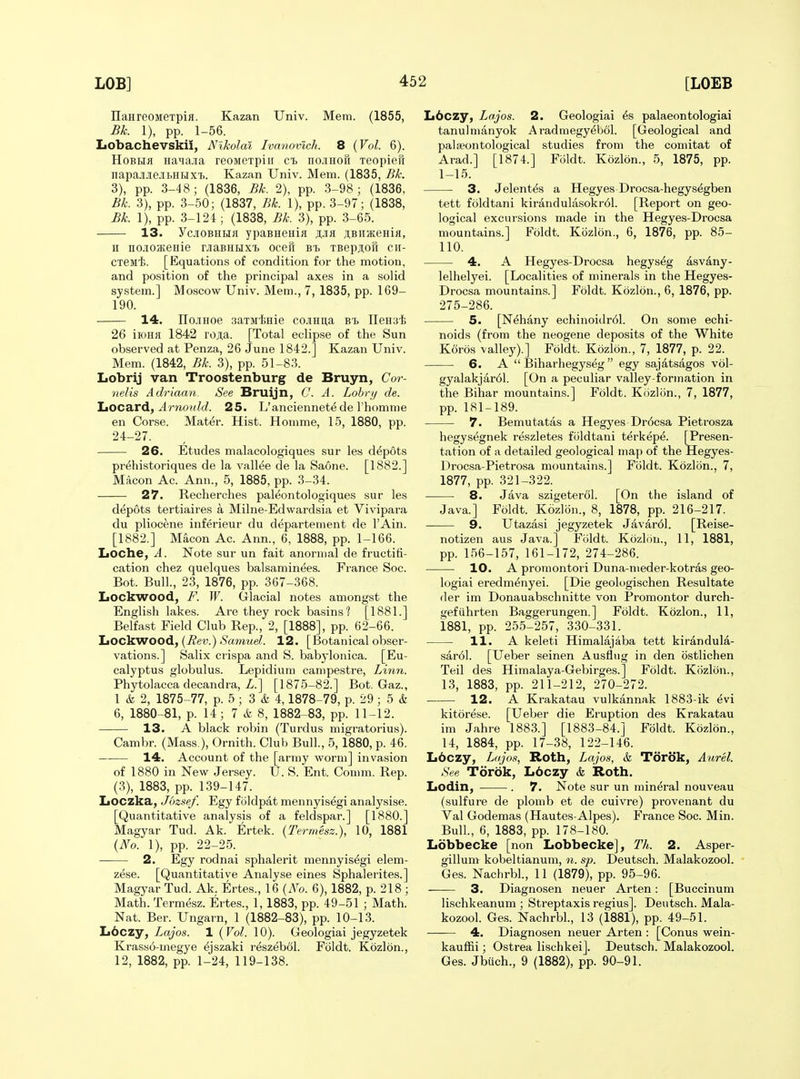 IlaHreoMeTpifl. Kazan Univ. Mem. (1855, Bk. 1), pp. 1-56. Lobachevskii, Nikolai Ivanovlch. 8 (Vol. 6). HoBEia Haqa.ia reoMCTpin ct nciHori Teopien napajrJieJibHHXT). Kazan Univ. Mem. (1835, Bk. 3), pp. 3-48; (1836, Bk. 2), pp. 3-98; (1836, Bk. 3), pp. 3-50; (1837, Bk. 1), pp. 3-97; (1838, Bk. 1), pp. 3-124; (1838, Bk. 3), pp. 3-65. 13. YcjiOBHUfl ypaBHenia ji,jifl jtBimeHifl, II nojioaieHie oaBHHx'B ocefi bi TBepjiofi cii- CTeMi. [Equations of condition for the motion, and position of the principal axes in a solid system.] Moscow Univ. Mem., 7, 1835, pp. 169- 190. 14. IIojiHoe aaTMinie cojiHua Bt ITeHsi 26 iioHa 1842 roji,a. [Total eclipse of the Sun observed at Penza, 26 June 1842.] Kazan Univ. Mem. (1842, Bk. 3), pp. 51-83. Lobrij van Troostenburg de Bruyn, Cor- nelis Adriaan. See Bruijn, C. A. Lobrij de. ItOCa-rd, Arnotdd. 25. L'anciennet^de I'homme en Corse. Mat^r. Hist. Homme, 15, 1880, pp. 24-27. • 26. Etudes malacologiques sur les depots pr^historiques de la valine de la Saone. [1882.] Macon Ac. Ann., 5, 1885, pp. 3-34. 27. Recherches paleontologiques sur les dt^pots tertiaires a Milne-Ed wardsia et Vivipara du pliocene inferieur du departement de I'Ain. [1882.] Macon Ac. Ann., 6, 1888, pp. 1-166. Loche, A. Note sur un fait anornial de fructifi- cation chez quelques balsaminees. France Soc. Bot. Bull., 23, 1876, pp. 367-368. Lockwood, F. W. Glacial notes amongst the English lakes. Are they rock basins? [1881.] Belfast Field Club Rep., 2, [1888], pp. 62-66. JjOC^WOOd, (Eev.) Samuel. 12. [Botanical obser- vations.] Salix crispa and S. babylonica. [Eu- calyptus globulus. Lepidium campestre, Linn. Phytolacca decandra, Z.] [1875-82.] Bot. Gaz., 1 & 2, 1875-77, p. 5 ; 3 & 4,1878-79, p. 29 ; 5 & 6, 1880 81, p. 14; 7 & 8, 1882-83, pp. 11-12. 13. A black robin (Turdus migratorius). Cambr. (Mass.), Ornith. Club Bull., 5,1880, p. 46. 14. Account of the [army worm] invasion of 1880 in New Jersey. U. S. Ent. Comm. Rep. (3), 1883, pp. 139-147. Loczka, Jbzsef. Egy foldpat mennyis^gi analysise. [Quantitative analysis of a feldspar.] [1880.] Magyar Tud. Ak. Ertek. {Termesz.), 10, 1881 {No. 1), pp. 22-25. 2. Egy rodnai sphalerit mennyis^gi elem- zese. [Quantitative Analyse eines Sphalerites.] Magyar Tud. Ak. Ertes., 16 {No. 6), 1882, p. 218 ; Math. Termesz. Ertes., 1, 1883, pp. 49-51 ; Math. Nat. Ber. Ungarn, 1 (1882-83), pp. 10-13. Lbczy, Lajos. 1 {Vol. 10). Geologiai jegyzetek Krasso-megye ^jszaki r^szebol. Foldt. Kozlon., 12, 1882, pp. 1-24, 119-138. L6czy, Lajos. 2. Geologiai ^s palaeontologiai tanulnianyok Aradmegy^bol. [Geological and palffiontological studies from the comitat of Arad.] [1874.] Foldt. Kozlon., 5, 1875, pp. 1-15. ■ 3. Jelentfe a Hegyes Drocsa-hegys6gben tett foldtani kirandulasokrdl. [Report on geo- logical excursions made in the Hegyes-Drocsa mountains.] Foldt. Kozlon., 6, 1876, pp. 85- 110. 4. A Hegyes-Drocsa hegys^g asvany- lelhelyei. [Localities of minerals in the Hegyes- Drocsa mountains.] Foldt. Kozlon., 6, 1876, pp. 275-286. —— 5. [Nehany echinoidr61. On some echi- noids (from the neogene deposits of the White Koros valley).] Foldt. Kozlon., 7, 1877, p. 22. 6. A  Biharhegyseg  egy sajatsagos vol- gyalakjardl. [On a peculiar valley-formation in the Bihar mountains.] Foldt. Kozliin., 7, 1877, pp. 181-189. 7. Bemutatas a Hegyes Dr6csa Pietrosza hegys^gnek reszletes foldtani t^rk^pe. [Presen- tation of a detailed geological map of the Hegyes- Drocsa-Pietrosa mountains.] Foldt. Kozlon., 7, 1877, pp. 321-322. 8. Java szigeterol. [On the island of Java.] Foldt. Kozlon., 8, 1878, pp. 216-217. 9. Utazasi jegyzetek Javar61. [Reise- notizen aus Java.] Fiildt. Kozlon., 11, 1881, pp. 156-157, 161-172, 274-286. ■ 10. A promontori Duna-nieder-kotras geo- logiai eredm^nyei. [Die geologischen Resultate der im Donauabschnitte von Promontor durch- gefiihrten Baggerungen.] Foldt. Kozlon., 11, 1881, pp. 255-257, 330-331. 11. A keleti Himalajaba tett kirandula- sar61. [Ueber seinen Ausflug in den ostlichen Teil des Himalaya-Gebirges.] Foldt. Kozlon., 13, 1883, pp. 211-212, 270-272. 12. A Krakatau vulkannak 1883-ik evi kitorese. [Ueber die Eruption des Krakatau im Jahre 1883.] [1883-84.] Foldt. Kozlon., 14, 1884, pp. 17-38, 122-146. L6czy, Lajos, Roth, Lajos, &. T()ri5k, Aurel. See Toriik, L6czy & Roth. IiOdin, . 7. Note sur un mineral nouveau (sulfure de plomb et de cuivre) provenant du Val Godemas (Hautes-Alpes). France Soc. Min. Bull., 6, 1883, pp. 178-180. Lbbbecke [non Lobbecke], Tk. 2. Asper- gillum kobeltianum, n. sp. Deutsch. Malakozool. Ges. Nachrbl., 11 (1879), pp. 95-96. 3. Diagnosen neuer Arten: [Buccinum lischkeanum ; Streptaxis regius]. Deutsch. Mala- kozool. Ges. Nachrbl., 13 (1881), pp. 49-51. 4. Diagnosen neuer Arten : [Conus wein- kauffii; Ostrea lischkeij. Deutsch. Malakozool. Ges. Jbiich., 9 (1882), pp. 90-91.