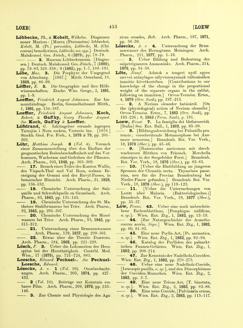 Lobbecke, Th., & Kobelt, Wilhelm. Diagnosen neuer Murices : [Murex (Pteronotus) lobbeckei, Kohelt, M. (Pt.) percoides, Lobhecke, M. (Chi- coreus) benedictinus, Lobbecke, nn. sp2).\ Deutsch. Malakozool. Ges. Jbiich., 6 (1879), pi-. 78-79. 2. Museum Lobbeckeanum. [Diagno- sen.] Deutsch. Malakozool. Ges. Jbiich., 7 (1880), pp. 78-8.3, 329-338 ; 9 (1882), pp. 1-7, 188-191. Lobe, Max. 3. Die Porphyre der Umgegend von Altenburg. [1867.] Mitth. Osterland, 18, 1868, pp. 86-99. Loffler, E. 5. Die Geographie und ihre Hilfs- wissenschaften. Ztschr. Wiss. Geogr., 2, 1881, pp. 1-9. LoefGLer, Friedrich August Johannes. Zur Im- niunitiitsfrage. Berlin, Gesundheitsamt Mitth., 1, 1881, pp. 134-187. IiOefller, Friedrich August Johannes, Koch, Robert, k GalFky, Georg Tlieodor August. See Koch, Gaffky & Loeffler. IiOfstrand, G. lakttagelser rorande 8,sgropen Tiirnsjon i Nora socken, Vesteras Ian. [1878.] Stockh. Geol. Frjr. Forh., 4, 1878 k 79, pp. 201- 202. Iiohr, Matthias Joseph. 6 {Vol. 4). Versuch einer Zusainmenstellung tiber den Einfluss der geognostischen Bodenbeschaffenheit auf das Vor- kommen, Wachstum und Gedeihen der Pflaiizen. Arch. Pharni., 103, 1848, pp. 303-309. 17. Besuch eines Teiles des Kanton Wallis, des Vispach-Thal und Val Rosa, sodann Be- steigung der Gemmi und des Ravyl-Passes, in botanischer Hinsicht. Arch. Pharm., 31, 1829, pp. 136-152. 18. Chemische Untersuchung der Salz- quelle und Schwefelquelle zu Grumbach. Arch. Pharm., 83, 1843, pp. 131-145. 19. Chemische Untersuchung des St. Ma- theiser Stahlbrunnens bei Trier. Arch. Pharm., 92, 1845, pp. 295-307. 20. Chemische Untersuchung des Mosel- wassers bei Trier. Arch. Pharm., 93, 1845, pp. 311-312. 21. Untersuchung eines Brunnenwassers Arch. Pharm., 139, 1857, pp. 299-301. 22. Etwas iiber die Theorie Darwins. Arch. Pharm., 184, 1868, pp. 221-228. Losch, F. 3. Ueber die Lokomotion der Herz- spitze bei der Herzthatigkeit. Centrbl. Med. Wiss., 17 (1879), pp. 721-724, 883. Iioesche, Eduard Pechuel-. See Pechuel- Loesche, Eduard. Losecke, A. v. 1 {Vol. 10). Ozonbeobacht- ungen. Arch. Pharm., 205, 1874, pp. 427- 432. 2 (Vol. 10). Beitrage zur Kenntnis ess- barer Pilze. Arch. Pharm., 209, 1876, pp. 133- 146. 3. Zur Chemie und Physiologie des Aga- ricus oreades, Bolt. Arch. Pharm., 197, 1871, pp. 36-39. Losecke, A. v. 4. Untersuchung der Brun- nenwasser des Herzogtums Meiningen. Arch. Pharm., 211, 1877, pp. 1-16. 5. Ueber Bildung und Bedeutung des salpetrigsauren Ammoniaks. Arch. Pharm., 214, 1879, pp. 54-58. L6te, Jbzsef. Adatok a tengeri nyiil egyes szervei aranylagos sulyviszonyainak valtozasahoz inanitio kbvetkezteben. [Contributions to our knowledge of the change in the proportional weight of the separate organs in the rabbit, following on inanition.] Orvos-Termesz. Ertes., 4, 1879 {Orv. Szak), pp. 197-213. 2. A Nerium oleander hatasar61. [On the (physiological) action of Nerium oleander.] Orvos-Termesz. Ertes., 7, 1882 {Orv. Szak), pp. 193-226; 8, 1883 {Term. Szak), p. 181. Loew, Ernst. 7. La famiglia dei blefaroceridi. [Italia] Soc. Ent. Bull., 1, 1869, pp. 85-98. 8. [Bildungsabweichung bei Pulsatilla pra- tensis; vorschreitende Metamorphose bei Ane- mone nemorosa.] Brandenb. Bot. Ver. Verh., 18, 1876 {Sber.), pp. 45-46. 9. [Ranunculus auricomus mit durch- wachsenen Bliithen von Friesack. Morchella rimosipes in der Seegefelder Forst.] Brandenb. Bot. Ver. Verh., 18, 1876 {Sber.), pp. 83-85. 10. [Ueber die Blattbildung an jiingeren Sprossen der Clematis recta. Thymelaea passe- rina, neu fiir die Provinz Brandenburg bei Nieder-Finow gefunden.] Brandenb. Bot. Ver. Verh., 18, 1876 {Sber.), pp 119-123. 11. [Ueber die Untersuchungen von Lanzi iiber Malaria. (Bakteriologisches.)] Brandenb. Bot. Ver. Verh., 19, 1877 {Sber.), pp. 35-37. Low, Franz. 43. Ueber eine noch unbeschrie- bene Eschenblattlaus, [Pemphigus nidificus, Wien. Ent. Ztg., 1, 1882, pp. 13-19. 44. [Zur Naturgeschichte des Acantho- coccus aceris. Sign.'] Wien. Ent. Ztg., 1. 1882, pp. 60, 81-85. 45. Eine neue Psylla-Art, [Ps. sarmatica, n.sp.\ Wien. Ent. Ztg., 1, 1882, pp. 92-94. 46. Katalog der Psylliden des palaarkt- ischen Faunen-Gebietes. Wien. Ent. Ztg., 1, 1882, pp. 209-214. 47. Zur Kenntnis der Nadelholz-Cocciden. Wien. Ent. Ztg., 1, 1882, pp. 270-275. 48. Ueber eine neue Nadelholz-Coccide, [Leucaspis pusilla, n. sj).^, und den Dimorphismus der Cocciden-Manuchen. Wien. Ent. Ztg., 2, 1883, pp. 3-7. 49. Eine neue Trioza-Art, [T. binotata, n. S2).]. Wien. Ent. Ztg., 2, 1883, pp. 83-86. 50. Eine neue Coccide, [Pulvinaria ericae, n.sp.]. Wien. Ent. Ztg., 2, 1883, pp. 115-117.