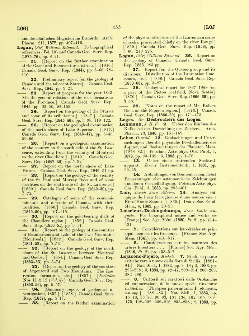 und des kauflichen Magisterium Bismuthi. Arch. Pharm., 211, 1877, pp. 407-416. Logan, (Sir) William Edmond. To biographical references ( Vol. 10) add Canada Geol. Surv. Rep. (1875-76), pp. 8-21. 21. [Report on the further examination of the Gaspe and Bonaventure districts.] [1846.] Canada Geol. Surv. Rep. (1844), pp. 5-66, 78- 110. 22. Preliminary report [on the geology of Canada and the adjacent States]. Canada Geol. Surv. Rep., 1845, pp. 9-21. 23. Report of progress for the year 1843. [On the general relations of the rock formations of the Province.] Canada Geol. Surv. Rep., 1845, pp. 23-50, 92-159. 24. [Report on the geology of the Ottawa and some of its tributaries.] [1847.] Canada Geol. Surv. Rep. (1845-46), pp. 5-98, 119-122. 25. [Report on the geological examination of the north shore of Lake Superior.] [1847.] Canada Geol. Surv. Rep. (1846-47), pp. 5-46, 59-66. 26. [Report on a geological examination of the country on the south side of the St. Law- rence, extending from the vicinity of Montreal to the river Chaudiere.] [1849.] Canada Geol. Surv. Rep. (1847-48), pp. 5-92. 27. Report on the north shore of Lake Huron. Canada Geol. Surv. Rep., 1849, 51 pp. 28. [Report on the geology of the vicinity of the St. Paul and Murray Bays and of some localities on the south side of the St. Lawrence.] [1850.] Canada Geol. Surv. Rep. (1849-50), pp. 5-72. 29. Catalogue of some of the economic minerals and deposits of Canada, with their localities. [1850.] Canada Geol. Surv. Rep. (1849-50), pp. 107-115. 30. [Report on the gold-bearing drift of the Chaudiere region.] [1852.] Canada Geol. Surv. Rep. (1850-51), pp. 5-11. 31. [Report ou the geology of the counties of Beauharnois and Lake of the Two Mountains (Montreal).] [1852.] Canada Geol. Surv. Rep. (1851-52), pp. 5-56. 32. [Report on the geology of the north shore of the St. Lawrence between Montreal and Quebec] [1854.] Canada Geol. Surv. Rep. (1852-53), pp. 5-74. 33. [Report on the geology of the counties of Argenteuil and Two Mountains. The Lau- rentian formation, etc.] [1857.] [^Includes Nos. 11 & 12 ( Vol. 4).] Canada Geol. Surv. Rep. (1853-56), pp. 5-57. 34. [Summary report of geological in- vestigations, 1857.] [1858.] Canada Geol. Surv. Rep. (1857), pp. 5-11. 35. [Report on the farther examination of the physical structure of the Laurentian series of rocks, prosecuted chiefly on the river Rouge.] [1859.] Canada Geol. Surv. Rep. (1858), pp. 5-66, 219-225. Logan, (Sir) William Ediaond. 36. Report on the geology of Oa,nada. Canada Geol. Surv. Rep., 1863, 983 pp. 37. Report [on the Quebec group and its divisions. Distribution of the Laurentian lime- stones, etc.]. [18G6.] Canada Geol. Surv. Rep. (1863-66), pp. 3-27. 38. Geological report for 1867-1868 [on a part of the Pictou coal field. Nova Scotia]. [1870.] Canada Geol. Surv. Rep. (1866-69), pp. 3-53. 39. [Notes on the report of Mr. Robert Bell on the Nipigon region.] [1870.] Canada Geol. Surv. Rep. (1866-69), pp. 471-475. Loges. See Desbrochers des Loges. Lohmann, J. //. F. 2. Ueber den Einfluss des Kalks bei der Darstellung des Zuckers. Arch. Pharm., 73, 1840, pp. 151-169. Lohse, Oswald. 12. Beobachtungen und Unter- suchungen iiber die physische Beschaffenheit des .Jupiter, und Beobachtungen des Planeten Mars. [1878-82.] Potsdam Astrophys. Obs. Publ., 1, 1879, pp. 93-132 ; 3, 1883, pp. 1-76. 13. Ueber einen rotirenden Spektral- apparat. Ztschr. Instrumentenk., 1, 1881, pp. 22-25. 14. Abbildungen von Sonnenflecken, nebst Bemerkungen iiber astronomische Zeichnungen undderen Vervielfaltigung. Potsdam Astrophys. Obs. Publ, 3, 1883, pp. 293-301. Loir, .Joseph Jean Adrien. 14. Analyse chi- mique de I'eau ferrugineuse d'une source sise a Etuz (Haute-Saone). [I860.] Doubs Soc. Emul. Mem., 6, 1862, pp. 20-23. Loiseleur-Deslongchamps, Jean Louis Au- guste. For biographical notice and works see [France] Soc. Agr. Mem. (1850, Pt. 2), pp. 414- 434. 7. Considerations sur les cer^ales et prin- cipalement sur les froments. [France] Soc. Agr. M^m. (1841), pp. 410-517. 8. Considerations sur les boutures des arbres forestiers [France] Soc. Agr. Mem. (1846, Pt. 2), pp. 453-517. Lojacono-Pojero, i/ic/tefe. 7. Studii su piante critiche rare o nuove della flora di Sicilia. [1881- 84.] Nat. Sicil, 1. 1882, pp. 9-18 ; 2, 1883, pp. 29.3-298; 3, 1884, pp. 42-47, 209-214, 266-269, 282-286. 8. Critterii sui caratteri delle Orobanche ed enumerazione delle nuove specie rinvenute in Sicilia. [Phelipsea panormitana, P. elongata, im.spp.] [1881-83.] Nat. Sicil., 1, 1882, ()p. 45-48, 53-56, 90-93, 131-136, 162-165, 169- 175, 198-202, 209-216, 255-258; 2, 1883, pp.