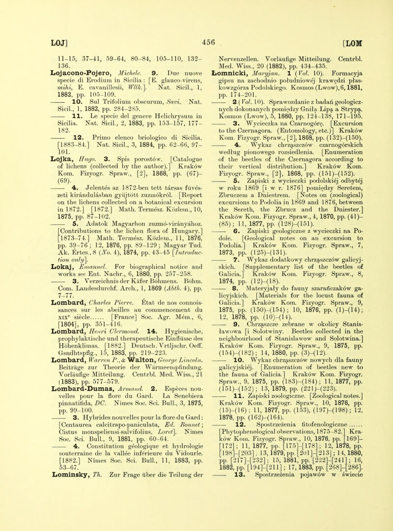 11-15, 37-41, 59-64, 80-84, 105-110, 132- 136. Lojacono-Pojero, Michele. 9. Due nuove specie di Erodiiim in Sicilia: [E. glauco-virens, mihi, E. cavanillesii, Wllk.]. Nat. Sicil., 1, 1882, pp. 105-109. 10. Sul Trifolium obscurum, Savi. Nat. Sicil., 1, 1882, pp. 284-285. 11. Le specie del genere Helichrysum in Sicilia. Nat. Sicil., 2, 1883, pp. 153-157, 177- 182. 12. Primo elenco briologico di Sicilia. [1883-84.] Nat. Sicil., 3, 1884, pp. 62-66, 97- 101. XiOjka, Hugo. 3. Spis porostow. [Catalogue of lichens (collected by the author).] Krakow Kom. Fizyogr. Spraw., [2], 1868, pp. (67)- 4. Jelentes az 1872-ben tett tarsas fiives- zeti kirandulasban gyiijtott zuzm6kr61. [Report on the lichens collected on a botanical excursion in 1872.] [1872.] Math. Termesz. Kozlem., 10, 1875, pp. 87-102. 5. Adatok Magyarhon zuzmo-viranyahoz. Contributions to the lichen flora of Hungary.] '1873-74.] Math. Termesz. Kbzlem., 11, 1876, pp. 39-76 ; 12, 1876, pp. 89-129; Magyar Tud. Ak. Ertes.,8 (JVo. 4), 1874, pp. 4.3-45 [hitroduc- tion only\. liOkaj, Emanuel. For biographical notice and works see Ent. Nachr., 6, 1880, pp. 257-258. 3. Verzeichnis der Kafer Bohmens. Bohm. Com. Lande.sdurchf. Arch., 1, 1869 {Ahtlt. 4), pp. 7-77. Lombard, Charles Pierre. Etat de nos connois- sances sur les abeilles au commencement du xix** siecle [France] Soc. Agr. Mem., 6, [1804], pp. 351-416. Lombard, Henri Clermond. 14. Hygienische, prophylaktische und therapeutische Einfliisse des Hohenklimas. [1882.] Deutsch. Vrtljschr. Oeff. Gsndhtspflg., 15, 1883, pp. 219-223. Lombard, IFarrew P., »ii Walton, George Lincoln. Beitrage zur Theorie der Wiirmeemptindung. Vorliiufige Mitteilung. Centrbl. Med. Wiss., 21 (1883), pp. 577-579. Lombard-Dumas, Armand. 2. Especes nou- velles pour la flore du Gard. La Senebiera pinnatitida, DC. Nimes Soc. Sci. Bull., 3, 1875, pp. 99-100. 3. Hybrides nouvelles pour la flore du Gard: [Centaurea calcitrapo-paniculata, Ed. Bonnet; Cistus monspeliensi-salvifolius, Loret\ Nimes Soc. Sci. Bull., 9, 1881, pp. 60-64. 4. Constitution geologique et hydrologie souterraine de la vallee inferieure du Vidourle. [1882.] Nimes Soc. Sci. Bull., 11, 1883, pp. 53-67. Lominsky, Th. Zur Frage uber die Teilung der Nervenzellen. Vorlaufige Mitteilung. Centrbl. Med. Wiss., 20 (1882), pp. 434-435. Lomnicki, Maryjan. 1 (Vol. 10). Formacyja gipsu na zachodnio poludniowej kraw§dzi ptas- kowzgorza Podolskiego. Kosmos (Lwow),6,1881, pp. 174-201. 2 (Vol. 10). Sprawozdanie z badan geologicz- nych dokonanych pomi^dzy Gnita Lipjj a Strypa. Kosmos (Lwow), 5, 1880, pp. 124-138, 171-195. 3. Wycieczka na Czarnogorg. [Excursion to the Czernagora. (Entomology, etc.)] Krak6w Kom. Fizyogr. Spraw., [2], 1868, pp. (132)-(150). 4. Wykaz chrzg,szcz6w czarnogorskich wedtug pionowego rozsiedlenia. [Enumeration of the beetles of the Czernagora according to their vertical distribution.] Krak6w Kom. Fizyogr. Spraw., [2], 1868, pp. (151)-(152). 5. Zapiski z wycieczki podolskiej odbytej w roku 1869 [i w r. 1876] pomi^dzy Seretem, Zbruczem a Dniestrem. [Notes on (zoological) excursions to Podolia in 1869 and 1876, between the Sereth, the Zbrucz and the Dniester.] Krakow Kom. Fizyogr. Spraw., 4, 1870, pp. (41)- (85); 11, 1877, pp. (128)-(151). 6. Zapiski geologiczne z wycieczki na Po- dole. [Geological notes on an excursion to Podolia.] Krakow Kom. Fizyogr. Spraw., 7, 1873, pp. (125)-(131). 7. Wykaz dodatkowy chrzg,szcz6w galicyj- skich. [Supplementary list of the beetles of Galicia.] Krakow Kom. Fizyogr. Spraw., 8, 1874, pp. (12)-(18). 8. Materyjaly do fauny szaranczak6w ga- licyjskich. [Materials for the locust fauna of Galicia.] Krakow Kom. Fizyogr. Spraw., 9, 1875, pp. (150)-(154); 10, 1876, pp. (1)-(14); 12, 1878, pp. (10)-(14). 9. Chrzaszcze zebrane w okolicy Stanis- lawowa [i Solotwiny. Beetles collected in the neighbourhood of Stanislawow and Solotwina.] Krak6w Kom. Fizyogr. Spraw., 9, 1875, pp. (154)-(182); 14, 1880, pp. (3)-(12). 10. Wykaz chrz9,szcz6w nowych dla fauny galicyjski^j. [Enumeration of beetles new to the fauna of Galicia.] Krakow Kom. Fizyogr. Spraw., 9, 1875, pp. (183)-(184); 11, 1877, pp. (151)-(152); 13, 1879, pp. (221)-(223). 11. Zapiski zoologiczne. [Zoological notes.] Krakdw Kom. Fizyogr. Spraw., 10, 1876, pp. (15)-(16); 11, 1877, pp. (153), (197)-(198); 12, 1878, pp. (162)-(164). 12. Spostrzezenia fitofenologiczne [Phytophenological observations, 1875-82. kow Koin. Fizyogr. Spraw., 10, 1876, pp. 172]; 11, 1877, pp. [175 198]-[203] ; 13,1879, pp. pp. [217]-[232]; 15, 1881^ pp.'[222]-[241 1882, pp. [194]-[211] ; 17, 1883, pp. [268]- Kra- 169]- -[178]; 12, 1878, pp. ■2()1]-[213]; 14, 1880, 16, 286]. 13. Spostrzezenia pojaw6w w swiecie