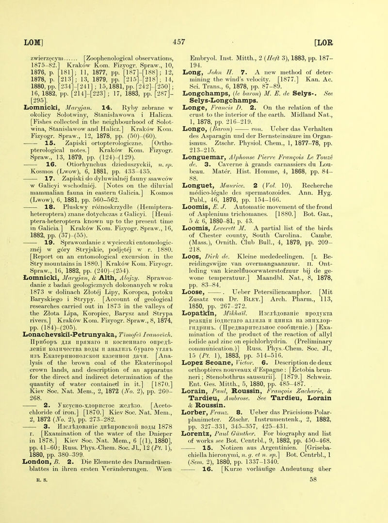 zwierz^cyui [Zoophenological observations, 1875-82.] Krak6w Kom. Fizyogr. Spraw., 10, 1876, p. 1878, p. 1880, pp. 181 213 234 11, 1877, pp. [187H188]; 12, 13, 1879, pp. [2151-[2181; 14, -[241]; lo,1881,pp.[242]-f250]; 16, 1882, pp. 214]-[223]; 17, 1883, pp. [287]- [295]. ZjOmnicki, Mar;jjan. 14. Ryby zebrane w okolicy Solotwiny, Stanislawowa i Halicza. [Fishes collected in the neighbourhood of Solot- wina, Stanislawow and Halicz.] Krakow Koni. Fizyogr. Spraw., 12, 1878, pp. (50)-(60). 15. Zapiski ortopterologiczne. [Ortho- pterological notes.] Krakow Koni. Fizyogr. Spraw., 13, 1879, pp. (124)-(129). 16. Otiorhynchus dziednszyckii, ■/*. Kosmos (Lwow), 6, 1881, pp. 433-435. 17. Zapiski do dyluwialnej fauny ssawcow w Galicyi wschodniej. [Notes on the diluvial mammalian fauna in eastern Galicia.] Kosmos (Lwow), 6, 1881, pp. 560-562. 18. Pluskwy roznoskrzydte (Hemiptera- heteroptera) znane dotychczas z Galicyi. [Hemi- ptera-heteroptera known up to the present time in Galicia.] Krakow Kom. Fizyogr. Spraw., 16, 1882, pp. (37)-(55). 19. Sprawozdanie z wycieczki entomologic- znej w gory Stryjskie, podj^tej w r. 1880. [Report on an entomological excursion in the Stry mountains in 1880.] Krak6w Kom. Fizyogr. Spraw., 16, 1882, pp. (240)-(254). ZiOmnicki, Mai-yjan, & Alth, Ahjzy. Sprawoz- danie z badan geologicznych dokonauych w roku 1873 w dolinach Zlotej Lipy, Koropca, potoku Baryskiego i Strypy. [Account of geological researches carried out in 1873 in the valleys of the Ziota lapa, Koropiec, Barysz and Strypa rivers.] Krakow Kom. Fizyogr. Spraw., 8, 1874, pp. (184)-(205). Iionachevskii-Petrunyaka, Timofel Ivanovlch. IlpiiSop'b iipHsiaro ii KOCBeHHaro oiipejtli- .ueHiii Ko.iiiiecTBa boih ii aHa.iii3'i> 6yparo yrjiH7> ii.3T> EKaTepiiHOiio.iCKOii KasenHOii ;;a'iir. [Ana- lysis of the brown coal of the Ekaterinopol crown lands, and description of an apparatus for the direct and indirect determination of the quantity of water contained in it.] [1870.] Kiev Soc. Nat. Mem., 2, 1872 {No. 2), pp. 260- 268. 2. yKcycHO-xjiopiicToe JKejifco. [Aceto- chloride of iron.] [1870.] Kiev Soc. Nat. Mem., 2, 1872 {No. 2), pp. 273-282. 3. HsdiiAOBanie ji,HiiipoBCKOu boam 1878 r. [Examination of the water of the Dnieper in 1878.] Kiev Soc. Nat. Mem., 6 [(1), 1880], pp. 41-60; Russ. Phys.-Chera. Soc. Jl, 12 {Pt. 1), 1880, pp. 380-399, London, B. 2. Die Elemente des Darmdriisen- blattes in ihren ersten Veranderungen. Wien K. s. Embryol. Inst. Mitth., 2 {Heft 3), 1883, pp. 187- 194. Lon§^, John H. 7. A new method of deter- mining the wind's velocity. [1877.] Kan. Ac. Sci. Trans., 6, 1878, pp. 87-89. Longchamps, {h baron) M. E. de Selys-. See Selys-Longchamps. Longe, Francis D. 2. On tlie relation of the crust to the interior of the earth. Midland Nat., 1, 1878, pp. 216-219. Longo, {Baron) —— von. Ueber das Verbal ten des Asparagin und der Bernsteinsaure im Organ- ismus. Ztschr. Physiol. Chem., 1, 1877-78, pp. 213-215. Longuemar, Alphonse Pierre Franqois Le Touze dc. 3. Caverne a grands carnassiers du IjOU- beau. Mater. Hist. Homme, 4, 1868, pp. 84- 88. Longuet, Maurice. 2 {Vol. 10). Recherche medico-legale des spermatozoides. Ann. Hyg. Publ., 46, 1876, pp. 154-166. Loomis, F. J. Automatic movement of the frond of Asplenium trichomanes. [1880.] Bot. Gaz., 5 & 6, 1880-81, p. 43. Loomis, Leverett M. A partial list of the birds of Chester county, South Carolina. Cambr. (Mass.), Ornith. Club Bull, 4, 1879, pp. 209- 218. Loos, Dirk de. Kleine mededeelingen. [i. Be- reidingswijze van overmangaanzuur. ii. Ont- leding van kiezelfluoorwaterstofzuur bij de ge- wone temperatuur.] Maandbl. Nat., 8, 1878, pp. 83-84. Loose, . Ueber Petersiliencamphor. [Mit Zusatz von Dr. Bley.] Arch. Pharm., 113, 1850, pp. 267-272. Lopatkin, Mikhail. H.3Cjr'l5;i:oBaHie iipojiyKTa peamtiii io,niiCTaro a.i.ni.iia ii iiiuiKa Ha 9inixjiop- rii;i;piiH'b. (IIpejiBapiiTejibHoe coo6ui,eHie.) [Exa- mination of the product of the reaction of allyl iodide and zinc on epichlorhydrin. (Preliminary communication.)] Russ. Phys.-Chem. Soc. Jl., 15 {PL 1), 1883, pp. 514-516. Lopez Seoane, Victor. 6. Description de deux orthopteres nouveaux d'Espagne : [Ectobia brun- neri; Stenobothrus saussurii]. [1879.] Schweiz. Ent. Ges. Mitth., 5, 1880, pp. 485-487. Lorain, Paul, Roussin, Francois Zacharie, & Tardieu, Ambrose. See Tardieu, Lorain k Roussin. Lorber, Franz. 8. Ueber das Pracisions-Polar- planimeter. Ztschr. Instrumentenk., 2, 1882, pp. 327-331, 345-357, 425-431. Lorentz, Paul GUnther. For biography and list of works see Bot. Centrbl., 9, 1882, pp. 450-468. 15. Notizen aus Argentinien. [Griseba- chiella hieronymi, n. g. et n. sp.^ Bot. Centrbl., 1 {Sem. 2), 1880, pp. 1337-1340. 16. [Kurze vorlaufige Andeutung iiber 58