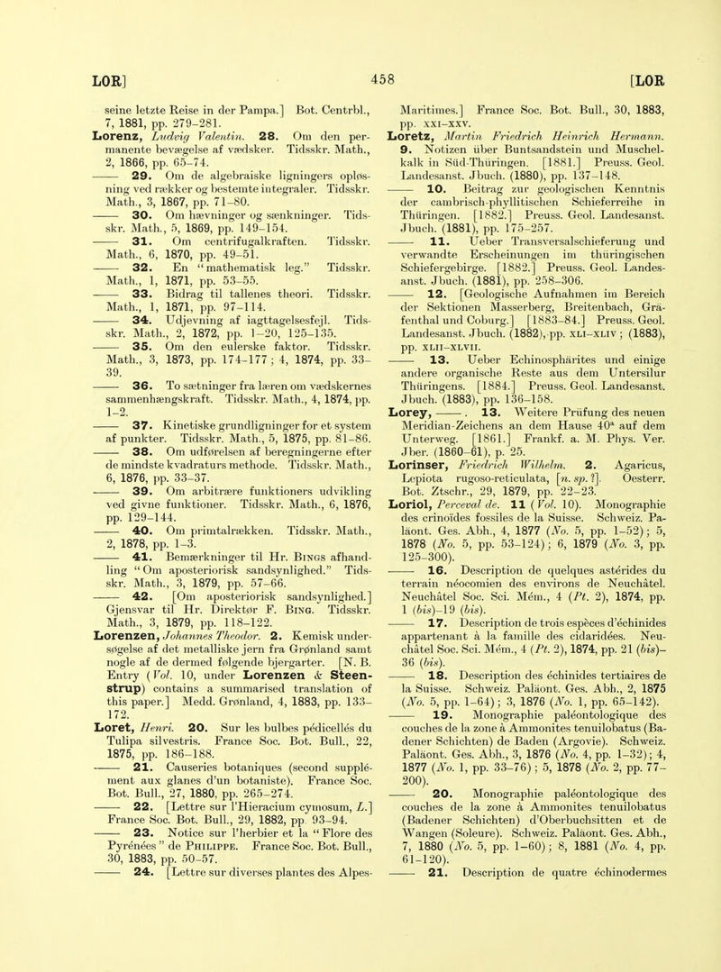 seine letzte Reise in der Pampa.] Bot. Centrbl., 7, 1881, pp. 279-281. Lorenz, Ludvig Valentin. 28. Om den per- manente bevaegelse af vfedsker. Tidsskr. Math., 2, 1866, pp. 65-74. 29. Om de algebraiske ligningers opl0s- ning ved rsekker og bestemte integraler. Tidsskr. Math., 3, 1867, pp. 71-80. 30. Om haevninger og ssenkninger. Tids- skr. Math., 5, 1869, pp. 149-154. 31. Om centrifugalkraften. Tidsskr. Math., 6, 1870, pp. 49-51. 32. En mathematisk leg. Tidsskr. Math., 1, 1871, pp. 53-55. 33. Bidrag til tallenes theori. Tidsskr. Math., 1, 1871, pp. 97-114. 34. Udjevning af iagttagelsesfejl. Tids- skr. Math., 2, 1872, pp. 1-20, 125-135. 35. Om den eulerske faktor. Tidsskr. Math., 3, 1873, pp. 174-177; 4, 1874, pp. 33- 39. 36. To stetninger fra laeren om vaedskernes sammenhsengskraft. Tidsskr. Math., 4, 1874, pp. 1-2. 37. Kinetiske grundligninger for et system af punkter. Tidsskr. Math., 5, 1875, pp. 81-86. 38. Om udf0relsen af beregningerne efter de mindste kvadraturs methode. Tidsskr. Math., 6, 1876, pp. 33-37. 39. Om arbitrsere funktioners udvikling ved givne funktioner. Tidsskr. Math., 6, 1876, pp. 129-144. 40. Om primtalrisekken. Tidsskr. Math., 2, 1878, pp. 1-3. 41. Bemserkninger til Hr. Bings af hand- ling  Om aposteriorisk sandsynlighed. Tids- skr. Math., 3, 1879, pp. 57-66. 42. [Om aposteriorisk sandsynlighed.] Gjensvar til Hr. I)irekt0r F. Bing. Tidsskr. Math., 3, 1879, pp. 118-122. liOrenzen, Joharmes Theodor. 2. Kemisk under- s0gelse af det metalliske jern fra Gr(z(nland samt nogle af de dermed f0lgende bjergarter. [N. B. Entry {Vol. 10, under Lorenzen & Steen- strup) contains a summarised translation of this paper.] Medd. Gr0nland, 4, 1883, pp. 133- 172. Loret, Henri. 20. Sur les bulbes pedicelles du Tulipa silvestris. France Soc. Bot. Bull., 22, 1875, pp. 186-188. 21. Causeries botaniques (second supple- ment aux glanes d'un botaniste). France Soc. Bot. Bull, 27, 1880, pp. 265-274. 22. [Lettre sur I'Hieracium cytiiosum, Z.] France Soc. Bot. Bull., 29, 1882, pp. 93-94. 23. Notice sur I'herbier et la  Flore des Pyrenees  de Philippe. France Soc. Bot. Bull., 30, 1883, pp. 50-57. 24. [Lettre sur diverses plantes des Alpes- Maritimes.] France Soc. Bot. Bull., 30, 1883, pp. xxi-xxv. IiOretz, Martin Friedrich Heinrich Hermann. 9. Notizen iiber Buntsandstein und Muschel- kalk in Siid-Thiiringen. [1881.] Preuss. Geol. Landesanst. Jbuch. (1880), pp. 137-148. 10. Beitrag zur geologischen Kenntnis der cambrisch-phyllitischen Schieferreihe in Thiiringen. [1882.] Preuss. Geol. Landesanst. Jbuch. (1881), pp. 175-257. 11. Ueber Transversalschieferung und verwandte Erscheinungen im thiiringischen Schiefergebirge. [1882.] Preuss. Geol. Landes- anst. Jbuch. (1881), pp. 258-306. 12. [Geologische Aufnahmen im Bereich der Sektionen Masserberg, Breitenbach, Gra- fenthal und Coburg.] [1883-84.] Preuss. Geol. Landesanst. Jbuch. (1882), pp. xli-xliv ; (1883), pp. XLII-XLVII. 13. Ueber Echinospharites und einige andere organische Reste aus dem Untersilur Thiiringens. [1884.] Preuss. Geol. Landesanst. Jbuch. (1883), pp. 136-158. Lorey, . 13. Weitere Priifung des neuen Meridian-Zeichens an dem Hause 40* auf dem Unterweg. [1861.] Frankf. a. M. Phys. Ver. Jber. (1860-61), p. 25. IjOrinser, Friedrich Wilhelm. 2. Agaricus, Lepiota rugoso-reticulata, \n. sp. ?]. Oesterr. Bot. Ztschr., 29, 1879, pp. 22-23. liOriol, Perceval de. 11 (Vol. 10). Monographie des crinoi'des fossiles de la Suisse. Schweiz. Pa- laont. Ges. Abh., 4, 1877 (No. 5, pp. 1-52); 5, 1878 (Ifo. 5, pp. 53-124); 6, 1879 (JVo. 3, pp. 125-300). ■ 16. Description de quelques ast^rides du terrain n^ocomien des environs de Neuchatel. Neuchatel Soc. Sci. Mem., 4 (Pf. 2), 1874, pp. 1 (bis)-\9 (bis). 17. Description de trois esp^ces d'echinides appartenant a la famille des cidaridees. Neu- chatel Soc. Sci. Mem., 4 (Pt. 2), 1874, pp. 21 (bis)- 36 {bis). 18. Description des echinides tertiaires de la Suisse. Schweiz. Paliiont. Ges. Abh., 2, 1875 (JSfo. 5, pp. 1-64); 3, 1876 {No. 1, pp. 65-142). 19. Monographie paleontologique des couches de la zone a Ammonites tenuilobatus (Ba- dener Schichten) de Baden (Argovie). Schweiz. Palaont. Ges. Abh., 3, 1876 {No. 4, pp. 1-32); 4, 1877 {No. 1, pp. 33-76); 5, 1878 {No. 2, pp. 77- 200). 20. Monographie paleontologique des couches de la zone a Ammonites tenuilobatus (Badener Schichten) d'Oberbuchsitten et de Wangen (Soleure). Schweiz. Palaont. Ges. Abh., 7, 1880 {No. 5, pp. 1-60); 8, 1881 {No. 4, pp. 61-120). 21. Description de quatre echinodermes