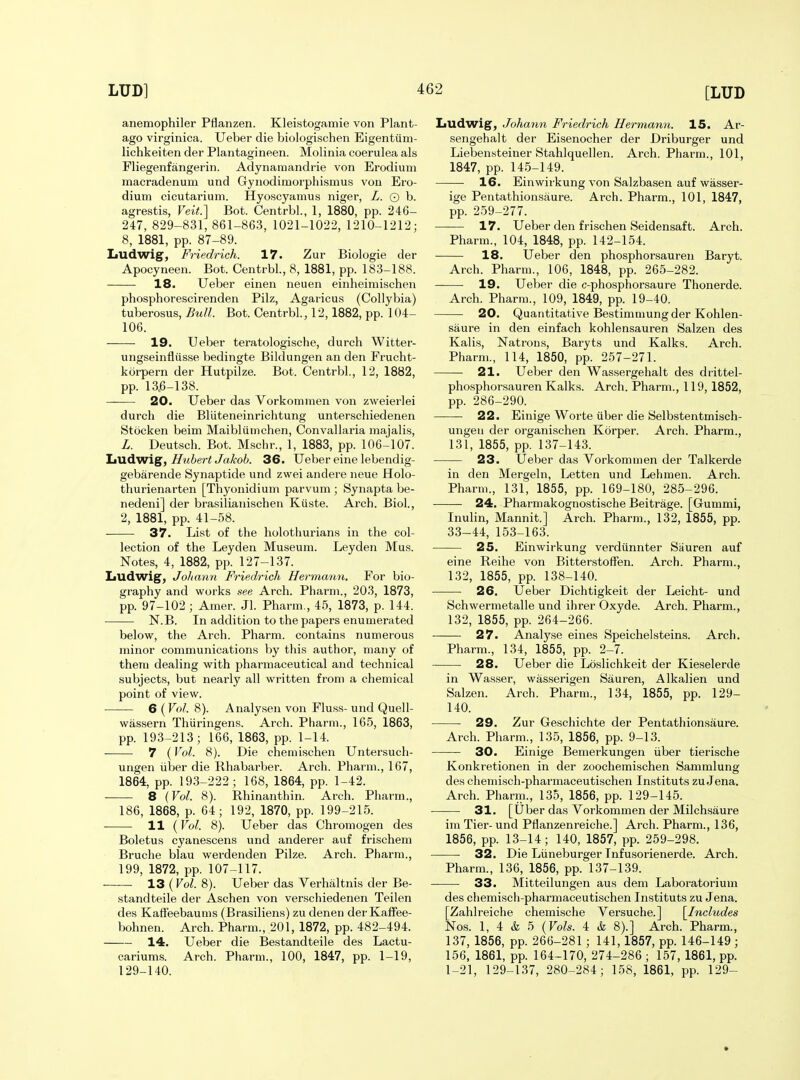 anemophiler Pflanzen. Kleistogamie von Plant- ago virginica. Ueber die biologischen Eigentiim- lichkeiten der Plantagineen. Molinia coerulea als Fliegenfangerin. Adynamandrie von Erodium macradenum und Gynodimorphismus von Ero- dium cicutarium. Hyoscyamus niger, L. 0 b. agrestis, Veit?\ Bot. Centrbl., 1, 1880, pp. 24G- 247, 829-831, 861-863, 1021-1022, 1210-1212; 8, 1881, pp. 87-89. Ludwig, Friedrich. 17. Zur Biologie der Apocyneen. Bot. Centrbl, 8, 1881, pp. 183-188. 18. Ueber einen neuen einheimischen phosphorescirenden Pilz, Agaricus (Collybia) tuberosus, Bull. Bot. Centrbl, 12,1882, pp. 104- 106. 19. Ueber teratologische, durch Witter- ungseinfliisse bedingte Bildungen an den Frucht- korpern der Hutpilze. Bot. Centrbl, 12, 1882, pp. 13.6-138. 20. Ueber das Vorkomraen von zweierlei durch die Bliiteneinrichtung unterschiedenen Stocken beim Maibliimchen, Convallaria raajalis, L. Deutsch. Bot. Mschr., 1, 1883, pp. 106-107. liUdwig, Hubert Jakob. 36. Ueber eine lebendig- gebarende Synaptide und zwei andere neue Holo- thurienarten [Thyonidium parvum ; Synapta be- nedeni] der brasilianischen Kiiste. Arch. Biol, 2, 1881, pp. 41-58. 37. List of the holothurians in the col- lection of the Leyden Museum. Leyden Mus. Notes, 4, 1882, pp. 127-137. Ludwig, Joharm Friedrich Hermann. For bio- graphy and works see Arch. Pharm., 203, 1873, pp. 97-102 ; Amer. Jl. Pharm., 45, 1873, p. 144. N.B. In addition to the papers enumerated below, the Arch. Pharm. contains numerous minor communications by this author, many of them dealing with pharmaceutical and technical subjects, but nearly all written from a chemical point of view. 6 (Vol. 8). Analyseix von Fluss- und Quell- wassern Thiiringens. Arch. Pharm., 165, 1863, pp. 193-213; 166, 1863, pp. 1-14. 7 (Vol. 8). Die chemischen Untersuch- ungen iiber die Rhabarber. Arch. Pharm., 167, 1864, pp. 193-222; 168, 1864, pp. 1-42. 8 {Vol. 8). Rhinanthin. Arch. Pharm., 186, 1868, p. 64; 192, 1870, pp. 199-215. 11 {Vol. 8). Ueber das Chromogen des Boletus cyanescens und anderer auf frischem Bruche blau werdenden Pilze. Arch. Pharm., 199, 1872, pp. 107-117. 13(roZ. 8). Ueber das Verhaltnis der Be- standteile der Aschen von verscliiedenen Teilen des Kaffeebaums (Brasiliens) zu denen der Kaffee- bohnen. Arch. Pharm., 201, 1872, pp. 482-494. 14. Ueber die Bestandteile des Lactu- cariums. Arch. Pharm., 100, 1847, pp. 1-19, 129-140. Ludwig, Johann Friedrich Hermann. 15. Ar- sengehalt der Eisenocher der Driburger und Liebensteiner Stahlquellen. Arch. Pharm., 101, 1847, pp. 145-149. 16. Einwirkung von Salzbasen auf wasser- ige Pentathionsaure. Arch. Pharm., 101, 1847, pp. 259-277. 17. Ueber den frischen Seidensaft. Arch. Pharm., 104, 1848, pp. 142-154. 18. Ueber den phosphorsauren Baryt. Arch. Pharm., 106, 1848, pp. 265-282. — ■ 19. Ueber die c-phosphorsaure Thonerde. Arch. Pharm., 109, 1849, pp. 19-40. 20. Quantitative Bestimmung der Kohlen- saure in den einfach kohlensauren Salzen des Kalis, Natrons, Baryts und Kalks. Arch. Pharm., 114, 1850, pp. 257-271. — 21. Ueber den Wassergehalt des drittel- phosphorsauren Kalks. Arch. Pharm., 119, 1852, pp. 286-290. 22. Einige Worte iiber die Selbstentmisch- ungen der organischen Korper. Arch. Pharm., 131, 1855, pp. 137-143. 23. Ueber das Vorkommen der Talkerde in den Mergeln, Letten und Lehmen. Arch. Pharm., 131, 1855, pp. 169-180, 285-296. —— 24. Pharmakognostische Beitrage. [Gummi, Inulin, Mannit.] Arch. Pharm., 132, 1855, pp. 33-44, 153-163. 25. Einwirkung verdiinnter Sauren auf eine Reihe von Bitterstoffen. Arch. Pharm., 132, 1855, pp. 138-140. 26. Ueber Dichtigkeit der Leicht- und Schwermetalle und ihrer Oxyde. Arch. Pharm., 132, 1855, pp. 264-266. 27. Analy.se eines Speichelsteins. Arch. Pharm., 134, 1855, pp. 2-7. 28. Ueber die Loslichkeit der Kieselerde in Was.ser, wasserigen Sauren, Alkalien und Salzen. Arch. Pharm., 134, 1855, pp. 129- 140. 29. Zur Geschichte der Pentathionsaure. Arch. Pharm., 135, 1856, pp. 9-13. 30. Einige Bemerkungen iiber tierische Konkretionen in der zoochemischen Sammlung des chemisch-pharmaceutischen Instituts zu Jena. Arch. Pharm., 135, 1856, pp. 129-145. 31. [Uber das Vorkommen der Milchsaure im Tier-und Pflanzenreiche.] Arch. Pharm., 136, 1856, pp. 13-14; 140, 1857, pp. 259-298. 32. Die Liineburger Infusorienerde. Arch. Pharm., 136, 1856, pp. 137-139. 33. Mitteilungen aus dem Laboratorium des chemisch-pharmaceutischen Instituts zu Jena. [Zahlreiche chemische Versuche.] [Includes Nos. 1, 4 & 5 {Vols. 4 & 8).] Arch. Pharm., 137, 1856, pp. 266-281 ; 141, 1857, pp. 146-149 ; 156, 1861, pp. 164-170, 274-286 ; 157, 1861, pp. 1-21, 129-137, 280-284; 158, 1861, pp. 129-