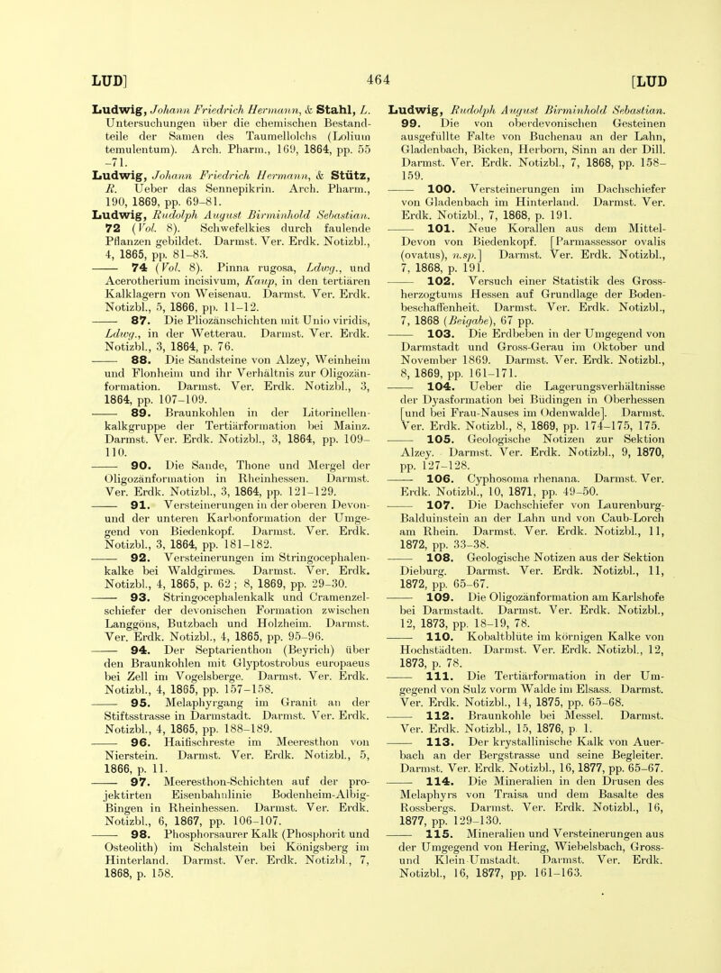 Ludwig, Johann Friedrich Hermann, &, Stahl, L. Untersuchungen iiber die chemischen Bestand- teile der Samen des Taumellolclis (Loliuin temulentum). Arch. Pharm., 169, 1864, pp. 55 -71. Ludwig, Johann Friedrich Hermann, &l Stlitz, R. Ueber das Sennepikrin. Arch. Pharm., 190, 1869, pp. 69-81. liUdwig, Rudolph August Birminhold Sebastian. 72 (Vol. 8). Scliwefelkies durch faulende Pflanzen gebildet. Darmst. Ver. Erdk. Notizbl., 4, 1865, pp. 81-83. 74 {Vol. 8). Pinna rugosa, Ldwg., und Acerotherium incisivum, Kaup, in den tertiaren Kalklagern von Weisenau. Dai'mst. Ver. Erdk. Notizbl., 5, 1866, pp. 11-12. 87. Die Pliozanschichten mit Unio viridis, Ldwq., in der Wetterau. Darmst. Ver. Erdk. Notizbl, 3, 1864, p. 76. 88. Die Sandsteine von Alzey, Weinheim und Flonheim und ihr Verhaltnis zur Oligozan- forniation. Darmst. Ver. Erdk. Notizbl., 3, 1864, pp. 107-109. 89. Braunkohleu in der Litorinellen- kalkgruppe der Tertiiirformation bei Mainz. Darmst. Ver. Erdk. Notizbl., 3, 1864, pp. 109- 110. 90. Die Sande, Thone und Mergel der Oligozanformation in Rlieinhessen. Darmst. Ver. Erdk. Notizbl., 3, 1864, pp. 121-129. 91. Versteinerungen in der oberen Devon- und der unteren Karbonformation der Umge- gend von Biedenkopf. Darmst. Ver. Erdk. Notizbl., 3, 1864, pp. 181-182. 92. Versteinerungen im Stringocephalen- kalke bei Waldgirmes. Darmst. Ver. Erdk. Notizbl, 4, 1865, p. 62 ; 8, 1869, pp. 29-30. 93. Stringocephalenkalk und Cramenzel- scliiefer der devonischen Formation zwischen Langgons, Butzbach und Holzheim. Darmst. Ver. Erdk. Notizbl, 4, 1865, pp. 95-96. 94. Der Septarienthon (Beyrich) iiber den Braunkohlen mit Glyptostrobus europaeus bei Zell im Vogelsberge. Darmst. Ver. Erdk. Notizbl, 4, 1865, pp. 157-158. 95. Melaphyrgang im Granit an der Stiftsstrasse in Dannstadt. Darmst. Ver. Erdk. Notizbl, 4, 1865, pp. 188-189. 96. Haitischreste im Meeresthon von Nierstein. Darmst. Ver. Erdk. Notizbl, 5, 1866, p. 11. 97. Meeresthon-Schichten auf der pro- jektirten Eisenbahnlinie Bodenheim-Albig- Bingen in Rheinhessen. Darmst. Ver. Erdk. Notizbl, 6, 1867, pp. 106-107. 98. Phosphorsaurer Kalk (Phosphorit und Osteolith) im Schalstein bei Konigsberg im Hinterland. Darmst. Ver. Erdk. Notizbl, 7, 1868, p. 158. Ludwig, Rudolph August Birminhold Sebastian. 99. Die von oberdevonischen Gesteinen ausgefiillte Falte von Buchenau an der Lahn, Gladenbach, Bicken, Herborn, Sinn an der Dill. Darmst. Ver. Erdk. Notizbl, 7, 1868, pp. 158- 159. 100. Versteinerungen im Dachschiefer von Gladenbach im Hinterland. Darmst. Ver. Erdk. Notizbl, 7, 1868, p. 191. 101. Neue Korallen aus dem Mittel- Devon von Biedenkopf. [ Parmassessor ovalis (ovatus), n.sp.'\ Darmst. Ver. Erdk. Notizbl, 7, 1868, p. 191. 102. Versuch einer Statistik des Gross- herzogtums Hessen auf Grundlage der Boden- beschaffenheit. Darmst. Ver. Erdk. Notizbl, 7, 1868 (Beigabe), 67 pp. 103. Die Erdbeben in der TJmgegend von Darmstadt und Gross-Gerau im Oktober und November 1869. Darmst. Ver. Erdk. Notizbl, 8, 1869, pp. 161-171. 104. Ueber die Lagerungsverhiiltnisse der Dyasfoi'mation bei Biidingen in Oberhessen [und bei Frau-Nauses im Odenwalde]. Darmst. Ver. Erdk. Notizbl, 8, 1869, pp. 174-175, 175. 105. Geologische Notizen zur Sektion Alzey. Darmst. Ver. Erdk. Notizbl, 9, 1870, pp. 127-128. — 106. Cyphosoma rlienana. Darmst. Ver. Erdk. Notizbl, 10, 1871, pp. 49-50. 107. Die Dachschiefer von Laurenburg- Balduinstein an der Lahn und von Caub-Lorch am Rhein. Darmst. Ver. Erdk. Notizbl, 11, 1872, pp. 33-38. 108. Geologische Notizen aus der Sektion Dieburg. Darmst. Ver. Erdk. Notizbl, 11, 1872, pp. 65-67. 109. Die Oligozanformation am Karlshofe bei Darmstadt. Darmst. Ver. Erdk. Notizbl, 12, 1873, pp. 18-19, 78. ■ 110. Kobaltbliite im kornigen Kalke von Hochstiidten. Darmst. Ver. Erdk. Notizbl, 12, 1873, p. 78. 111. Die Tertiarformation in der TJm- gegend von Sulz vorm Walde im Elsass. Darmst. Ver. Erdk. Notizbl, 14, 1875, pp. 65-68. 112. Braunkolile bei Messel. Darmst. Ver. Erdk. Notizbl, 15, 1876, p. 1. 113. Der ki-ystallinische Kalk von Auer- bach an der Bergstrasse und seine Begleiter. Darmst. Ver. Erdk. Notizbl, 16,1877, pp. 65-67. 114. Die Mineralien in den Drusen des Melaphyrs von Traisa und dem Basalte des Rossbergs. Darmst. Vei'. Erdk. Notizbl, 16, 1877, pp. 129-130. 115. Mineralien und Versteinerungen aus der Umgegend von Hering, Wiebelsbach, Gross- und Klein Umstadt. Darmst. Ver. Erdk. Notizbl, 16, 1877, pp. 161-163.