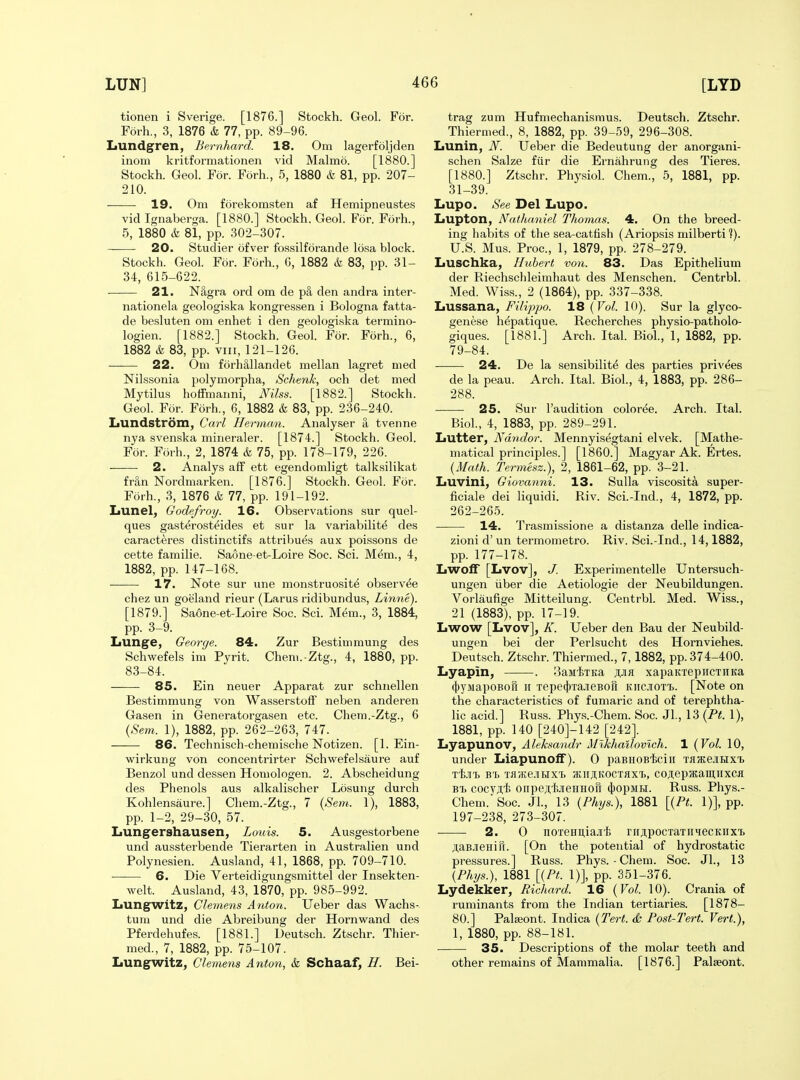 tionen i Sverige. [1876.] Stockh. Geol. For. Forh., 3, 1876 & 77, pp. 89-96. Lundgren, Bernhard. 18. Om lagerfoljden inom kritformationen vid Malmo. [1880.] Stockh. Geol. For. Forh., 5, 1880 & 81, pp. 207- 210. 19. Om forekomsten af Hemipneustes vid Ignaberga. [1880.] Stockh. Geol. For. Fork, 5, 1880 & 81, pp. 302-307. ——- 20. Studier ofver fossilforande losa block. Stockh. Geol. For. Forh., 6, 1882 & 83, pp. 31- 34, 615-622. 21. Nagra ord om de p§, den andra inter- nationela geologiska kongressen i Bologna fatta- de besluten om enhet i den geologiska termino- logien. [1882.] Stockh. Geol. For. Forh., 6, 1882 & 83, pp. VIII, 121-126. 22. Om forh&llandet mellan lagret med Nilssonia polymorpha, Schenk, och det med Mytilus hotfmanni, Nilss. [1882.] Stockh. Geol. For. Forh., 6, 1882 & 83, pp. 236-240. IiUndstrom, Carl Herman. Analy.ser a tvenne nya svenska mineraler. [1874.] Stockh. Geol. For. Forh., 2, 1874 & 75, pp. 178-179, 226. 2. Analys aff ett egendomligt talksilikat Mn Nordmarken. [1876.] Stockh. Geol. For. Forh., 3, 1876 & 77, pp. 191-192. Lunel, Godefroy. 16. Observations sur quel- ques gasterosteides et sur la variabilite des caracteres distinctifs attribues aux poissons de cette familie. Saone-et-Loire Soc. Sci. M6m., 4, 1882, pp. 147-168. 17. Note sur una monstruosit^ observ^e chez un goeland rieur (Larus ridibundus, Linne). [1879.] Saone-et-Loire Soc. Sci. Mem., 3, 1884, pp. 3-9. Lunge, George. 84. Zur Bestimmung des Schwefels im Pyrit. Chem.-Ztg., 4, 1880, pp. 83-84. 85. Ein neuer Apparat zur schnellen Bestimmung von WasserstofF neben anderen Gasen in Generatorgasen etc. Chem.-Ztg., 6 {Sem. 1), 1882, pp. 262-263, 747. 86. Technisch-chemische Notizen. [1. Ein- wirkung von concentrirter Schwefelsaure auf Benzol und dessen Homologen. 2. Abscheidung des Phenols aus alkalischer Losung durch Kohlensaure.] Chem.-Ztg., 7 {Sem. 1), 1883, pp. 1-2, 29-30, 57. Lungershausen, Louis. 5. Ausgestorbene und aussterbende Tierarten in Australien und Polynesien. Ausland, 41, 1868, pp. 709-710. ——• 6. Die Verteidigungsmittel der Insekten- welt. Ausland, 43, 1870, pp. 985-992. Lungwitz, Clemens Anton. Ueber das Wachs- tum und die Abreibung der Hornwand des Pferdehufes. [1881.] Deutsch. Ztschr. Thier- med., 7, 1882, pp. 75-107. Lungwitz, Clemens Anton, & Schaaf, H. Bei- trag zum Hufmechanismus. Deutsch. Ztschr. Thiermed., 8, 1882, pp. 39-59, 296-308. Lunin, N. Ueber die Bedeutung der anorgani- schen Salze fiir die Ernahrung des Tieres. [1880.] Ztschr. Physiol. Chem., 5, 1881, pp. 31-39. Lupo. See Del Lupo. Lupton, Nathaniel Thomas. 4. On the breed- ing habits of the sea-cattish (Ariopsis milberti ?). U.S. Mus. Proc, 1, 1879, pp. 278-279. Luschka, Hubert von. 83. Das Epithelium der Riechschleimhaut des Menschen. Centrbl. Med. Wiss., 2 (1864), pp. 337-338. Lussana, Filippo. 18 {Vol. 10). Sur la glyco- genese hdpatique. Recherches physio-patholo- giques. [1881.] Arch. Ital. Biol., 1, 1882, pp. 79-84. 24. De la sensibility des parties privees de la peau. Arch. Ital. Biol., 4, 1883, pp. 286- 288. 25. Sur I'audition coloree. Arch. Ital. Biol., 4, 1883, pp. 289-291. Lutter, Ndndor. Mennyisegtani elvek. [Mathe- matical principles.] [I860.] Magyar Ak. Ertes. {Math. Termesz.), 2, 1861-62, pp. 3-21. Luvini, Giovanni. 13. Sulla viscosita super- ficiale dei liquidi. Riv. Sci.-Ind., 4, 1872, pp. 262-265. 14. Trasmissione a distanza delle indica- zioni d' un termometro. Riv. Sci.-Ind., 14,1882, pp. 177-178. LwolF [Lvov], J. Experimentelle Untersuch- ungen iiber die Aetiologie der Neubildungen. Vorlaufige Mitteilung. Centrbl. Med. Wiss., 21 (1883), pp. 17-19. Lwow [Lvov], K. Ueber den Bau der Neubild- ungen bei der Perlsucht des Hornviehes. Deutsch. Ztschr. Thiermed., 7, 1882, pp. 374-400. Lyapin, . BaMixKa wfl xapaKrepncTiiKa (})yMapoBori II Tepe^jTaiieBori Kiic.iiOT'b. [Note on the characteristics of fumaric and of terephtha- lic acid.] Russ. Phys.-Chem. Soc. Jl, 13 {Pt. 1), 1881, pp. 140 [240]-142 [242]. Lyapunov, Aleksandr Mikhailovich. 1 {Vol. 10, under Liapunolf). 0 paBHOB'feciii TfljKe.iux'b t1;.)it. B'b Tfl'/Ke.uHX'b iKii;i;KOCTJix'L, coji;epjKaii];nxca Bt cocvji o^peJ^'i;JIeHHO^I (})opMH. Russ. Phys.- Chem. Soc. JL, 13 {Phys.), 1881 [{Pt. l)],pp- 197-238, 273-307. ■ 2. 0 noTeHii,iaji'fe ^II;^pocTaTlIqecKIIX'B ;i,aBJieHirr. [On the potential of hydrostatic pressures.] Russ. Phys.-Chem. Soc. JL, 13 {Phys.), 1881 [{Pt. 1)], pp. 351-376. Lydekker, Richard. 16 {Vol. 10). Crania of ruminants from the Indian tertiaries. [1878- 80.] Palajont. Indica {Tert. & Post-Tert. Vert.), 1, 1880, pp. 88-181. 35. Descriptions of the molar teeth and other remains of Mammalia. [1876.] Palseont.