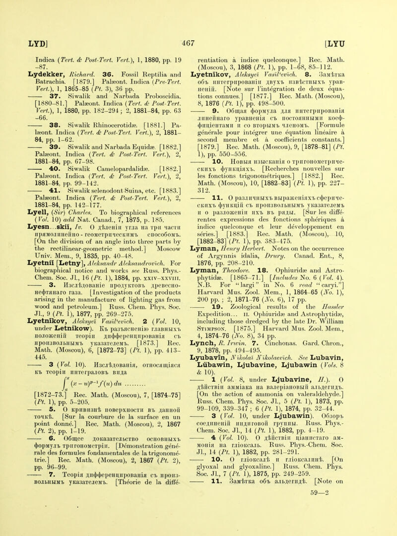 Indica {Tert. d; Post-Tert. Vert.), 1, 1880, pp. 19 -87. Lydekker, Richard. 36. Fo,ssil Reptilia and Batrachia. [1879.] Palseont. Indica {Pre-Tert. Vert.), 1, 1865-85 {Pt. 3), 36 pp. 37. Siwalik and Narbada Proboscidia. [1880-81.] Palseont. Indica {Tert. <£,- Post-Tert. Vert.), 1, 1880, pp. 182-294; 2, 1881-84, pp. 63 -66. 38. Siwalik RhinocerotidiB. [1881.] Pa- laiont. Indica {Tert. dc Post-Tert. Vert.), 2, 1881- 84, pp. 1-62. 39. Siwalik and Narbada Equidse. [1882.] Palceont. Indica {Tert. & Post-Tert. Vert.), 2, 1881-84, pp. 67-98. 40. Siwalik Camelopardalidfe. [1882.] Palieont. Indica (Tert. <fc Post-Tert. Vert.), 2, 1881-84, pp. 99-142. 41. Siwalik selenodont Suina, etc. [1883.] Palaeont. Indica {Tert. <& Post-Tert. Vert.), 2, 1881-84, pp. 142-177. Lyell, {Si7-) Charles. To biographical references {Vol. 10) add Nat. Canad., 7, 1875, p. 185. Iiyesn...skii, Iv. 0 jiijieHiii yoa ua ipii iiacni npHMO-iimefiHO - reoMexpiitiecKiiM't ciioco6oM'b. [On the division of an angle into three parts by the rectilinear-geometric method.] Moscow Univ. Mem., 9, 1835, pp. 40-48. Lyetnii [Ltetny], Aleksandr Aleksandrovwh. For biographical notice and works see Russ. Phys.- Chem. Soc. Jl., 16 {Pt. 1), 1884, pp. xxiv-xxviii. 3. HacJi'liAOBaHie iipoAyKTOBb ji,peBecHO- He(j)TaHaro rasa. [Investigation of the products arising in the manufacture of lighting gas from wood and petroleum.] Russ. Chem. Phys. Soc. JL, 9 {Pt. 1), 1877, pp. 269-275. Lyetnikov, Aleksyel Vasll'evlch. 2 {Vol. 10, under Letnikow). pasiacHeHiio r.iasHHX'b iicioHteHifi Teopiii ji;ii({»(|)epeHuiipoBaHiji ci. npoii3BOJii>Hi»iMT> yKasaxejieMi. [1873.] Rec. Math. (Moscou), 6, [1872-73] {Pt. 1), pp. 413- 445. 3 {Vol. 10). H3CJitii,0BaHiH, OTHOcaii;iaca xeopiii imxerpajiOBi Biija j'^ {x-u)P-^/{u)du [1872-73.f Rec. Math. (Moscou), 7, [1874-75] {Pt. 1), pp. 5-205. 5. 0 KpiiBiisHi iioBepxHOcxn Sb jtaHHofi xohkI;. [Sur la courbure de la surface en un point donne.] Rec. Math. (Moscou), 2, 1867 {Pt. 2), pp. 1-19. 6. 06iii,ee jtoKasaxejitcxBo ochobhhxi> <i)opMy.ii'b xpiiroiiOMexpiir. [Demonstration gene- rale des formules fondanientales de la trigonorae- trie.] Rec. Math. (Moscou), 2, 1867 {Pt. 2), pp. 96-99. 7. Teopia ;i,ii(j)(J)epeHU,iipoBaHia ct npoiia- BOJiLUHMi) yKa3axejieMT>. [Theorie de la diffe- rentiation a indice quelconque.] Rec. Math. (Moscou), 3, 1868 {Pt. 1), pp. 1-68, 85-112. Lyetnikov, Aleksyel Vasll'evlch. 8. 3aM'fexKa o6'L iiiiTerpiipoBaiiiu ;;Byxi> iisBtcxHHXb ypaB- iieiiifi. [Note sur I'integration de deux equa- tions connues.] [1877.] Rec. Math. (Moscou), 8, 1876 {Pt. 1), pp. 498-500. 9. Oomaa (l)opMyia ji,ia iiHxerpiipoBania .iiiHertHaro ypaBHenia ci> iiocxoaHHHMir Koecl)- (j)irnieHxaMii n co BxopHM'b 'i.iieHOMT>. [Formule generale pour integrer une equation lineaire a second membre et a coefficients constants.] [1879.] Rec. Math. (Moscou), 9, [1878-81] {Pt. 1), pp. 550-556. ■—— 10. HoBLia usHCKaiiia o xpirronoMexpii»£e- CKiixx> (jtyiiKniax'b. [Recherches nouvelles sur les fonctions trigonometriques.] [1882.] Rec. Math. (Moscou), 10, [1882-83] {Pt. 1), pp. 227- 312. 11. 0 pa3.iii<iiiHxX) BupajKeniaxx. c(})epiPie- cKiixx> (l>yHKU,iri CT> iipoiisBO.iLHBiMX) yKa3axejieM'b ir 0 paa.ioJKeHiii iix't bl pajH. [Sur les dilfe- rentes expressions des fonctions spheriques a indice quelconque et leur developpement en series.] [1883.] Rec. Math. (Moscou), 10, [1882-83] {Pt. 1), pp. 383-475. Lyman, Henry Herbert. Notes on the occurrence of Argynnis idalia, Drury. Canad. Ent., 8, 1876, pp. 208-210. Lyman, Theodore. 18. Ophiurida; and Astro- phytidse. [1865-71.] [Includes No. 6 {Vol. 4). N.B. For largi in No. 6 read  caryi.] Harvard Mus. Zool. Mem., 1, 1864-65 {No. 1), 200 pp. ; 2, 1871-76 {No. 6), 17 pp. 19. Zoological results of the Hassler Expedition... ii. OphiuridEB and Astrophytidaj, including those dredged by the late Dr. William Stimpson. [1875.] Harvard Mus. Zool. Mem., 4, 1874-76 {No. 8), 34 pp. Lynch, R. Irwin. 7. Cinchonas. Card. Chron., 9, 1878, pp. 494-495. Lyubavln, Nikolai Nlkolaevich. See Lubavin, Liibawin, Ljubavine, Ljubawin {Vols. 8 & 10). 1 {Vol. 8, under Ljubavine, H.). 0 jtiHcxBiii aMJiiaKa na BaJiepiaHOBHH a.iibji;erirji;x>. [On the action of ammonia on valeraldehyde.] Russ. Chem. Phys. Soc. JL, 5 {Pt. 1), 1873, pp. 99-109, 339-347 ; 6 {Pt. 1), 1874, pp. 32-44. 3 {Vol. 10, under Ljubawin). 063op'b coe;i;iiHeHift iiHAiiroBofi rpynnm. Russ. Phys.- Chem. Soc. JL, 14 {Pt. 1), 1882, pp. 4-19. 4 {Vol. 10). 0 jt'IjficxBiII itiaHiicxaro aii- MOHia Ha rjiioKca.'ib. Russ. Phys.-Chem. Soc. JL, 14 {Pt. 1), 1882, pp. 281-291. • 10. 0 oioKcaji'li II rjiioKca.iiiHi. [On glyoxal and glyoxaline.] Russ. Chem. Phys. Soc. JL, 7 {Pt. 1), 1875, pp. 249-259. 11. 3aMixKa o6i> a.ibji.erHS'Jj. [Note on 59—2