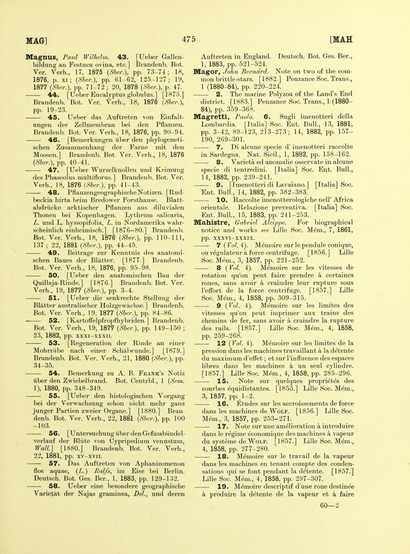 Magnus, Paul Wilhelm. 43. [XJeber Gallen- bildung an Festuca ovina, etc.] Brandenb. Bot. Ver. Verb., 17, 1875 {Sber.), pp. 73-74; 18, 1876, p. XI; {Sber.), pp. 61-62, 125-127; 19, 1877 {Sber.\ pp. 71-72; 20, 1878 {Sber.), p. 47. 44. [Ueber Eucalyptus globulu.s.] [1875.] Brandenb. Bot. Ver. Verb., 18, 1876 {Sber.), pp. 19-23. 45. Ueber das Auftreten von Einfalt- ungen der Zellmembran bei den Pflanzen. Brandenb. Bot. Ver. Verb., 18, 1876, pp. 90-94. 46. [Beraerkungen liber den phylogeneti- schen Zu.sammenbang der Farne mit den Moosen.] Brandenb. Bot. Ver. Verb., 18, 1876 {Sber.), pp. 40-41. 47. [Ueber Wurzelknollen und Keimung des Phaseolus nmltillorus.] Brandenb. Bot. Ver. Verb., 18, 1876 (Sber.), pp. 41-43. 48. PflanzengeographiscbeNotizen. [Rud- beckia hirta beim Bredower Forsthause. Blatt- abdriicke arktischer Pflanzen aus diluvialen Thonen bei Kopenhagen. Lytbrum salicaria, L. und L. hyssopifolia, L. in Nordamerika wabr- scheinlich einheiniisch.] [1876—80.] Brandenb. Bot. Ver. Verb., 18, 1876 {Sber.), pp. 110-111, 137 ; 22, 1881 {Sber.), pp. 44-45. 49. Beitrage zur Kenntnis des anatomi- schen Baues der Blatter. [1877.] Brandenb. Bot. Ver. Verb., 18, 1876, pp. 95-98. 50. [Ueber den anatomiscben Bau der Quillaja-Rinde.] [1876.] Brandenb. Bot. Ver. Verb., 19, 1877 {Sber.), pp. 3-4. 51. [Ueber die senkrechte Stellung der Blatter australiscber Holzgewacbse.] Brandenb. Bot. Ver. Verb., 19, 1877 {Sber.), pp. 84-86. 52. [Kartoffelpfropfhybriden. ] Brandenb. Bot. Ver. Verb., 19, 1877 {Sber.), pp. 149-150 ; 23, 1882, pp. xxxi-xxxii. 53. [Regeneration der Rinde an einer Mohrriibe nach einer Scbalwunde.] [1879.] Brandenb. Bot. Ver. Verb., 21, 1880 {Sber.), pp. 34-35. 54. Bemerkung zu A. B. Frank's Notiz iiber den Zwiebelbrand. Bot. Centrbl., 1 {Sem. 1), 1880, pp. 348-349. 55. [Ueber den bistologiscben Vorgang bei der Verwacbsung scbon nicbt mebr ganz junger Partien zweier Organe.] [1880.] Bran- denb. Bot. Ver. Verb., 22, 1881 {Sber.), pp. 100 -103. 56. [Untersucbung iiber denGefassbiindel- verlauf der Bliite v'on Cypripedium venustuui. Wall] [1880.] Brandenb. Bot. Ver. Verb., 22, 1881, pp. xv-xvii. 57. Das Auftreten von Apbanizomenon flos aquae, {L.) Ralfs, im Eise bei Berlin. Deutscb. Bot. Ges Ber., 1, 1883, pp. 129-132. 58. Ueber eine besondere geograpbische Varietat der Najas graminea, Del., und deren Auftreten in England. Deutscb. Bot. Ges. Ber., 1, 1883, pp. 521-524. Magor, John Bernard. Note on two of the com- mon brittle-stars. [1882.] Penzance Soc. Trans., 1 (1880-84), pp. 220-224. 2. The marine Polyzoa of the Land's End district. [1883.] Penzance Soc. Trans., 1 (1880- 84), pp. 359-368. Magretti, Paolo. 6. Sugli imenotteri della Lombardia. [Italia] Soc. Ent. Bull., 13, 1881, pp. 3-42, 89-123, 213-273; 14, 1882, pp. 157- 190, 269-301. 7. Di alcune specie d' imenotteri raccolte in Sardegna. Nat. Sicil., 1, 1882, pp. 158-162. 8. Varieta ed anomalie osservate in alcune specie di tentredini. [Italia] Soc. Ent. Bull., 14, 1882, pp. 239-241. 9. [Imenotteri di Lavaiano.] [Italia] Soc. Ent. Bull., 14, 1882, pp. 382-383. 10. Raccolte imenotterologicbe nell' Africa orientale. Relazione preventiva. [Italia] Soc. Ent. Bull., 15, 1883, pp. 241-253. Mahistre, Gabriel Alcippe. For biograpbical notice and works see Lille Soc. Mem., 7, 1861, pp. xxxvi-xxxix. 7 ( Vol. 4). Memoire sur le pendule conique, ou regulateur a force centrifuge. [1856.] Lille Soc. Mem., 3, 1857, pp. 221-252. 8 (Vol. 4). Memoire sur les vitesses de rotation qu'on peut faire prendre a certaines roues, sans avoir a craindre leur rupture sous I'effort de la force centrifuge. [1857.] Lille Soc. Mem., 4, 1858, pp. 309-315. 9 {Vol. 4). Memoire sur les limites des vitesses qu'on peut imprimer aux trains des chemins de fer, sans avoir a craindre la rupture des rails. [1857.] Lille Soc. Mem., 4, 1858, pp. 259-268. 12 {Vol. 4). Memoire sur les limites de la pression dans les machines travaillant a la detente du maximum d'etfet; et sur I'influence des espaces libres dans les machines a un seul cylindre. [1857.] Lille Soc. Mem., 4, 1858, pp. 285-296. 15. Note sur quelques proprietes des courbes ^quidistantes. [1855.] Lille Soc. Mem., 3, 1857, pp., 1-2. —■—• 16. Etudes sur les accroissements de force dans les macbines de Wolf. [1856.] Lille Soc. Mem., 3, 1857, pp. 253-271. 17. Note sur une amelioration a introduire dans le regime economique des machines a vapeur du systeme de Wolf. [1857.] Lille Soc. Mem., 4, 1858, pp. 277-280. 18. Memoire sur le travail de la vapeur dans les machines en tenant compte des conden- sations qui se font pendant la detente. [1857.] Lille Soc. Mem., 4, 1858, pp. 297-307. 19. Memoire descriptif d'une roue destinee a produire la detente de la vapeur et a faire 60—2