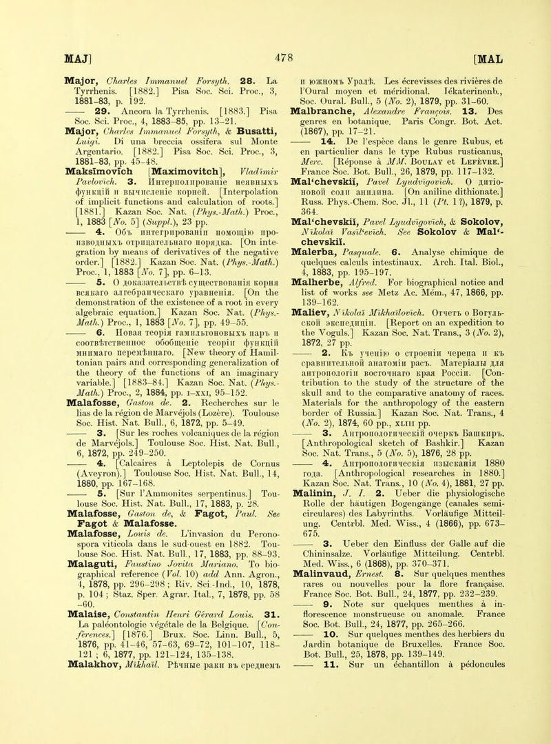 Major, Charles Immanuel Forsyth. 28. La Tyrrhenis. [1882.] Pisa Soc. Sci. Proc, 3, 1881-83, p. 192. 29. Ancora la Tyrrhenis. [1883.] Pisa Soc. Sci. Proc, 4, 1883-85, pp. 13-21. Major, Charles Immanuel Forsyth, & Busatti, Luigi. Di una breccia ossifera sul Monte Argentario. [1882.] Pisa Soc. Sci. Proc, 3, 1881-83, pp. 45-48. Maksimovich [Maximovitch], Vladimir Paiilovlch. 3. HHTepiio.inpoBaHie HeaBHHXT. (})yHKuiR II BHMiicieHie Kopneii. [Interpolation of implicit functions and calculation of roots.] [1881.] Kazan Soc. Nat. {Phys.-Math.) Proc, 1, 1883 [No. 5] (SuppL), 23 pp. 4. 06'i> iiHTerpiipoBaHiii iioMomiH) iipo- ii3B0ji,HMX'i) OTpimaTe.iibHaro uopHji,Ka. [On inte- gration by means of derivatives of the negative order.] [1882.] Kazan Soc Nat. (Phys.-Math.) Proc, 1, 1883 [No. 7], pp. 6-13. 5. 0 jtoKasa're.iiLCTB'fe cyiJi,ecTBOBaiiiH KopHu BCflKaro aJire6paiiiiecKaro ypaBueHiji. [On the demonstration of the existence of a root in every algebraic equation.] Kazan Soc. Nat. (Phys.- Math.) Proc, 1, 1883 [No. 7], pp. 49-55. ■ 6. HoBaa xeopiji raMiubTOHOBHX'B iiapt ii cooTBtrcTBeHHoe o6o6m,eHie xeopiir «j[)yHKi],ifi MHiiMaro nepejitHHaro. [New theory of Hamil- tonian pairs and corresponding generalization of the theory of the functions of an imaginary variable.] [1883-84.] Kazan Soc. Nat. (Phys.- Math.) Proc, 2, 1884, pp. i-xxi, 95-152. Malafosse, Gaston de. 2. Recherches sur le lias de la region de Marvejols (Lozere). Toulouse Soc Hist. Nat. Bull., 6, 1872, pp. 5-49. 3. [Sur les I'oches volcaniques de la region de Marvejols.] Toulouse Soc. Hist. Nat. Bull., 6, 1872, pp. 249-250. 4. [Calcaires a Leptolepis de Cornus (Aveyron).] Toulouse Soc. Hist. Nat. Bull., 14, 1880, pp. 167-168. 5. [Sur I'Ammonites serpentinus.] Tou- louse Soc. Hist. Nat. Bull., 17, 1883, p. 28. Malafosse, Gaston de, & Fagot, Paul. See Fagot & Malafosse. Malafosse, Louis de. L'invasion du Perono- spora viticola dans le sud-ouest en 1882. Tou- louse Soc Hist. Nat. Bull., 17, 1883, pp. 88-93. Malaguti, Faustino Jovita Mariano. To bio- graphical reference (Vol. 10) add Ann. Agron., 4, 1878, pp. 296-298 ; Riv. Sci.-Ind., 10, 1878, p. 104; Staz. Sper. Agrar. Ital, 7, 1878, pp. 58 -60. Malaise, Coustantin Henri Gerard Louis. 31. La paleontologie vegetale de la Belgique. [Con- fere7ices.] [1876.] Brux. Soc. Linn. Bull., 5, 1876, pp. 41-46, 57-63, 69-72, 101-107, 118- 121 ; 6, 1877, pp. 121-124, 135-138. Malakhov, Mikhail. PiiHBie paKH b^ cpsAHeMt II lO/KHOM'b ypa-iii. Les ecrevisses des rivieres de rOural moyen et meridional. Tekaterinenb., Soc Oural. Bull., 5 (No. 2), 1879, pp. 31-60. Malbranche, Alexandre Francois. 13. Des genres en botanique. Paris Congr. Bot. Act. (1867), pp. 17-21. • 14. De I'espece dans le genre Rubus, et en particulier dans le type Rubus rusticanus, Merc. [Reponse a MM. Boulay et Lefevre.] France Soc Bot. Bull., 26, 1879, pp. 117-132. Mal'chevskii, Pavel Lyudvlgovlch. 0 jtirrio- HOBoft cojiii aHiijiiiHa. [On aniline dithionate.] Russ. Phys.-Chem. Soc J1., 11 (Pt. 1 ?), 1879, p. 364. Mal'chevskii, Pavel Lyudvlgovlch, & Sokolov, Nikolai Vasll'evlch. See Sokolov & Mal'- chevskii. Malerba, Pasquale. 6. Analyse chimique de quelques calculs intestinaux. Arch. Ital. Biol., 4, 1883, pp. 195-197. Malherbe, Alfred. For biographical notice and list of works see Metz Ac. Mem., 47, 1866, pp. 139-162. Maliev, Nikolai Mlkhailovlch. OTieTi o Bory.iib- CKOU 3KCireji.imiii. [Report on an expedition to the Voguls.] Kazan Soc. Nat. Trans., 3 (No. 2), 1872, 27 pp. 2. Kt> yuBHiK) 0 CTpoBHiii 'lepena ii Kh cpaBHiiTejibHofi aHaroMiii pact. Maiepiajibi ji,Jia aHTponcioriii BOCTO^iHaro Kpaa Pocciii. [Con- tribution to the study of the structure of the skull and to the comparative anatomy of races. Materials for the anthropology of the eastern border of Russia.] Kazan Soc. Nat. Trans., 4 {No. 2), 1874, 60 pp., xliii pp. 3. AHxpoiiojioriniecKirr OHepiti) BaiuKiipii. [Anthropological sketch of Bashkir.] Kazan Soc. Nat. Trans., 5 (No. 5), 1876, 28 pp. 4. AHTponojioriiiecKia ii3bicKaHia 1880 rojta. [Anthropological researches in 1880.] Kazan Soc. Nat. Trans., 10 (No. 4), 1881, 27 pp. Malinin, ./. /. 2. Ueber die physiologische RoUe der hautigen Bogengange (canales semi- circulares) des Labyrinths. Vorlaufige Mitteil- ung. Centrbl. Med. Wiss., 4 (1866), pp. 673- 675. 3. Ueber den Einfluss der Galle auf die Chininsalze. Vorlaufige Mitteilung. Centrbl. Med. Wiss., 6 (1868), pp. 370-371. Malinvaud, Ernest. 8. Sur quelques menthes rares ou nouvelles pour la flore fran(^aise. France Soc Bot. Bull, 24, 1877, pp. 232-239. 9. Note sur quelques menthes a in- florescence monstrueuse ou anomale. France Soc Bot. Bull., 24, 1877, pp. 265-266. 10. Sur quelques menthes des herbiers du Jardin botanique de Bruxelles. France Soc. Bot. Bull., 25, 1878, pp. 139-149. 11. Sur un echantillon a pedoncules