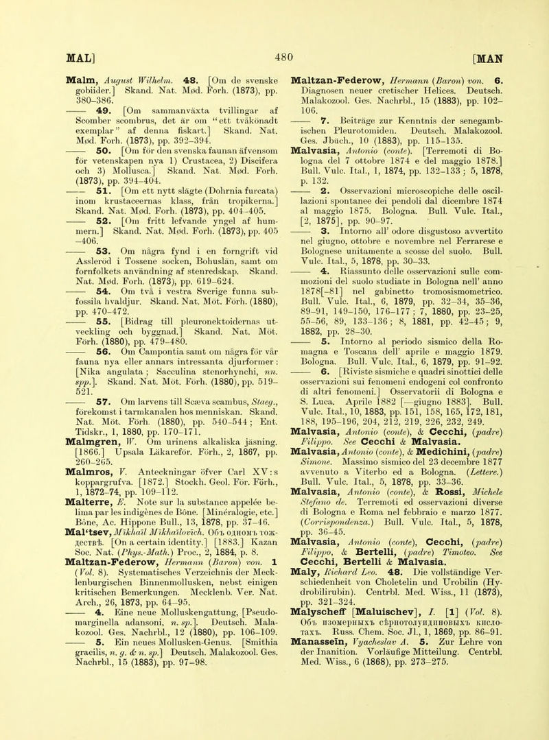 Malm, August Wilhelm. 48. [Om de svenske gobiider.] Skand. Nat. M0d. Forh. (1873), pp. 380-386. 49. [Om sammanvaxta tvillingar af Scomber scombrus, det ar om  ett tvSkonadt exemplar af denna fiskart.] Skand. Nat. M0d. Forh. (1873), pp. 392-394. 50. [Ora for den svenska faunan afvensom for vetenskapen nya 1) Crustacea, 2) Discifera och 3) Mollusca.] Skand. Nat. M0d. Forh. (1873), pp. 394-404. 51. [Om ett nytt slagte (Dohrnia furcata) inom krustaceernas klass, fr&n tropikerna.] Skand. Nat. M0d. Forh. (1873), pp. 404 -405. 52. [Om fritt lefvande yngel af hum- mern.] Skand. Nat. M0d. Forh. (1873), pp. 405 -406. 53. Om n&gra fynd i en forngrift vid Asslerod i Tossene socken, Bohuslan, samt om fornfolkets anvandning af stenredskap. Skand. Nat. M0d. Forh. (1873), pp. 619-624. 54. Om tv8, i vestra Sverige funna sub- fossila hvaldjur. Skand. Nat. Mot. Forh. (1880), pp. 470-472. 55. [Bidrag till pleuronektoidernas ut- veckling och byggnad.] Skand. Nat. Mot. Forh. (1880), pp. 479-480. 56. Om Campontia samt om n&gra fiir v^r fauna nya eller annars intressanta djurformer: [Nika angulata; Sacculina stenorhynchi, nn. spp.\ Skand. Nat. Mot. Forh. (1880), pp. 519- 521. 57. Om larvens till Scseva scambus, Staeg., forekomst i tarnikanalen hos menniskan. Skand. Nat. Mot. Forh. (1880), pp. 540-544; Ent. Tidskr., 1, 1880, pp. 170-171. Malmgren, W. Om urinens alkaliska jasning. [1866.] Upsala Lakarefor. Forh., 2, 1867, pp. 260-205. Malmros, V. Anteckningar ofver Carl XV: s koppargrufva. [1872.] Stockh. Geol. For. Forh., 1, 1872-74, pp. 109-112. Malterre, £. Note sur la substance appelee be- lima par les indigenes de Bone. [Mineralogie, etc.] Bone, Ac. Hippone Bull., 13, 1878, pp. 37-46. Mal'tsev, Mikhail Mlkhailovwh. Got oji.hom'I) tojk- JteCTBli. [On a certain identit}'.] [1883.] Kazan Soc. Nat. {Phys.-Math.) Proc, 2, 1884, p. 8. Maltzan-Federow, Hermaim (Baron) von. 1 (Vol. 8). Systematisches Verzeichnis der Meck- lenburgischen Binnenmollusken, nebst einigen kritischen Bemerkungen. Mecklenb. Ver. Nat. Arch., 26, 1873, pp. 64-95. 4. Fine neue Molluskengattung, [Pseudo- marginella adansoni, n. sp.]. Deutsch. Mala- kozool. Ges. Nachrbl., 12 (1880), pp. 106-109. 5. Ein neues Mollusken-Genus. [Smithia gracilis, n. g. & n. s/).] Deutsch. Malakozool. Ges. Nachrbl., 15 (1883), pp. 97-98. Maltzan-Pederow, Hermann {Baron) von. 6. Diagnosen neuer cretischer Helices. Deutsch. Malakozool. Ges. Nachrbl., 15 (1883), pp. 102- 106. 7. Beitrage zur Kenntnis der senegamb- Lschen Pleurotomiden. Deutsch. Malakozool. Ges. Jbiich., 10 (1883), pp. 11.5-135. Malvasia, Antonio (conte). [Terremoti di Bo- logna del 7 ottobre 1874 e del maggio 1878.] Bull. Vulc. Ital., 1, 1874, pp. 132-133 ; 5, 1878, p. 132. 2. Osservazioni microscopiche delle oscil- lazioni spontanee dei pendoli dal dicembre 1874 al maggio 1875. Bologna. Bull. Vulc. Ital., [2, 1875], pp. 90-97. —— 3. Intorno all' odore disgustoso avvertito nel giugno, ottobre e novembre nel Ferrarese e Bolognese unitamente a scosse del suolo. Bull. Vulc. Ital., 5, 1878, pp. 30-33. —— 4. Riassunto delle osservazioni sulle com- mozioni del suolo studiate in Bologna nell' anno 1878[-81] nel gabinetto tromosismometrico. Bull. Vulc. Ital., 6, 1879, pp. 32-34, 35-36, 89-91, 149-150, 176-177: 7, 1880, pp. 23-25, 55-56, 89, 133-136; 8, 1881, pp. 42-45; 9, 1882, pp. 28-30. 5. Intorno al periodo sismico della Ro- magna e Toscana dell' aprile e maggio 1879. Bologna. Bull. Vulc. Ital., 6, 1879, pp. 91-92. 6. [Riviste sismiche e quadri sinottici delle osservazioni sui fenomeni endogeni col confronto di altri fenomeni.] Osservatorii di Bologna e S. Luca. Aprile 1882 [—giugno 1883]. Bull. Vulc. Ital., 10, 1883, pp. 151, 158, 165, 172, 181, 188, 195-196, 204, 212, 219, 226, 232, 249. Malvasia, Antonio {conte), & Cecchi, {padre) Filippo. See Cecchi & Malvasia. Malvasia, ^n^owio {conte), & Medichini, {padre) Simone. Massimo sismico del 23 decembre 1877 avvenuto a Viterbo ed a Bologna. {Lettere.) Bull. Vulc. Ital., 5, 1878, pp. 33-36. Malvasia, Antonio {conte), & Rossi, Michele Stefano de. Terremoti ed osservazioni diverse di Bologna e Roma nel febbraio e marzo 1877. {Corrispondenza.) Bull. Vulc. Ital., 5, 1878, pp. 36-45. Malvasia, Antonio {conte), Cecchi, {padre) FilijijJO, &L Bertelli, {padre) Timoteo. See Cecchi, Bertelli & Malvasia. Maly, Richard Leo. 48. Die voUstandige Ver- schiedenheit von Choletelin und Urobilin (Hy- drobilirubin). Centrbl. Med. Wiss., 11 (1873), pp. 321-324. Malyschelf [Maluischev], /. [1] {Vol. 8). 06'b ii;!OMepHiiixi> c'tpHOTOjryii;i;iiHOBHXi kiicio- TaxT>. Russ. Chem. Soc. JL, 1, 1869, pp. 86-91. Manassein, Vyacheslav A. 5. Zur Lehre von der Inanition. Vorlaufige Mitteilung. Centrbl. Med. Wiss., 6 (1868), pp. 273-275.