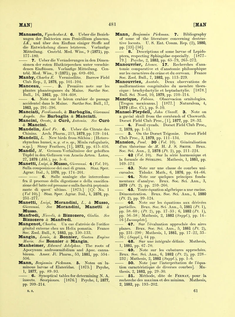 Manassein, VyacheslavA. 6. Ueber die Bezieh- ungen der Bakterien zum Penicillium glaucum, LK., und iiber den Einfluss einiger Stoffe auf die Entwickelung dieses letzteren. Vorlautige Mitteilung. Ceutrbl. Med. Wiss., 9 (1871), pp. 177-180. 7. Ueber die Veranderungen in den Dimen- sionen der roten Blutkorperchen unter verschie- denen Einflussen. Vorlautige Mitteilung. Cen- trbl. Med. Wiss., 9 (1871), pp. 689-691. IVEanby, Charles E. Vermicellite. Barrow Field Club Rep., 2, 1878, pp. 101-104. Manceau, . 3. Premiere note sur les plantes plianerogames du Maine. Sarthe Soc. Bull., 16, 1862, pp. 594-608. 4. Note sur le heron crabier de passage accidental dans le Maine. Sarthe Soc. Bull., 17, 1863, pp. 291-296. IVEanciati, Ferdhmndo, A Barbaglia, Giovanni Angela. See Barbaglia & Manciati. Mancini, Oreste, & Cur6, Antonio. See Cur6 & Mancini. Mandelin, Karl Fr. 6. Ueber die Citrate des Chinins. Arch. Pharm., 215, 1879, pp. 129-144. Mandelli, L. New birds from Sikhim : [Hetero- rhynchus humei, n. g. et n. sp., Minla rufogularis, n.sp.]. Stray Feathers, [1], 1873, pp. 415-416. Mandi6, M. Grossen-Verhiiltnisse der gehoften Tiipfel in den Gefassen von Acacia-Arten. Lotos, 27, 1878 (Abh.), pp. 5-G. Manetti, Luigl, & Musso, Giovanni. 4 (Vol. 10). Sulla composizione dei caci di grana. Staz. Sper. Agrar. Ital, 5, 1876, pp. 174-201. 6. Sulle analogie che intercedono fra il processo della digestione e della caseitica- zione del latte col presame e sulla facolta peptoniz- zante di quest' ultimo. [1875.] [Cf. No. 1 (Vol 10).] Staz. Sper. Agrar. Ital, 4, 1876, pp. 251-277. Manetti, Litigi, Morandini, L., & Musso, Giovanni. See Morandini, Manetti & Musso. Manfredi, JViccdd, & Bizzozero, Giulio. See Bizzozero & Manfredi. Mangenot, Charles. Un cas d'atresie de I'orifice genital externe chez un Helix pomatia. France Soc. Zool. Bull., 8, 1883, pp. 130-133. Mangin, Louis, & Bonnier, Gaston Etiyene Marie. See Bonnier & Mangin. Manheimer, Edward Adolphus. The roots of Apocynum androssemifolium and Apoc. canna- binum. Amer. Jl. Pharm., 53, 1881, pp. 554- 556. Mann, Benjamin Pickman. 5. Notes on lu- minous larvae of Elateridae. [1875.] Psyche, 1, 1877, pp. 89-93. 6. Synoptii^al tables for determining N. A. insects. Scorpiones. [1876.] Psyche, 1, 1877, pp. 209-214. Mann, Benjamin Pickman. 7. Bibliography of some of the literature concerning destruc- tive locusts. U. S. Ent. Comm. Rep. (2), 1880, pp. [33]-[56]. _ 8. Descriptions of some larvae of Lepido- ptera, respecting Sphingidae especially. [1877- 79.] Psyche, 2, 1883, pp. 65-79, 265-272. Manouvrier, Leonce. 17. Recherches d'ana- tomie comparative et d'anatomie philosopliique sur les caracteres du crane et du cerveau. France Soc. Zool. Bull, 7, 1882, pp. 113-229. Manouvriez, Anatole. Deux observations de malformations congenitales du menibre thora- cique : brachydactylie et heptadactylie. [1878.] Bull. Sci. Nord, 10, 1879, pp. 210-214. Manrique, Fabian. Observacion ornitologica. [Trogon mexicanus.] [1877.] Naturaleza, 4, 1879 {Rev. Ci.), pp. 9-10. Mansel-Pleydell, John Clavell. 3. Note on a gavial skull from the cornbrash of Closworth. Dorset Field Club Proc, [1], 1877, pp. 28-32. 4. Fossil cycads. Dorset Field Club Proc, 2, 1878, pp. 1-11. 5. On the Dorset Trigonise. Dorset Field Club Proc, 3, 1879, pp. 111-134. Mansion, Paul. 30 (Vol. 10). Generalisation d'un theoreme de M. H. J. S. Smith. Brux. Soc Sci. Ann., 2, 1878 (Pt. 2), pp. 211-224. 42 (Vol. 10). Sur la serie harmonique et la formule de Stirling. Mathesis, 1, 1881, pp. 169-172. 43. Note sur une classe de courbes uni- cursales. Tidsskr. Math., 6, 1876, pp. 64-66. ■ ■ 44. Note sur quelques principes fonda- mentaux d'anatyse. Brux. Soc. Sci. Ann., 3, 1879 (Pt. 2), pp. 259-266. 45. Toute equation algebrique a une racine. Demonstration. Brux. Soc. Sci. Ann., 4, 1880 (Pt. 2), pp. 99-124. 46. Note sur les equations aux derivees partielles. Brux. Soc. Sci. Ann., 5, 1881 (Pt. 1), pp. 58-60; (Pt. 2), pp. 17-33 ; 6, 1882 (Pt. 1), pp. 56-58; Mathesis, 2, 1882 (SuppL), pp. 14- 16 [Incomplete^. 47. Sur revaluation approchee des aires planes. Brux. Soc. Sci. Ann., 5, 1881 (Pt. 2), pp. 231-290; Mathesis, 1, 1881, pp. 17-22, 33- 36; (SuppL), 64 pp. 48. Sur une integrale defmie. Mathesis, 1, 1881, pp. 67-70. 49. Note sur les cubatures approchees. Brux. Soc Sci. Ann., 6, 1882 (Pt. 2), pp. 228- 232; Mathesis, 2, 1882 (SuppL), pp. 1-6. 50. Note [sur I'interpretation de I'equa- tion caracteristique de diverses courbes]. Ma- thesis, 2, 1882, pp. 29-30. 51. Methode, dite de Fermat, pour la recherche des maxima et des minima. Mathesis, 2, 1882, pp. 193-202. R. S. 61