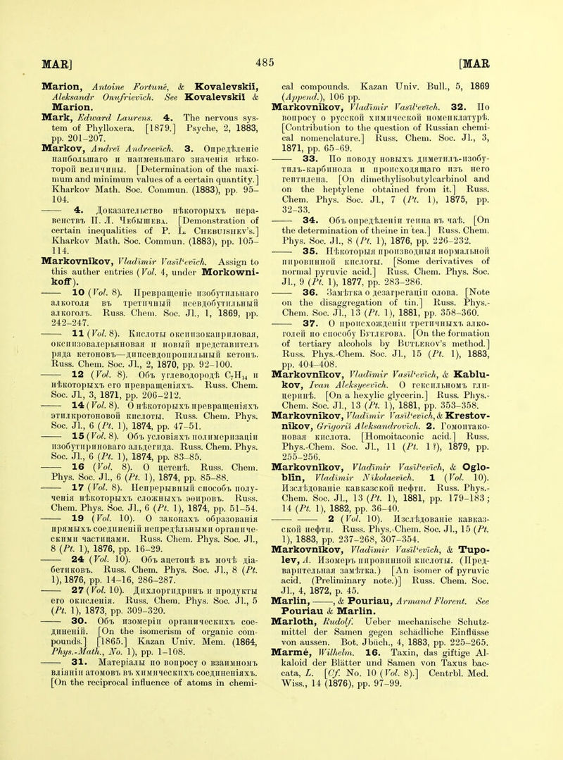 Marion, Antoine Fortune, & Kovalevskii, Aleksandr Onu/rievlch. See Kovalevskil h Marion. Mark, Edward Laurens. 4. The nervous sys- tem of Phylloxera. [1879.] Psyche, 2, 1883, pp. 201-207. Markov, Andrei Andreevlch. 3. Onpejlijienie Haii6ojii.maro ii HauMeHbinaro aHaienia Ht.KO- TopoH BejiHiiHHiil. [Determination of the maxi- mum and minimum values of a certain quantity.] Kharkov Math. Soc. Commun. (1883), pp. 95- 104. 4. JI^oKa3aTeJibCTBO Ht.KOTopijx'i) Hepa- BGHCTBi n. Ji. HeShiueba. [Demonstration of certain inequalities of P. L. Chebuishev's.] Kharkov Math. Soc. Commun. (1883), pp. 105- 114. Markovnikov, Vladimir Vasll'cvlch. Assign to this auther entries (Vol. 4, under Morkowni- kolf). 10 (Vol. 8). IIpeBpameHie n:5o6yTiijii>Haro ajiKorojiii bt. TpeTiiHHHu nceBji;o6yTiijii>HHri ajiKoroJi'fj. Russ. Chem. Soc. Jl., 1, 1869, pp. 242-247. ll(Fo/. 8). KiicjioTn 0KCHH30KaiipiiJi0Baii, 0Kcnii30Bajiepi>flH0BaH II HOBHu npejicTaBiixe.i'h pfl^a KeTOHOBi)—;iiiinceB;i;onpoiiii.![i,HHrr KeTOHT,. Russ. Chem. Soc. Jl., 2, 1870, pp. 92-100. 12 (Vol. 8). 06t, yr.iieBo;i,opoji,tj C7H14 11 HiKOTopijxi ero npeBpameHinxi). Russ. Chem. Soc. JL, 3, 1871, pp. 206-212. 14(^0^.8). 0 H'hKOTopHXT) npeBpamcHiflXTj 3Ti[j[KpoTOHOBon KiicJiOTH. Russ. Chem. Phys. Soc. JL, 6 (Pt. 1), 1874, pp. 47-51. 15 (Vol. 8). O61. ycjioBiflXT, nojiiiMepiisaitiii ii3o6yTirpnHOBaro ajiL;;eriiji;a. Russ. Chem. Phys. Soc. JL, 6 (Pi. 1), 1874, pp. 83-85. 16 (Vol. 8). 0 nerenli. Russ. Chem. Phys. Soc. JL, 6 {Pt. 1), 1874, pp. 85-88. 17 (Vol. 8). HenpepuBUHH ciiocoCi. iiojiy- HeUlR HiiKOTOpUXt CJIOaJHMX'I. 9eiipOBT>. Russ. Chem. Phys. Soc. JL, 6 (Pt. 1), 1874, pp. 51-54. 19 (Vol. 10). 0 3aK0HaxT, o6pa30BaHifl iipflMiixT) coejiUHeHiu nenpeji't.iitHBiMir opraHiiie- CKHMii MacTimaMH. Russ. Chem. Phys. Soc. JL, 8 (Pt. 1), 1876, pp. 16-29. 24 (Vol. 10). 06'B auGTOH'fe bt. mohIj jia- fieriiKOBi. Russ. Chem. Phys. Soc. JL, 8 (Pt. 1), 1876, pp. 14-16, 286-287. 27 (Vol. 10). JI.iix.ioprnjipnH'b n npoji,yKTH ero OKiicjieHiH. Russ. Chem. Phys. Soc. JL, 5 (Pt. 1), 1873, pp. 309-320. 30. 061, n30Mepiu opraHHqecKHxi coe- ;i;HHeHin. [On the isomerism of organic com- pounds.] [1865.] Kazan Univ. Mem. (1864, Phys.-Math., No. 1), pp. 1-108. 31. MaxepiajiH no Bonpocy 0 B3aHMH0Mt Bjiianiii axoMOBt bi. xiiMjiqecKiixT> coejimeHiHXb. [On the reciprocal influence of atoms in chemi- cal compounds. Kazan Univ. Bull., 5, 1869 (Append.), 106 ])p. Markovnikov, Vladimir Vasil'evtch. 32. Ho Boiipocy 0 pyccKon xiiMirHecKofi HOMeHKJiaxyp't. [Contribution to the question of Russian chemi- cal nomenclature.] Russ. Chem. Soc. JL, 3, 1871, pp. 65-69. 33. TIo noBoji;y hobhxt. j;iiMeTii.in>-ii3o6y- TiijiT.-Kap6iiH0Jia 11 nponcxoji,flui,aro wiT, Hero renTiijiena. [On diniethylisobutylcarbinol and on the heptylene obtained from it.] Russ. Chem. Phys. Soc. JL, 7 (Pt. 1), 1875, pp. 32-33. 34. 06'b onpejii'fejieHin Teiina bi> Mat. [On the determination of theine in tea.] Russ. Chem. Phys. Soc. JL, 8 (Pt. 1), 1876, pp. 226-232. 35. HtKOTOpHH Iip0II3B0Ji;HH}I HopMa.ii.Hon niipoBiiHHOK Kiic.iOTEi. [Some derivatives of normal pyruvic acid.] Russ. Chem. Phys. Soc. JL, 9 (Pt. 1), 1877, pp. 283-286. 36. BajiiTKa 0 ji.e3arperaitiii ojOBa. [Note on the disaggregation of tin.] Russ. Phys.- Chem. Soc. JL, 13 (Pt. 1), 1881, pp. 358-360. 37. 0 irpoiicxojKjieHiii TpexiiiHuxT, ajiico- ro-ncfr no cnoco6y ByxiEPOBA. [On the formation of tertiary alcohols by Butlerov's method.] Russ. Phys.-Chem. Soc. JL, 15 (Pt. 1), 1883, pp. 404-408. Markovnikov, Vladimir Vasll'evlch, & Kablu- kov, Ivan Aleksyeevich. 0 reKcn.ii.noin, rjin- u,epiiHf>. [On a hexylic glycerin.] Russ. Phys.- Chem. Soc. JL, 13 (Pt. 1), 1881, pp. 353-358. Markovnikov, Vladimir Vasll'evlck, & Krestov- nikov, Grlgorii Aleksa7idrovlch. 2. roMOnTaito- HOBaa Kncioxa. [Homoitaconic acid.] Russ. Phys.-Chem. Soc. JL, 11 (Pt. It), 1879, pp. 255-256. Markovnikov, Vladimir Vasll'evich, & Oglo- blin, Vladimir Nlkolaevlch. 1 (Vol. 10). E[3CJi1;ji;0BaHie KaBKa.3CKon Hetfnn. Russ. Phys.- Chem. Soc. JL, 13 (Pt. 1), 1881, pp. 179-183; 14 (Pt. 1), 1882, pp. 36-40. • ■ 2 (Vol. 10). H.3CJi'}5ji,0BaHie KaBKa3- CKon He(j|)Tn. Russ. Phys.-Chem. Soc. JL, 15 (Pt. 1), 1883, pp. 237-268, 307-354. Markovnikov, Vladimir Vasll'evich, & Tupo- lev, A. H30MepT) nnpoBniiHon itnciOTH. (Ilpe;!;- BapnTejibHafl 3aM'{;TKa.) [An isomer of pyruvic acid. (Preliminary note.)] Russ. Chem. Soc. JL, 4, 1872, p. 45. Marlin, , & Pouriau, A rmand Florent. See Pouriau & Marlin. Marloth, Rudolf. Ueber mechanische Schutz- niittel der Samen gegen schadliche Einfliisse von aussen. Bot. Jbiich., 4, 1883, pp. 225-265. Marme, Wilhelm. 16. Taxin, das giftige Al- kaloid der Blatter und Samen von Taxus bac- cata, L. [Cf. No. 10 (Vol. 8).] CentrbL Med. Wiss., 14 (1876), pp. 97-99.