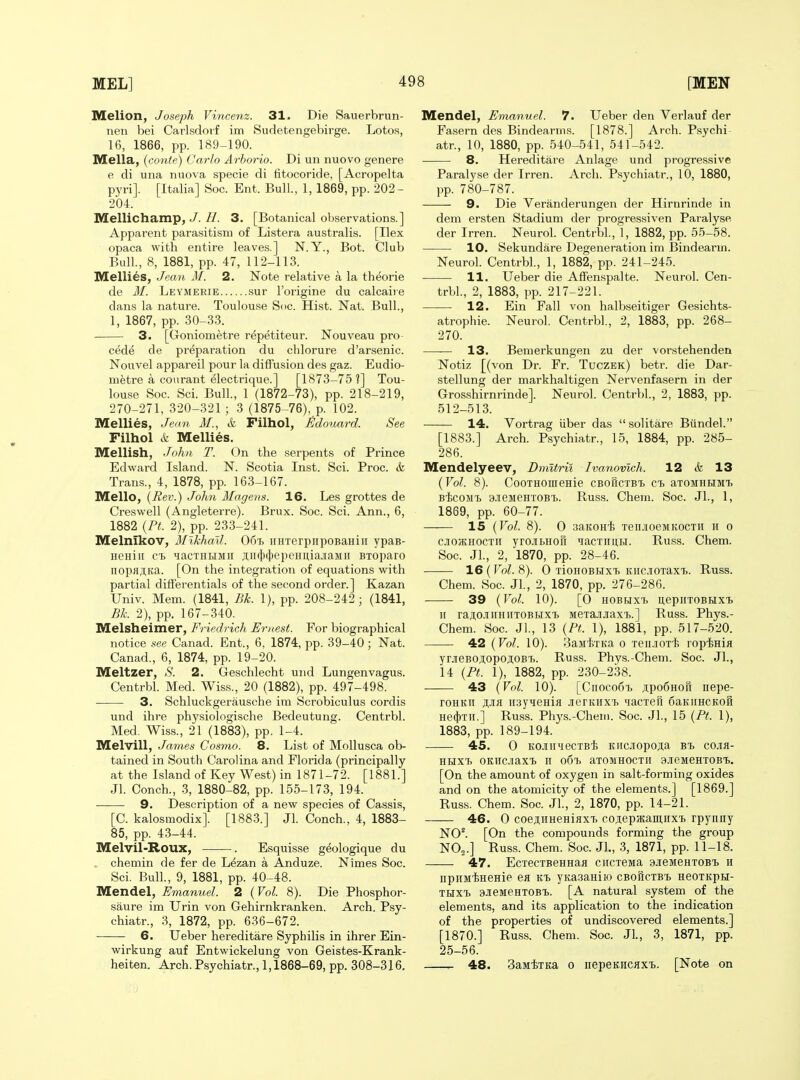 Melion, Joseph Vincenz. 31. Die Sauerbrun- nen bei Carlsdoif im Sudetengebirge. Lotos, 16, 1866, pp. 189-190. Mella, (contfi) Carlo Arhorio. Di un nuovo genere e di una nuova specie di titocoride, [Acropelta pyri]. [Italia] Soc. Ent. Bull., 1, 1869, pp. 202- 204. Mellichamp, J.3. [Botanical observations.] Apparent parasitism of Listera australis. [Ilex opaca with entire leaves.] N.Y., Bot. Club Bull., 8, 1881, pp. 47, 112-113. Mellies, Jean M. 2. Note relative a la th^orie de M. Leymerie sur I'origine du calcaiie dans la nature. Toulouse Soc. Hist. Nat. Bull., 1, 1867, pp. 30-33. 3. [Goniometre repetiteur. Nouveau pro- ced^ de preparation du chlorure d'arsenic. Nouvel appareil pour la diffusion des gaz. Eudio- mfetre a courant ^lectrique.] [1873-75 ?] Tou- louse Soc. Sci. Bull., 1 (1872-73), pp. 218-219, 270-271, 320-321 ; 3 (1875-76), p. 102. Mellies, Jean M., & Filhol, Edouard. See Filhol & Mellies. Mellish, John T. (!)n the serpents of Prince Edward Island. N. Scotia Inst. Sci. Proc. & Trans., 4, 1878, pp. 163-167. Mello, {Rev.) John Magens. 16. Les grottes de Creswell (Angleterre). Brux. Soc. Sci. Ann., 6, 1882 {PL 2), pp. 233-241. Melnikov, Mikhail. 06^, iiHTerpnpoBaHiii ypaB- iiGHiii ct lacTHHMii ji;ii(})tl)epeHiiiajiaMii BToparo iiopajtKa. [On the integration of equations with partial differentials of the second order.] Kazan Univ. Mem. (1841, Bk. 1), pp. 208-242; (1841, Bk. 2), pp. 167-340. Melsheimer, Friedrich Ernest. For biographical notice see Canad. Ent., 6, 1874, pp. 39-40; Nat. Canad., 6, 1874, pp. 19-20. Meltzer, .S'. 2. Geschlecht und Lungenvagus. Centrbl. Med. Wiss., 20 (1882), pp. 497-498. ■ 3. Schluckgerausche im Scrobiculus cordis und ihre physiologische Bedeutung. Centrbl. Med, Wiss., 21 (1883), pp. 1-4. Melvill, James Costno. 8. List of MoUusca ob- tained in South Carolina and Florida (principally at the Island of Key West) in 1871-72. [1881.] Jl. Conch., 3, 1880-82, pp. 155-173, 194. 9. Description of a new species of Cassis, [C. kalosmodix]. [1883.] Jl. Conch., 4, 1883- 85, pp. 43-44. Melvil-Roux, . Esquisse geologique du chemin de fer de Lezan a Anduze. Nimes Soc. Sci. Bull., 9, 1881, pp. 40-48. Mendel, Emanuel. 2 {Vol. 8). Die Phosphor- saure im Urin von Gehirnkranken. Arch. Psy- chiatr., 3, 1872, pp. 636-672. 6. Ueber hereditare Syphilis in ihrer Ein- wirkung auf Entwickelung von Geistes-Krank- heiten. Arch. Psychiatr., 1,1868-69, pp. 308-316. Mendel, Emanuel. 7. Ueber den Verlauf der Fasern des Bindearms. [1878.] Arch. Psychi- atr., 10, 1880, pp. 540-541, 541-542. 8. Hereditare Anlage und progressive Paralyse der Irren. Arch. Psychiatr., 10, 1880, pp. 780-787. 9. Die Veranderungen der Hirnrinde in dem ersten Stadium der progressiven Paralyse der Irren. Neurol. Centrbl, 1, 1882, pp. 55-58. 10, Sekundare Degeneration im Bindearm. Neurol. Centrbl., 1, 1882, pp. 241-245. 11. Ueber die Affenspalte. Neurol. Cen- trbl, 2, 1883, pp. 217-221. 12. Ein Fall von halbseitiger Gesichts- atrophie. Neurol. Centrbl, 2, 1883, pp. 268- 270. —— 13. Bemerkungen zu der vorstehenden Notiz [(von Dr. Fr. Tuczek) betr. die Dar- stellung der markhaltigen Nervenfasern in der Grosshirnrinde]. Neurol. Centrbl, 2, 1883, pp. 512-513. 14. Vortrag iiber das  solitare Biindel [1883.] Arch. Psychiatr., 15, 1884, pp. 285- 286. Mendelyeev, Dmitril Ivanovlch. 12 & 13 {Vol. 8). CooTHOfflenie cbouctbt. ct. aTOMHHMi BtcoMi) 9ieMeHT0B^. Russ. Chein. Soc. Jl, 1, 1869, pp. 60-77. 15 {Vol. 8). 0 saKOHi TeiuioeMKOCTii ii o C.1I05KH0CTII yrcibHofi ijacTimti. Buss. Chem. Soc. Jl, 2, 1870, pp. 28-46. 16 (Vol. 8). 0 TioHOBHXT. KiiciOTaxT.. Russ. Chem. Soc. Jl, 2, 1870, pp. 276-286. 39 {Vol. 10). [0 HOBHX'h UepiITOBHXl ir raji,o.iiiiHiiTOBBixi MeTajuiaxi.] Russ. Phys.- Chem. Soc. Jl, 13 {Pt. 1), 1881, pp. 517-520. 42 {Vol. 10). SamtTKa o Teii.iOT'l; ropinia yrjieBOji,opoji;oBTE.. Russ. Phys.-Chem. Soc. Jl, 14 {Pt. 1), 1882, pp. 230-238. 43 {Vol. 10). [Cnoco6'b ji:po6Horr nepe- roHKii iwyieHifl jrerKHXi. lacTeft 6aKiiHCKoB He(})Tii.] Russ. Phj's.-Cheni. Soc. JL, 15 {Pt. 1), 1883, pp. 189-194. 45. 0 KOJUinecTBi KHCJiopoAa bi cojia- HHXT. OKIICJiaXt n oSTj aTOMHOCTII 3.ieMeHT0B^. [On the amount of oxygen in salt-forming oxides and on the atomicity of the elements.] [1869.] Russ. Chem. Soc. Jl, 2, 1870, pp. 14-21. 46. 0 coejiiiHeHiflXT, coaepatamHxi rpyniiy N0^ [On the compounds forming the group NO2.] Russ. Chem. Soc. Jl, 3, 1871, pp. 11-18. 47. EcxecTBeHHafl citcTeMa ajieMeHTOBi h npuMiiHeHie ea yKasaHiio CBoficiB't HeoTKpH- THXT) 9JieMeHT0Bi>. [A natural system of the elements, and its application to the indication of the properties of undiscovered elements.] [1870.] Russ. Chem. Soc. Jl, 3, 1871, pp. 25-56. r- 48. 3aMiTKa 0 iiepsKHcax'b. [Note on