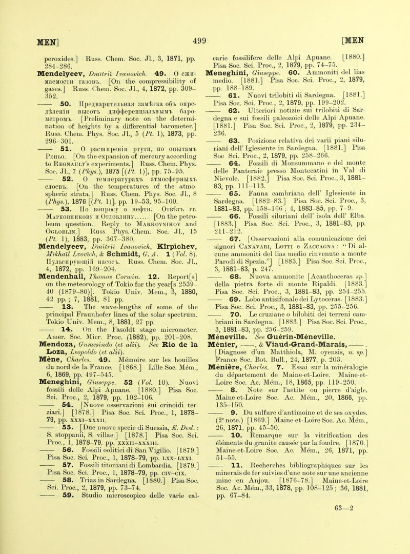 peroxides.] Russ. Chem. Soc. Jl., 3, 1871, pp. 284-286. Mendelyeev, Dmltril Ivanuvlch. 49. 0 C/Kit- MaeMOCTii raaoB'L. [On the compressibility of gases.] Russ. Chem. Soc. Jl., 4, 1872, pp. 309- 352. SO. npeji,BapiiTejibHaii saMixKa 061 onpe- AtdBHiii bhcottj ji,ii(()(})epeHitiajibHMMT> 6apo- iieTpoM'L. [Preliminary note on the determi- nation of heights by a differential barometer.] Russ. Chem. Phys. Soc. JL, 5 {Pt. 1), 1873, pp. 296^301. 51. 0 pacTiiiipeHiii pTyrii, no onLnaMTi Pehi>o. [On the expansion of mercury according to Regnault's experiments.] Russ. Chem. Phys. Soc. Jl., 7 {Phys.), 1875 [{Pt. 1)], pp. 75-95. 52. 0 TeMiiepaxypaxT) aTMOC(j|)epHHX'i> CJOeB'L. [On the temperatures of the atmo- spheric strata.] Russ. Chem. Phys. Soc. JL, 8 {Phys.), 1876 [{Pt. 1)], pp. 19-53, 95-100. 53. IIo BOiipocy 0 He({)Tii. Otb'};t'i> rr. MAPKOBHHKOBy II Or.iOBJiiiHy [On the petro- leum question. Reply to Markovnikov and Ogloblin.] Russ. Pl>ys.-Chem. Soc. JL, 15 {Pt. 1), 1883, pp. 367-380. Mendelyeev, Dmltril Ivanovlch, Kirpichev, Mikhail Lvovich, & Schmidt, G. A. 1 (Vol. 8). nyjibciipyiomiil Hacoci>. Ru.ss. Chem. Soc. JL, 4, 1872, pp. 169-204. Mendenhall, Thomas Corwin. 12. Report[s] on the meteorology of Tokio for the year[s 2539- 40 (1879-80)]. Tokio Univ. Mem., 3, 1880, 42 pp.; 7, 1881, 81 pp. 13. The wave-lengths of some of the principal Fraunhofer lines of the solar spectrum. Tokio Univ. Mem., 8, 1881, 27 pp. 14. On the Fasoldt stage micrometer. Amer. Soc. Micr. Proc. (1882), pp. 201-208. Mendoza, Gumesindo {et alii). See Rio de la Loza, Leopoldo {et alii). Mene, Charles. 49. Memoire sur les houilles du nord de la France. [1868.] Lille Soc. Mem., 6, 1869, pp. 497-545. Meneghini, Giuseppe. 52 {Vol. 10). Nuovi fossili delle Alpi Apuane. [1880.] Pisa Soc. Sci. Proc, 2, 1879, pp. 102-106. 54. [Nuove osservazioni sui crinoidi ter- ziari.J [1878.] Pisa Soc. ScL Proc, 1, 1878- 79, pp. xxxi-xxxii. 55. [Due nuove specie di Suessia, E. Desl. : 5. stoppanii, S. villae.] [1878.] Pisa Soc. ScL Proc, 1, 1878-79, pp. xxxii-xxxiii. 56. Fossili oolitici di San Vigilio. [1879.] Pisa Soc. ScL Proc, 1, 1878-79, pp. lxx-lxxi. 57. Fossili titoniani di Lombardia. [1879.] Pisa Soc ScL Proc, 1, 1878-79, pp. civ-cix. 58. Trias in Sardegna. [1880.] Pisa Soc. Sci. Proc, 2, 1879, pp. 73-74. 59. Studio microscopico delle varie cal- carie fossilifere delle Alpi Apuane. [1880.] Pisa Soc Sci. Proc, 2, 1879, pp. 74-75. Meneghini, Giusejjpe. 60. Ammoniti del lias medio. [1881.] Pisa Soc. Sci. Proc, 2, 1879, pp. 188-189. 61. Nuovi trilobiti di Sardegna. [1881.] Pisa Soc. Sci. Proc, 2, 1879, pp. 199-202. 62. Ulteriori notizie sui trilobiti di Sar- degna e sui fossili paleozoici delle Alpi Apuane. [1881.] Pisa Soc ScL Proc, 2, 1879, pp. 234- 236. 63. Posizione relativa dei varii piani silu- riani deir Iglesiente in Sardegna. [1881.] PLsa Soc Sci. Proc, 2, 1879, pp. 258-266. 64. Fossili di Monsummano e del monte delle Panteraie presso Montecatini in Val di Nievole. [1882.] Pisa Soc. ScL Proc, 3, 1881- 83, pp. 111-113. 65. Fauna cambriana dell' Iglesiente in Sardegna. [1882-83.] Pisa Soc ScL Proc, 3, 1881-83, pp. 158-166 ; 4, 1883-85, pp. 7-9. 66. Fossili siluriani dell' isola dell' Elba. [1883.] Pisa Soc Sci. Proc, 3, 1881-83, pp. 211-212. 67. [Osservazioni alia comunicazione dei signori Canavari, Lotti e Zaccagna :  Di al- cune ammoniti del lias medio rinvenute a monte Parodi di Spezia.] [1883.] Pisa Soc Sci. Proc, 3, 1881-83, p. 247. 68. Nuova ammonite [Acanthoceras sp. della pietra forte di monte Ripaldi. [1883. Pisa Soc Sci. Proc, 3, 1881-83, pp. 254-255. 69. Lobo antisifonale dei Lytoceras. [1883.] Pisa Soc. Sci. Proc, 3, 1881-83, pp. 255-256. 70. Le cruziane o bilobiti dei terreni cam- briaui in Sardegna. [1883.] Pisa Soc. Sci. Proc, 3, 1881-83, pp. 256-259. Meneville. See Guerin-Meneville. Menier^ , & Viaud-Grand-Marais,——. [Diagnose d'un Matthiola, M. oyensis, n. sp.] France Soc. Bot. BulL, 24, 1877, p. 203. Meniere, Charles. 7. Essai sur la min^ralogie du d^partement de Maine-et-Loire. Maine-et- Loire Soc Ac Mem., 18, 1865, pp. 119-250. 8. Note sur I'aetite ou pierre d'aigle. Maine-et-Loire Soc. Ac. Mem., 20, 1866, pp. 135-150. 9. Du sulfure d'antimoine et de ses oxydes. (2'= note.) [1869.] Maine-et-Loire Soc Ac M^m., 26, 1871, pp. 45-50. 10. Remarque sur la vitrification des Elements du granite causee par la foudre. [1870.] Maine-et-Loire Soc. Ac. Mem., 26, 1871, pp. 51-55. —-— 11. Recherches bibliographiques sur les minerals de fer suiviesd'une note sur une ancienne mine en Anjou. [1876-78.] Maine-et-Loire Soc Ac Mem., 33, 1878, pp. 108-125 ; 36, 1881, pp. 67-84. 63—2