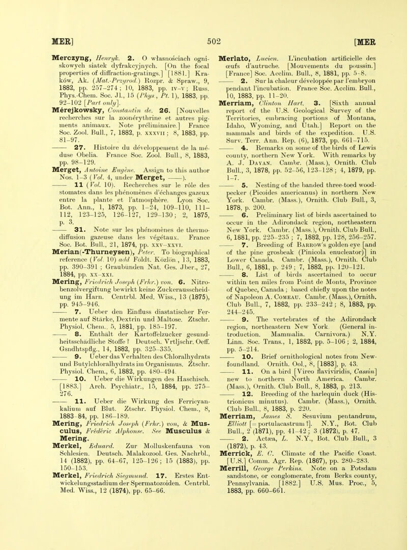 Merczyng, Henryk. 2. O wtasnosciach ogni- skowych siatek dyfrakcyjnych. [On the focal properties of diffraction-gratings.] [1881.] Kra- k6w, Ak. {Mat.-Przyrod.) Rozpr. & Spraw., 9, 1882, pp. 257-274; 10, 1883, pp. iv-v; Russ. Phys.-Chem. Soc. Jl., 15 {Phys., Pt. 1), 1883, pp. 92-102 [Part only]. Merejkowsky, Constantin de. 26. [Nouvelles recherches sur la zoon^rythrine et autres pig- ments animaux. Note preliminaire.] France Soc. Zool. Bull., 7, 1882, p. xxxvii ; 8, 1883, pp. 81-97. — 27. Histoire du developpeinent de la ni^- duse Obelia. France Soc. Zool. Bull., 8, 1883, pp. 98-129. Merget, Antoine Eugene. Assign to this author Nos. 1-3 (Vol. 4, under Merget, ). 11 (Vol. 10). Recherches sur le role des stomates dans les phenomenes d'echanges gazeux entre la plante et Tatmosphere. Lyon Soc. Bot. Ann., 1, 1873, pp. 1-24, 109-110, 111- 112, 123-125, 126-127, 129-130; 2, 1875, p. 3. 31. Note sur les phenomenes de thermo- diffusion gazeuse dans les vegetaux. France Soc. Bot. Bull., 21, 1874, pp. xxv-xxvi. Merian(-Thurneysen), Peter. To biographical reference {Vol. 10) add Foldt. Kozlon , 13, 1883, pp. 390-391 ; Graubiinden JSTat. Ges. Jber., 27, 1884, pp. xx-xxi. Mering, Friedrich Joseph {Fi-hr.) von. 6. Nitro- benzolvergiftung bewirkt keine Zuckerausscheid- ung im Harn. Centrbl. Med. Wiss., 13 (1875), pp. 945-946. 7. Ueber den Einfluss diastatischer Fer- mente auf Starke, Dextrin und Maltose. Ztschr. Physiol. Chem., 5, 1881, pp. 185-197. 8. Enthalt der Kartofl'elzucker gesund- heitsschadliche Stoffe ? Deutsch. Vrtljschr. Oetf. Gsndhtspflg., 14, 1882, pp. 325-335. 9. CJeber das Verhalten des Chloralhydrats und Butylchloralhydrats im Organismus. Ztschr. Physiol. Chem., 6, 1882, pp. 480-494. 10. Ueber die Wirkungen des Haschisch. [1883.] Arch. Psychiatr., 15, 1884, pp. 275- 276. 11. Ueber die Wirkung des Ferricyan- kaliuni auf Blut. Ztschr. Physiol. Chem., 8, 1883-84, pp. 186-189. Mering, Friedrich Joseph (Frhr.) von, k Mus- cuius, Frederic Alphonse. See Musculus & Mering. Merkel, Eduard. Zur Molluskenfauna von Schlesien. Deutsch. Malakozool. Ges. Nachrbl., 14 (1882), pp. 64-67, 125-126; 15 (1883), pp. 150-153. Merkel, Friedrich Siegmund. 17. Erstes Ent- wickelungsstadium der Spermatozoiden. Centrbl. Med. Wiss., 12 (1874), pp. 65-66. Merlato, Liiden. L'incubation artificielle des ceufs d'autruche. [Mouvements du poussin.] [France] Soc. Acclim. Bull, 8, 1881, pp. 5-8. 2. Sur la chaleur developp^e par I'embryon pendant l'incubation. France Soc. Acclim. Bull., 10, 1883, pp. 11-20. Merriam, Clinton Hart. 3. [Sixth annual report of the U.S. Geological Survey of the Territories, embracing portions of Montana, Idaho, Wyoming, and Utah.] Report on the mammals and birds of the expedition. U.S. Surv. Terr. Ann. Rep. (6), 1873, pp. 661-715. 4. Remarks on some of the birds of Lewis county, northern New York. With remarks by A. J. Dayan. Cambr. (Mass.), Ornith. Club Bull, 3, 1878, pp. 52-56, 123-128; 4, 1879, pp. 1-7. 5. Nesting of the banded three-toed wood- pecker (Picoides americanus) in northern New York. Cambr. (Mass.), Ornith. Club Bull, 3, 1878, p. 200. 6. Preliminary list of birds ascer tained to occur in the Adirondack region, northeastern New York. Cambr. (Mass.), Ornith. Club Bull, 6, 1881, pp. 225-235 ; 7, 1882, pp. 128, 256-257. 7. Breeding of Barrow's golden eye [and of the pine grosbeak (Pinicola enucleator)] in Lower Canada. Cambr. (Mass.), Ornith. Club Bull, 6, 1881, p. 249; 7, 1882, pp. 120-121. 8. List of birds ascertained to occur within ten miles from Point de Monts, Province of Quebec, Canada ; based chiefly upon the notes of Napoleon A. Comeau. Cambr. (Mass.), Ornith, Club Bull, 7, 1882, pp. 233-242 ; 8, 1883, pp. 244-245. 9. The vertebrates of the Adirondack region, northeastern New York, (General in- troduction. Mammalia. Carnivora.) N.Y. Linn. Soc. Trans., 1, 1882, pp. 5-106 ; 2, 1884, pp. 5-214. 10. Brief ornithological notes from New- foundland. Ornith. Ool, 8, [1883], p. 43. 11. On a bird [Vireo flavi\'iridis, Cassin] new to northern North America. Cambr. (Mass.), Ornith. Club Bull, 8, 1883, p. 213. 12. Breeding of the harlequin duck (His- trionicus minutus). Cambr. (Mass.), Ornith. Club Bull, 8, 1883, p. 220. Merriam, James S. Sesuvium pentandrum, ^//(■o« [= portulacastrum 1]. N.Y., Bot. Club Bull, 2 (1871), pp. 41-42; 3 (1872), p. 47. 2. Aetata, L. N.Y., Bot. Club Bull, 3 (1872), p. 43. Merrick, E. C. Climate of the Pacific Coast. [U.S.] Comm. Agr. Rep. (1867), pp. 280-283. Merrill, George Perkins. Note on a Potsdam sandstone, or conglomerate, from Berks county, Pennsylvania. [1882.] U.S. Mus. Proc, 5, 1883, pp. 660-661.