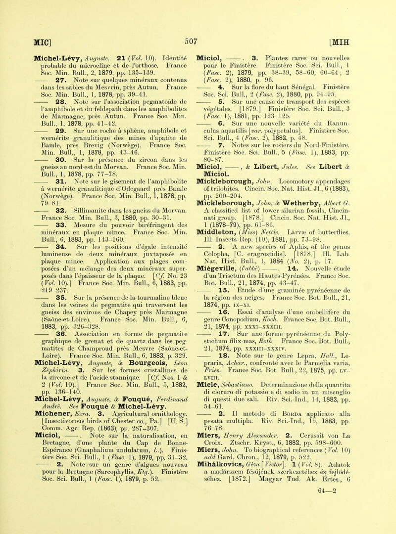 S/Lichel-Tjevy, Auguste. 21 (Vol. \0). Identite probable du microcline et de I'orthose, France Soc. Min. Bull., 2, 1879, pp. 135-139. 27. Note sur quelques min^raux contenus dans les sables du Mesvrin, pres Autun. France Soc. Min. Bull, 1, 1878, pp. 39-41. 28. Note sur I'association pegmatoide de I'ainpliibole et du feldspath dans les aniphibolites de Marmagne, pres Autun. France Soc. Min. Bull., 1, 1878, pp. 41-42. 29. Sur une roche a sph^ne, amphibole et wernerite granulitique des mines d'apatite de Bamie, pres Brevig (Norwege). France Soc. Min. Bull., 1, 1878, pp. 43-46. 30. Sur la presence du zircon dans les gneiss au nord-est du Morvan. France Soc. Min. Bull., 1, 1878, pp. 77-78. 31. Note sur le gisement de rampliibolite a wernerite granulitique d'Odegaard pres Bamle (Norwege). France Soc. Min. Bull., 1, 1878, pp. 79-81. 32. Silliinanite dans les gneiss du Morvan. France Soc. Min. Bull., 3, 1880, pp. 30-31. 33. Mesure du pouvoir birefringent des mineraux en plaque mince. France Soc. Min. Bull, 6, 1883, pp. 143-160. 34. Sur les positions d'egale intensite luniineuse de deux mineraux juxtaposes en plaque mince. Application aux plages com- pos^es d'un melange des deux mineraux super- poses dans r^paisseur de la plaque. [0/. No. 23 {Vol. 10).] France Soc. Min. Bull., 6, 1883, pp. 219-237. 35. Sur la presence de la tourmaline bleue dans les veines de pegmatite qui traversent les gneiss des environs de Chapey pres Marmagne (Saone-et-Loire). France Soc. Min. Bull., 6, 1883, pp. 326-328. 36. Association en forme de pegmatite graphique de grenat et de quartz dans les peg- matites de Champroud pres Mesvre (Saone-et- Loire). France Soc. Min. Bull., 6, 1883, p. 329. Michel-Levy, Auyuste, & Bourgeois, L,eon Zejilhirin. 3. Sur les formes cristalliues de la zircone et de I'acide stannique. \Cf. Nos. 1 k 2 {Vol. 10).] France Soc. Min. Bull., 5, 1882, pp. 136-140, Michel-Levy, Auguste, & Fouque, Ferdinand Andre. See Fouque k Michel-Levy. Michener, Ezra. 3. Agricultural ornithology. [Insectivorous birds of Chester co.. Pa.] [U. S.] Comm. Agr. Rep. (1863), pp. 287-307. Miciol, . Note sur la naturalisation, en Bretagne, d'une plante du Cap de Bonne- Esp^rance (Gnaphalium undulatum, L.). Finis- tere Soc. Sci. Bull., 1 {Fasc. 1), 1879, pp. 31-32. 2. Note sur un genre d'algues nouveau pour la Bretagne (Sarcophyllis, Ktg.). Finistere Soc. Sci. Bull, 1 {Fasc. 1), 1879, p. 52. Miciol, . 3. Plantes rares ou nouvelles pour le Finistere. Finistere Soc. Sci. Bull., 1 {Fasc. 2), 1879, pp. 38-39, 58-60, 60-64; 2 {Fasc. 2), 1880, p. 96. 4. Sur la llore du haut Senegal. Finistere Soc. Sci. Bull., 2 {Fasc. 2), 1880, pp. 94-95. — 5. Sur une cause de transport des especes vegetales. [1879.] Finistere Soc. Sci. Bull., 3 {Fasc. 1), 1881, pp. 123-125. 6. Sur une nouvelle variete du Ranun- culus aquatilis \yar. polypetalus]. Finistere Soc. Sci. Bull, 4 {Fasc. 2), 1882, p. 48. 7. Notes sur les rosiers du Nord-Finistere. Finistere Soc. Sci. Bull., 5 {Fasc. 1), 1883, pp. 80-87. Miciol, , k Libert, Jules. See Libert k Miciol. Mickleborough, John. Locomotory appendages of trilobites. Cincin. Soc. Nat. Hist. JL, 6 (1883), pp. 200-20 i. Mickleborough, John, k Wetherby, Albert G. A classified list of lower silurian fossils, Cincin- nati group. [1878.] Cincin. Soc. Nat. Hist. Jl., 1 (1878-79), pp. 61-86. Middleton, {Miss) Nettie. Larvaj of ljutterflies. 111. Insects Rep. (10), 1881, pp. 73-98. 2. A new species of Aphis, of the genus Colopha, [C. eragrostidis]. [1878.] 111. Lab. Nat. Hist. Bull., 1, 1884 {No. 2), p. 17. Miegeville, (^'a66e) . 14. Nouvelle etude d'un Trisetum des Hautes-Pyrenees. France Soc. Bot. Bull., 21, 1874, pp. 43-47. 15. Etude d'une gramin^e pyr^n^enne de la region des neiges. France Soc. Bot. Bull., 21, 1874, pp. ix-xi. 16. Essai d'analyse d'une ombellifere du genre Conopodium, Koch. France Soc. Bot. Bull., 21, 1874, pp. xxxi-xxxiii. 17. Sur une forme pyr^neenne du Poly- stichum filix-mas, Hoth. France Soc. Bot. Bull., 21, 1874, pp. xxxiii-xxxiv. 18. Note sur le genre Lepra, Hall., Le- praria, Achar., confronte avec le Parmelia varia, • Fries. France Soc. Bot. Bull, 22, 1875, pp. lv- LVIII. Miele, Sehastiano. Determinazione della quantita di cloruro di potassio e di sodio in un miscuglio di questi due sali. Riv. Sci.-Ind., 14, 1882, pp. 54-61. 2. II metodo di Borda applicato alia pesata multipla. Riv. Sci.-Ind., 15, 1883, pp. 76-78. Miers, Henry Alexander. 2. Cerussit von La Croix. Ztschr. Kryst., 6, 1882, pp. 598-600. Miers, Johii. To biographical references {Vol. 10) add Card. Chron., 12, 1879, p. 522. Mihalkovics, Geza [ Victor\ 1 (Vol. 8). Adatok a raadarszem f^sujenek szerkezetehez fejlod^- s^hez. [1872.] Magyar Tud. Ak. Ertes., 6 64—2