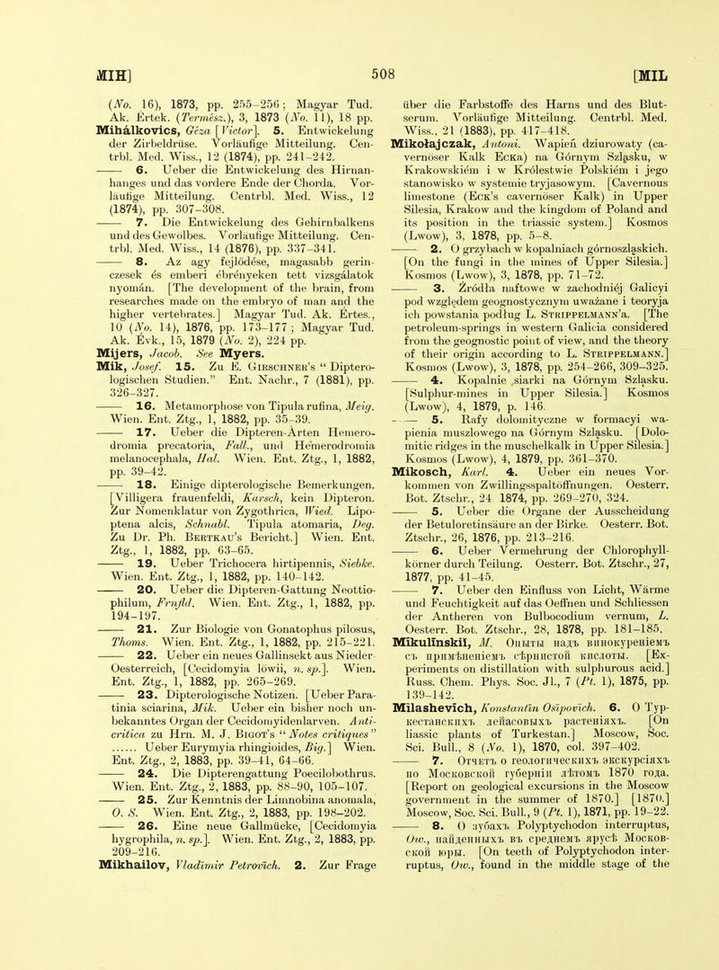 (IVo. 16), 1873, pp. 255-256; Magyar Tud. Ak. Ertek. (Termesz.), 3, 1873 {N'o. 11), 18 pp. Mihalkovics, Oeza [Victor]. 5. Entwickelung der Zirbeldriise. Vorlaufige Mitteilung. Ceii- trbl. Med. Wiss., 12 (1874), pp. 241-242. 6. Ueber die Entwickelung des Hirnan- hanges und das vordere Ende der Chorda. Vor- laufige Mitteilung. Centrbl. Med. Wiss., 12 (1874), pp. 307-308. 7. Die Entwickelung des Gehirnbalkens und des Gewolbes. Vorlaufige Mitteilung. Cen- trbl. Med. Wiss., 14 (1876), pp. 337-341. 8. Az agy fejlodese, magasabb gerin- czesek ^s emberi ebrenyeken tett vizsgalatok nyoman. [The development of the brain, from researches made on the embryo of man and the higher vertebrates.] Magyar Tud. Ak. Ertes., 10 {No. 14), 1876, pp. 173-177; Magyar Tud. Ak. ^Ivk., 15, 1879 {JYo. 2), 224 pp. Mijers, Jacob. See Myers. Mik, Josef. 15. Zu E. Girschner's  Diptero- logischen Studien. Ent. Nachr., 7 (1881), pp. 326-327. 16. Metamorphose von Tipula rufina, i/ei^. Wien. Ent. Ztg., 1, 1882, pp. 35-39. 17. Ueber die Dipteren-Arten Hemero- dromia precatoria. Fall., und He'raerodroniia melanocephala, Hal. Wien. Ent. Ztg., 1, 1882, pp. 39-42. • 18. Einige dipterologische Bemerkungen. [Villigera frauenfeldi, Karsch, kein Dipteron. Zur Nomenklatur von Zygothrica, Wied. Lipo- ptena alcis, Schnahl. Tipula atomaria, Deg. Zu Dr. Ph. Bertkau's Bericht.] Wien. Ent. Ztg., 1, 1882, pp. 63-65. 19. Ueber Trichocera hirtipennis, Siebke. Wien. Ent. Ztg., 1, 1882, pp. 140-142. —-— 20. Ueber die Dipteren-Gattung Neottio- philum, Fr7ijld. Wien. Ent. Ztg., 1, 1882, pp. 194-197. 21. Zur Biologie von Gonatophus pilosus. Thorns. Wien. Ent. Ztg., 1, 1882, pp. 215-221. 22. Ueber ein neues Gallinsekt aus Nieder- Oesterreich, [Cecidomyia lowii, n. sjo.]. Wien. Ent. Ztg., 1, 1882, pp. 265-269. 23. Dipterologische Notizen. [Ueber Para- tinia sciarina, Mik. Ueber ein bisher noch un- bekanntes Organ der Cecidoniyidenlarven. Anti- critica zu Hrn. M. J. Bigot's Notes critiques Ueber Eurymyia rhingioides, Big. ] Wien. Ent. Ztg., 2, 1883, pp. 39-41, 64-66. — 24. Die Dipterengattung Poecilobothrus. Wien. Ent. Ztg., 2, 1883, pp. 88-90, 105-107. 25. Zur Kenntnis der Limnobina anomala, 0. S. Wien. Ent. Ztg., 2, 1883, pp. 198-202. 26. Eine neue Gallmiicke, [Cecidomyia hygrophila, n. sp.]. Wien. Ent. Ztg., 2, 1883, pp. 209-216. Mikhailov^ Vladimir Petrovich. 2. Zur Frage fiber die Farbstofife des Harns und des Blut- serum. Vorlaufige Mitteilung. Centrbl. Med. Wiss., 21 (1883), pp. 417-418. Mikolajczak, Antoni. Wapiefi dziurowaty (ca- vernoser Kalk EcKa) na G6rnym Szlgisku, w Krakowskiem i w Krdlestwie Polskiem i jego stanowisko w systemie tryjasowym. [Cavernous limestone (Eck's cavernoser Kalk) in Upper Silesia, Krakow and the kingdom of Poland and its position in the triassic system.] Kosmos (Lwow), 3, 1878, pp. 5-8. 2. O grzybach w kopalniach g6rnoszl§.skich. [On the fungi in the mines of Upper Silesia.] Kosmos (Lwow), 3, 1878, pp. 71-72. 3. Zr6dla naftowe w zachodniej Galicyi pod wzgl^dem geognostycznym uwazane i teoryja ich powstania podlug L. STRiPPELMANN'a. [The petroleum-springs in western Galicia considei-ed from the geognostic point of view, and the theory of their origin according to L. Strippelmann.] Kosmos (Lwow), 3, 1878, pp. 254-266, 309-325. 4. Kopalnie siarki na Gornym Szlasku. [Sulphur-mines in Upper Silesia.] Kosmos (Lwow), 4, 1879, p. 146. 5. Rafy dolouiityczne w formacyi wa- pienia muszlowego na Gornym Szlasku. [Dolo- mitic ridges in the muschelkalk in Upper Silesia.] Kosmos (Lwow), 4, 1879, pp. 361-370. Mikosch, Karl. 4. Ueber ein neues Vor- kommen von ZwillingsspaltofTnungen. Oesterr. Bot. Ztschr., 24 1874, pp. 269-270, 324. 5. Ueber die Organe der Ausscheidung der Betuloretinsaure an der Birke. Oesterr. Bot. Ztschr., 26, 1876, pp. 213-216. 6. Ueber Vermehrung der Chlorophyll- korner durch Teilung. Oesterr. Bot. Ztschr., 27, 1877, pp. 41-45. 7. Ueber den Einfluss von Licht, Warme und Feuchtigkeit auf das Oeflfnen und Schliessen der Antheren von Bulbocodium vernum, L. Oesterr. Bot. Ztschr., 28, 1878, pp. 181-185. Mikulinskii, M. Oiihtli Hajii, BiiHOKypeHiejiT) C'li iipiiMliHeHieM'b cfepHiiCTOH Kiic.iiOTM. [Ex- periments on distillation with sulphurous acid.] Russ. Chem. Phys. Soc. Jl., 7 {Pt. 1), 1875, pp. 139-142. Milashevich, Konstantln Osi2)ovlch. 6. 0 Typ- KecTaHCKiixT. jieuacoBBix'b pacxeHiflxi.. [On lias.sic plants of Turkestan.] Moscow, Soc. Sci. Bull., 8 (No. 1), 1870, col. 397-402. 7. OTHET'b 0 reo.ioriiiecKHxi> SKCKypciaxi) no MocKOBCKofi ryfiepniii jiixoMi 1870 roja. [Report on geological excursions in the Moscow government in the summer of 1870.] [1870.] Moscow, Soc. Sci. Bull., 9 {Pt. 1), 1871, pp. 19-22. 8. 0 3y6ax'L Pol3rptychodon interruptus, Ow., HaFiji,eHHHxi. bt, cpej,HeMT> Jipycfe Mockob- CKoft lopH. [On teeth of Polyptychodon inter- ruptus, Ow., found in the middle stage of the