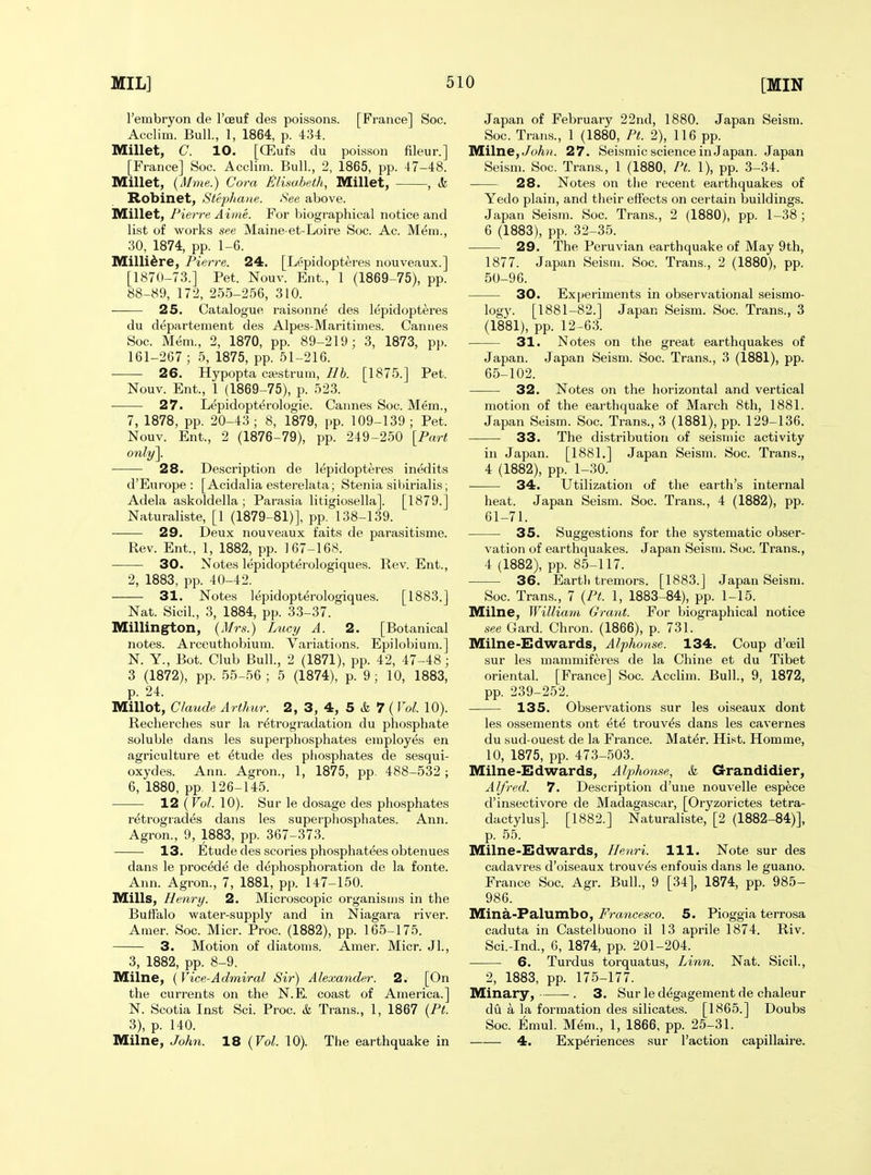 I'embryon de I'ceuf des poissons. [France] Soc. Acclim. Bull., 1, 1864, p. 434. Millet, C. 10. [CEufs du poisson fileur.] [France] Soc. Acclim. Bull., 2, 1865, pp. 47-48. Millet, (Mme.) Cora Elisabeth, Millet, , k Robinet, Stepliane. See above. Millet, Pierre Aime. For biographical notice and list of works see Maine et-Loire Soc. Ac. Mem., 30, 1874, pp. 1-6. Milli^re, Pierre. 24. [Lepidopteres nouveaux.] [1870-73.] Pet. Nouv. Ent., 1 (1869-75), pp. 88-89, 172, 255-256, 310. 25. Catalogue raisonne des lepidopteres du departement des Alpes-Maritimes. Cannes Soc. Mem., 2, 1870, pp. 89-219; 3, 1873, pp. 161-267 ; 5, 1875, pp. 51-216. 26. Hypopta cwstrum, lib. [1875.] Pet. Nouv. Ent., 1 (1869-75), p. 523. ■ 27. Lepidopterologie. Cannes Soc. Mem., 7, 1878, pp. 20-43; 8, 1879, pp. 109-139; Pet. Nouv. Ent., 2 (1876-79), pp. 249-250 [Part 28. Description de lepidopteres inedits d'Europe : [Acidalia esterelata; Stenia sil)irialis; Adela askoldella ; Parasia litigiosella]. [1879.] Naturaliste, [1 (1879-81)], pp. 138-139. ■—— 29. Deux nouveaux faits de parasitisme. Rev. Ent., 1, 1882, pp. 167-168. 30. Notes lepidopterologiques. Rev. Ent., 2, 1883, pp. 40-42. 31. Notes lepidopterologiques. [1883.] Nat. Sicil., 3, 1884, pp. 33-37. Millington, {Mrs.) Lucy A. 2. [Botanical notes. Arceuthobium. Variations. Epilobium.] N. Y., Bot. Club Bull., 2 (1871), pp. 42, 47-48; 3 (1872), pp. 55-56 ; 5 (1874), p. 9; 10, 1883, p. 24. Millot, Claude Arthur. 2, 3, 4, 5 & 7 (Vol. 10). Recherches sur la r^trogi-adation du phosphate soluble dans les superphosphates employes en agriculture et ^tude des phosphates de sesqui- oxydes. Ann. Agron., 1, 1875, pp. 488-532 ; 6, 1880, pp. 126-145. 12 {Vol. 10). Sur le dosage des phosphates retrogrades dans les superphosphates. Ann. Agron., 9, 1883, pp. 367-373. 13. Etude des scories phosphatees obtenues dans le precede de dephosphoration de la fonte. Ann. Agron., 7, 1881, pp. 147-150. Mills, Henry. 2. Microscopic organisms in the Buffalo water-supply and in Niagara river. Amer. Soc. Micr. Proc. (1882), pp. 165-175. 3. Motion of diatoms. Amer. Micr. JL, 3, 1882, pp. 8-9. Milne, (Vice-Admiral Sir) Alexander. 2. [On the currents on the N.E. coast of America.] N. Scotia Inst Sci. Proc. k Trans., 1, 1867 {Pt. 3), p. 140. Milne, John. 18 {Vol. 10). The earthquake in Japan of February 22nd, 1880. Japan Seism. Soc. Trans., 1 (1880, Pt. 2), 116 pp. Milne,^oAh. 27. Seismic science in Japan. Japan Seism. Soc. Trans., 1 (1880, Pt. 1), pp. 3-34. 28. Notes on the recent earthquakes of Yedo plain, and their effects on certain buildings. Japan Seism. Soc. Trans., 2 (1880), pp. 1-38 ; 6 (1883), pp. 32-35. 29. The Peruvian earthquake of May 9th, 1877. Japan Seism. Soc. Trans., 2 (1880), pp. 50-96. 30. Experiments in observational seismo- logy. [1881-82.] Japan Seism. Soc. Trans., 3 (1881), pp. 12-63. 31. Notes on the great earthquakes of Japan. Japan Seism. Soc. Trans., 3 (1881), pp. 65-102. 32. Notes on the horizontal and vertical motion of the earthquake of March 8th, 1881. Japan Seism. Soc. Trans., 3 (1881), pp. 129-136. 33. The distribution of seismic activity in Japan. [1881.] Japan Seism. Soc. Trans., 4 (1882), pp. 1-30. 34. Utilization of the earth's internal heat. Japan Seism. Soc. Trans., 4 (1882), pp. 61-71. 35. Suggestions for the systematic obser- vation of earthquakes. Japan Seism. Soc. Trans., 4 (1882), pp. 85-117. 36. Eartli tremors. [1883.] Japan Seism. Soc. Trans., 7 {Pt. 1, 1883-84), pp. 1-15. Milne, Willia7n Grant. For biographical notice see Card. Chron. (1866), p. 731. Milne-Edwards, Alphonse. 134. Coup d'ceil sur les mammif^res de la Chine et du Tibet oriental. [France] Soc. Acclim. Bull., 9, 1872, pp. 239-252. 135. Observations sur les oiseaux dont les ossements ont ete trouv^s dans les cavernes du sud-ouest de la France. Mat^r. Hist. Homme, 10, 1875, pp. 473-503. Milne-Edwards, Alphonse, & Grandidier, Alfred. 7. Description d'une nouvelle espece d'insectivore de Madagascar, [Oryzorictes tetra- dactylus]. [1882.] Naturaliste, [2 (1882-84)], p. 55. Milne-Edwards, Henri. 111. Note sur des cadavres d'oiseaux trouv^s enfouis dans le guano. France Soc. Agr. Bull., 9 [34], 1874, pp. 985- 986. Mina-Palumbo, Francesco. 5. Pioggia terrosa caduta in Castelbuono il 13 aprile 1874. Riv. Sci.-Ind., 6, 1874, pp. 201-204. 6. Turdus torquatus. Linn. Nat. Sicil., 2, 1883, pp. 175-177. Minary, . 3. Sur le d^gagement de chaleur du a la formation des silicates. [1865.] Doubs Soc. Emul. Mem., 1, 1866, pp. 25-31. 4. Experiences sur Faction capillaire.