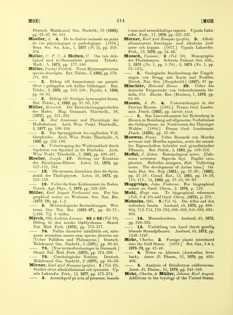 Deutsch. Malakozool. Ges. Nachrbl., 15 (1883), pp. 65-67, 98-101. Moeller, A. 4. De la chaleur aniinale au point de vue physiologique et pathologique. [1876.] Brux. Soc. Sci. Ann., 1, 1877 (Pt 2), pp. 219- 254. m^Uer, C. F. C, & Holten, C. Om tals dele- lighed med hvilkesomhelst primtal. Tidsskr. Math., 5, 1875, pp. 177-180. Moller, Gustaf Fredrik. ISTovje Hymenopterorum species descriptse. Ent. Tidskr., 3, 1882, pp. 179- 181, 205. 2. Bidrag till kannedomen om parasit- lifvet i gallapplen och dylika bildningar. Ent. Tidskr., 3, 1882, pp. 182-186; Psyche, 4, 1890, pp. 89-91. 3. Bidrag till Sveriges hymenopter-fauna. Ent. Tidskr., 4, 1883, pp. 91-95, 120. MoUer, Heinrich. Die Entwickelungsgeschichte des Hufes. Mag. Gesammt. Thierheilk., 38, [1872], pp. 321-362. 2. Zur Anatomie und Physiologie der Huflederhaut. Arch. Wiss. Prakt. Thierheilk., 3, 1877, pp. 169-194. ■ 3. Das Sprunggelenk des englischen VoU- blutpferdes. Arch. Wiss. Prakt. Thierheilk., 6, 1880, pp. 182-190. 4. Uebertragung der Wutkrankheit durch Injektion von Speichel in die Blutbahn. Arch. Wiss. Prakt. Thierheilk., 7, 1881, pp. 490-491. Moeller, Joseph. 17. Beitrag zur Kenntnis der Eucalyptus-Blatter. Lotos, 24, 1874, pp. 117-121, 164. • 18. Die neueren Ansichten Uber die Syste- matik der Thallophyten. Lotos, 25, 1875, pp. 155-159. • 19. Ueber die freie Kohlensaure im Boden. Forsch. Agr.-Phys., 2, 1879, pp. 329-338. IVEoller, Karl August Ferdinand von. For bio- graphical notice see Wetterau. Ges. Nat. Ber. (1873-79), pp. 1-2. 5. Meteorologische Beobachtungen. Wet- terau. Ges. Nat. Ber. (1863-67), pp. 65-71 ; \i,Ahh. 7)], 9 tables. M^rch, Otto Andreas Lowson. 62 & 63 (Vol. 10). Bidrag til den norske bl^ddyrfauna. Skand. Nat. M0d. Forh. (1873), pp. 373-377. ■ 74. Nullus character infallibilis est, ante- quam secundum omnes suas species directus est. [Ueber Pallifera und Philomycus.] Deutsch. Malakozool. Ges. Nachrbl, 3 (1871), pp. 90-91. 75. [Nye tertiserforsteninger in Danmark.] Skand. Nat. M0d. Forh. (1873), pp. 274-298. 76. Conchologische Notizen. Deutsch. Malakozool. Ges. Nachrbl., 9 (1877), pp. 58-59. Morner, Karl Axel Hampus {grefve). 1 {Vol. 10). Studier ofver alkalialbuminat och syntonin. Up- sala Lakarefor. Forh., 12, 1877, pp. 475-574. 2. Arsenikprof p§, urin af personer, boende i rum med arsenikhaltiga tapeter. Upsala Laka- refor. Forh., 11, 1876, pp. 527-537. Morner, Karl Axel Hampus {grefve). 3. Alkali- albuminatets foreningar med alkaliska jord- arter och koppar. [1877.] Upsala Lakarefor. Forh., 13, 1878, pp. 24-46. Moesch, Casimir. 3 {Vol. 10). Monographic der Pholadomyen. Schweiz. Paliiont. Ges. Abh., 1, 1875 {No. 1, pp. 1-78); 2, 1875 {JYo. 1, pp. 79-135). 5. Geologische Beschreibung der Umgeb- ungen von Brugg mit Karte und Prohlen, Zurich, Nat. Ges. [Neujahrsbl.] (1867), 87 pp. Moschler, Heiyirich Benno. 29. Ueber das deutsche Biirgerrecht von Ochsenheimeria bir- della, Crt. Ztschr. Ent. (Breslau), 7, 1879, pp. 82-85. Moesta, A. Fr. 4. Untersuchungen in der Provinz Hessen. [1883.] Preuss. Geol. Landes- anst. Jbuch. (1882), pp. xxviii-xxix. 5. Das Liasvorkommen bei Eichenberg in Hessen in Beziehung auf allgenieine Verhaltnisse des Gebirgsbaues im Nordwesten des Thiiringer Waldes. [1884.] Preuss. Geol. Landesanst. Jbuch. (1883), pp. 57-80. Moewes, Franz. Ueber Bastarde von Mentha arvensis und Mentha aquatica, sowie die sexuel- len Eigenschaften hybrider und gynodiocischer Pflanzen. Bot. Jbuch., 4, 1883, pp. 189-216. Moffat, J. Alston. Entomological notes. [Calo- soma scrutator. Saperda fayi. Papilio cres- phontes. Heliothis armigera. Huh. Collecting notes. The development of Actias luna.] On- tario Ent. Soc. Bep. (1881), pp. 29-30; (1882), pp. 27-29; Canad. Ent., 13, 1881, pp. 18-19, 115, 175; 14, 1882, pp. 57-58, 98-99. Moggridge, John Traheme. For biographical notice see Gard. Chron., 2, 1874, p. 723. Mohl, Hugo von. To biographical references {Vols. 8 & 10) ac^c^Gard. Chron. (1872), p. 578. Mohnike, Otto. 5 (Vol. 8). Die Affen auf den indischen Inseln. Ausland, 45, 1872, pp. 660— 664, 712-714, 759-762, 800-803, 846-850, 893- 895. 14. Meeresleuchten. Ausland, 45, 1872, pp. 529-532. 15. Umbildung von Land durch gesellig lebende Strandpflanzen. Ausland, 45, 1872, pp. 1246-1247. Mohr, Charles. 3. Foreign plants introduced into the Gulf States. [1878.] Bot. Gaz., 3 & 4, 1878-79, pp. 42-46. 4. Notes on Alstonia (Australian fever bark). Amer. Jl. Pharm., 51, 1879, pp. 403- 406. 5. Analysis of Eriodictyon oalifornicum. Amer. Jl. Pharm., 51, 1879, pp. 545-549. Mohr, Charles, & Miiller, Johann Karl August. Additions to the bryology of the United States.