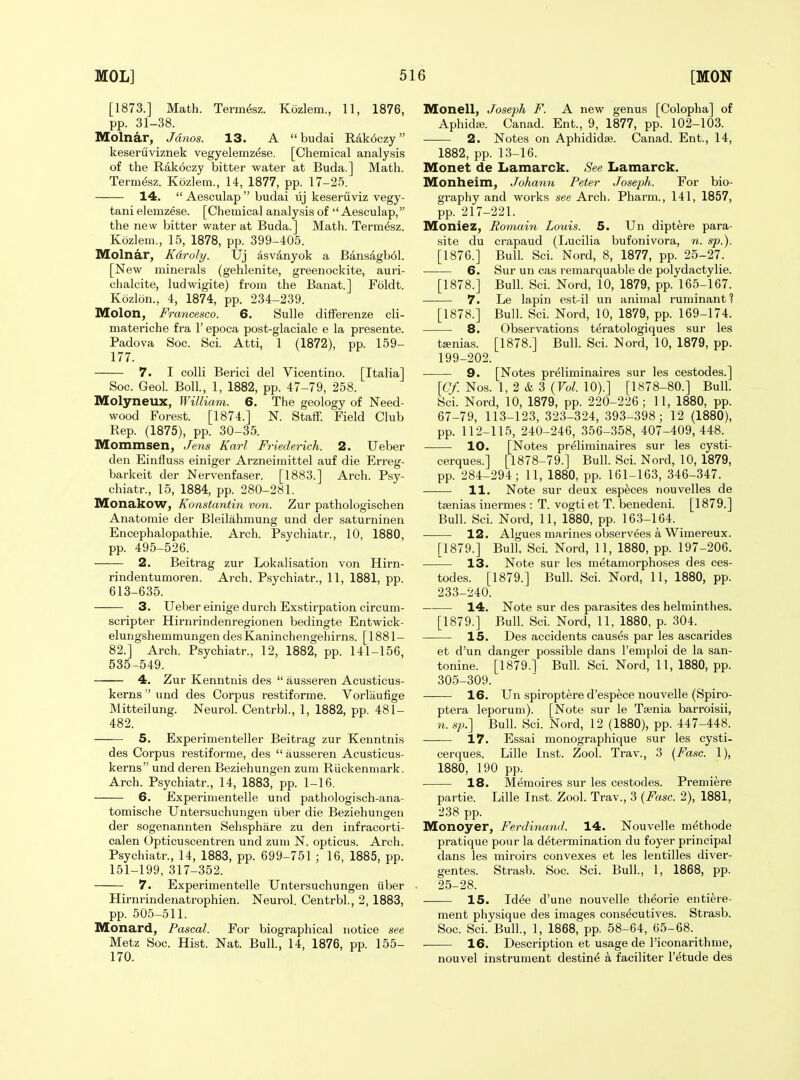 [1873.] Math. Termfez. Kozlem., 11, 1876, pp. 31-38. Molnar, Jdnos. 13. A budai Rak6czy keseruviznek vegyelemz&e. [Chemical analysis of the Rakoczy bitter water at Buda.] Math. Term^sz. Kozlem., 14, 1877, pp. 17-25. 14.  Aesculap  budai lij keseruviz vegy- tani elemzese. [Chemical analysis of  Aesculap, the new bitter water at Buda.] Math. Term^sz. Kozlem., 15, 1878, pp. 399-405. Molnar, Kdroly. Uj dsvanyok a Bansagb61. [New minerals (gehlenite, greenockite, auri- chalcite, ludwigite) from the Banat.] Foldt. Kdzlon., 4, 1874, pp. 234-239. Molon, Francesco. 6. Sulle differenze cli- materiche fra 1' epoca post-glaciale e la presente. Padova Soc. Sci. Atti, 1 (1872), pp. 159- 177. 7. I colli Berici del Vicentino. [Italia] Soc. Geol. Boll., 1, 1882, pp. 47-79, 258. Molyneux, William. 6. The geology of Need- wood Forest. [1874.] N. Staff. Field Club Rep. (1875), pp. 30-35. Mommsen, Jens Karl Friederich. 2. Ueber den Einfluss einiger Arzneimittel auf die Erreg- barkeit der Nervenfaser. [1883.] Arch. Psy- chiatr., 15, 1884, pp. 280-281. IVIonakow, Konstantin von. Zur pathologischen Anatomie der Bleilahmung and der saturninen Encephalopathie. Arch. Psychiatr., 10, 1880, pp. 495-526. 2. Beitrag zur Lokalisation von Hirn- rindentumoren. Arch. Psychiatr., 11, 1881, pp. 613-635. 3. Ueber einige durch Exstirpation circum- scripter Hirnrindenregionen bedingte Entwick- elungshemmungen desKaninchengehirns. [1881- 82.] Arch. Psychiatr., 12, 1882, pp. 141-156, 535-549. 4. Zur Kenntnis des  ausseren Acusticus- kerns  und des Corpus restiforme. Vorliiufige Mitteilung. Neurol. Centrbl., 1, 1882, pp. 481- 482. 5. Experimenteller Beitrag zur Kenntnis des Corpus restiforme, des  ausseren Acu.sticus- kerns und deren Beziehungen zum Riickenniark. Arch. Psychiatr., 14, 1883, pp. 1-16. 6. Experimentelle und pathologisch-ana- tomische Untersuchungen iiber die Beziehungen der sogenannten Sehsphare zu den infracorti- calen Opticuscentren und zum N. opticus. Arch. Psychiatr., 14, 1883, pp. 699-751 ; 16, 1885, pp. 151-199, 317-352. 7. Experimentelle Untersuchungen iiber Hirnrindenatrophien. Neurol. Centrbl., 2, 1883, pp. 505-511. Monard, Pascal. For biographical notice see Metz Soc. Hist. Nat. Bull., 14, 1876, pp. 155- 170. Monell, Joseph F. A new genus [Colopha] of Aphida;. Canad. Ent., 9, 1877, pp. 102-103. 2. Notes on Aphididse. Canad. Ent., 14, 1882, pp. 13-16. Monet de Lamarck. See Lamarck. Monheim, Johann Peter Joseph. For bio- graphy and works see Arch. Pharm., 141, 1857, pp. 217-221. Moniez, Romain Louis. 5. Un dipt^re para- site du crapaud (Lucilia bufonivora, n. sp.). [1876.] Bull. Sci. Nord, 8, 1877, pp. 25-27. 6. Sur un cas remarquable de polydactylie. [1878.] Bull. Sci. Nord, 10, 1879, pp. 165-167. 7. Le lapin est-il un animal ruminant 1 [1878.] Bull. Sci. Nord, 10, 1879, pp. 169-174. 8. Observations teratologiques sur les tsenias. [1878.] Bull. Sci. Nord, 10, 1879, pp. 199-202. 9. [Notes pr^liminaires sur les cestodes.] [Cy. Nos. 1, 2 & 3 (Fo^. 10).] [1878-80.] Bull. - Sci. Nord, 10, 1879, pp. 220-226; 11, 1880, pp. 67-79, 113-123, 323-324, 393-398; 12 (1880), pp. 112-115, 240-246, 356-358, 407-409,448. 10. [Notes pr^liminaires sur les cysti- cerques.] [1878-79.] Bull. Sci. Nord, 10, 1879, pp. 284-294; 11, 1880, pp. 161-163, 346-347. 11. Note sur deux especes nouvelles de taenias inermes : T. vogti et T. benedeni. [1879.] Bull. Sci. Nord, 11, 1880, pp. 163-164. 12. Algues marines observees a Wimereux. [1879.] Bull. Sci. Nord, 11, 1880, pp. 197-206. 13. Note sur les metamorphoses des ces- todes. [1879.] Bull. Sci. Nord, 11, 1880, pp. 233-240. 14, Note sur des parasites des helminthes. [1879.] Bull. Sci. Nord, 11, 1880, p. 304. 15. Des accidents causes par les ascarides et d'un danger possible dans I'emploi de la san- tonine. [1879.] Bull. Sci. Nord, 11, 1880, pp. 305-309. 16. Un spiroptere d'espece nouvelle (Spiro- ptera leporum). [Note sur le Taenia barroisii, n. sp.] Bull. Sci. Nord, 12 (1880), pp. 447-448. 17. Essai monographique sur les cysti- cerques. Lille Inst. Zool. Trav., 3 {Fasc. 1), 1880, 190 pp. 18. Memoires sur les cestodes. Premiere partie. Lille Inst. Zool. Trav., 3 (Fasc. 2), 1881, 238 pp. Monoyer, Ferdiiumd. 14. Nouvelle methode pratique pour la determination du foyer principal dans les miroirs convexes et les lentilles diver- gentes. Strasb. Soc. Sci. Bull., 1, 1868, pp. 25-28. 15. Idee d'une nouvelle theorie entiere- ment physique des images cons^cutives. Strasb. Soc. Sci. Bull., 1, 1868, pp. 58-64, 65-68. 16. Description et usage de I'iconarithme, nouvel instrument destin^ k faciliter I'etude des
