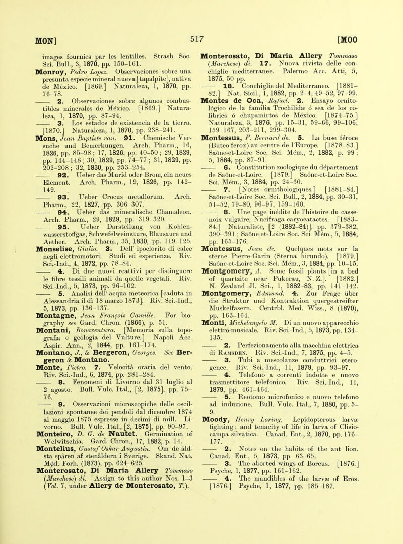 images fournies par les lentilles. Strasb. Soc. Sci. Bull., 3, 1870, pp. 150-161. Monroy, Pedro Lopez. Observaciones sobre una presunta especie mineral nueva [tapalpite], nativa de Mexico. [1869.] Naturaleza, 1, 1870, pp. 76-78. 2. Observaciones sobre algunos combus- tibles minerales de Mexico. [1869.] Natura- leza, 1, 1870, pp. 87-94. 3. Los estados de existencia de la tierra. [1870.] Naturaleza, 1, 1870, pp. 238-241. Mons, Jean Baftiste van. 91. Chemische Ver- suche und Bemerkungen. Arch. Pharm., 16, 1826, pp. 85-98 ; 17, 1826, pp. 40-50; 29, 1829, pp. 144-148 ; 30, 1829, pp. 74-77 ; 31, 1829, pp. 202-208; 32, 1830, pp. 253-254. 92. Ueber das Murid oder Brom, ein neues Element. Arch. Pharm., 19, 1826, pp. 142- 149. 93. Ueber Crocus metallorum. Arch. Pharm., 22, 1827, pp. 306-307. 94. Ueber das mineralische Chamaleon. Arch. Pharm., 29, 1829, pp. 319-320. 95. Ueber Darstellung von Kohlen- wasserstoffgas, Schwefelweinsaure, Blausaure und Aether. Arch. Pharm., 35, 1830, pp. 119-125. Monselise, GiuUo. 3. Dell' ipoclorito di calce negli elettromotori. Studi ed esperienze. Riv. Sci.-Ind., 4, 1872, pp. 78-84. 4. Di due nuovi reattivi per distinguere le fibre tessili animali da quelle vegetali. Riv. Sci.-Ind., 5, 1873, pp. 96-102. 5. Analisi dell' acqua meteorica [caduta in Alessandria il di 18 marzo 1873]. Riv. Sci.-Ind., 5, 1873, pp. 136-137. Montagne, Jean Franr^ois Camille. For bio- graphy see Gard. Chron. (1866), p. 51. IVIontani, Bonaventura. [Memoria sulla topo- grafia e geologia del Vulture.] Napoli Acc. Aspir. Ann., 2, 1844, pp. 161-174. Montano, J., k Bergeron, Georges. See Ber- geron & Montano. Monte, Pietro. 7. Velocita oraria del vento. Riv. Sci.-Ind., 6, 1874, pp. 281-284. 8. Fenomeni di Livorno dal 31 luglio al 2 agosto. Bull. Vulc. Ital., [2, 1875], pp. 75- 76. 9. Osservazioni microscopiche delle oscil- lazioni spontanee dei pendoli dal dicembre 1874 al maggio 1875 espresse in decimi di mill. Li- vorno. Bull. Vulc. Ital., [2, 1875], pp. 90-97. Monteiro, D. G. de Nautet. Germination of Welwitschia. Gard. Chron., 17, 1882, p. 14. Montelius, Gustaf Oskar Augustin. Om de ald- sta spSren af sten§,ldern i Sverige. Skand. Nat. Myid. Forh. (1873), pp. 624-625. Monterosato, Di Maria Allery Tommaso (Marchese) di. Assign to this author Nos. 1-3 {Vol. 7, under Allery de Monterosato, T.). Monterosato, Di Maria Allery Tommaso (Marchese) di. 17. Nuova rivista delle con- chiglie mediterranee. Palermo Acc. Atti, 5, 1875, 50 pp. • 18. Conchiglie del Mediterraneo. [1881- 82.] Nat. Sicil, 1,1882, pp. 2-4, 49-52, 97-99. Monies de Oca, Rafael. 2. Ensayo ornito- 16gico de la familia 'Trochilidse 6 sea de los co- libries 6 chupamirtos de Mexico. [1874-75.] Naturaleza, 3, 1876, pp. 15-31, 59-66, 99-106, 159-167, 203-211, 299-304. Montessus, F. Bernard de. 5. Ija buse feroce (Buteo ferox) au centre de I'Europe. [1878-83.] Saone-et-Loire Soc. Sci. Mem., 2, 1882, p. 99; 5, 1884, pp. 87-91. 6. Constitution zoologique du departement de Saone-et-Loire. [1879.] Saone-et-Loire Soc. Sci. M^m., 3, 1884, pp. 24-30. 7. [Notes ornithologiques.] [1881-84.] Saone-et-Loire Soc. Sci. Bull., 2, 1884, pp. 30-31, 51-52, 79-80, 96-97, 159-160. 8. Une page inedite de I'histoire du casse- noix vulgaire, Nucifraga caryocatactes. [1883- 84.] Naturaliste, [2 (1882-84)], pp. 379-382, 390-391 ; Saone et-Loire Soc. Sci. Mem., 5, 1884, pp. 16.5^176. Montessus, Jean de. Quelques mots sur la sterne Pierre Garin (Sterna hirundo). [1879.] Saone-et-Loire Soc. Sci. M(^m., 3, 1884, pp. 10-15. Montgomery, A. Some fossil plants [in a bed of quartzite near Pukerau, N. Z.]. [1882.] N. Zealand Jl. Sci., 1, 1882-83, pp. 141-142. Montgomery, Edmund. 4. Zur Frage iiber die Struktur und Kontraktion quergestreifter Muskelfasern. Centrbl. Med. Wiss., 8 (1870), pp. 163-164. Monti, Michelangelo M. Di un nuovo apparecchio elettro-musicale. Riv. Sci.-Ind., 5, 1873, pp. 134- 135. 2. Perfezionamento alia macchina elettrica di Ramsden. Riv. Sci.-Ind., 7, 1875, pp. 4-5. 3. Tubi a mescolanze conduttrici etero- genee. Riv. Sci.-Ind., 11, 1879, pp. 93-97. 4. Telefono a correnti indotte e nuovo trasmettitore telefonico. Riv. Sci.-Ind., 11, 1879, pp. 461-464. 5. Reotomo microfonico e nuovo telefono ad induzione. Bull. Vulc. Ital., 7, 1880, pp. 5- 9. Moody, Henry Loring. Lepidopterous larvae fighting; and tenacity of life in larva of Clisio- campa silvatica. Canad. Ent., 2, 1870, pp. 176- 177. 2. Notes on the habits of the ant lion. Canad. Ent., 5, 1873, pp. 63-65. 3. The aborted wings of Boreus. [1876.] P.syche, 1, 1877, pp. 161-162. 4. The mandibles of the larvae of Eros. [1876.] Psyche, 1, 1877, pp. 185-187.