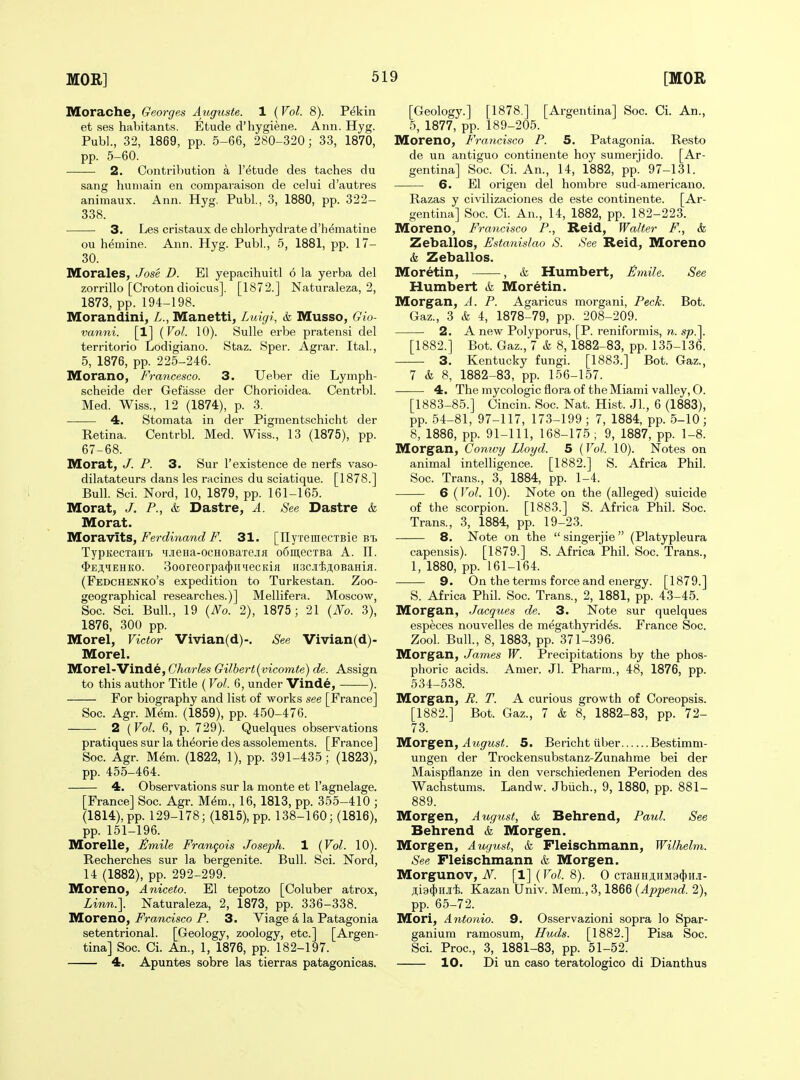 Morache, Georges Augusts. 1 (Vol. 8). Pekin et ses habitants. Etude d'hygiene. Ann. Hyg. Publ., 32, 1869, pp. 5-66, 280-320; 33, 1870, pp. 5-60. 2. Contribution a I'etude des taches du sang huniain en comparaison de celui d'autres animaux. Ann. Hyg. Publ., 3, 1880, pp. 322- 338. 3. Les cristaux de chlorhydrate d'h^matine ou h^mine. Ann. Hyg. Publ, 5, 1881, pp. 17- 30. Morales, Jose D. El yepacihuitl 6 la yerba del zorrillo [Crotondioicus]. [1872.] Naturaleza, 2, 1873, pp. 194-198. Morandini, Z., Manetti, Luigi, & Musso, Gio- vanni. [1] {Vol. 10). Sulle erbe pratensi del territorio Lodigiano. Staz. Sper. Agrar. Ital., 5, 1876, pp. 225-246. Morano, Francesco. 3. Ueber die Lymph- scheide der Gefasse der Chorioidea. Centrbl. Med. Wiss., 12 (1874), p. 3. 4. Stomata in der Pigraentschicht der Retina. Centrbl. Med. Wiss., 13 (1875), pp. 67-68. Morat, J. P. 3. Sur I'existence de nerfs vaso- dilatateurs dans les racines du sciatique. [1878.] Bull. Sci. Nord, 10, 1879, pp. 161-165. Morat, J. P., & Dastre, A. See Dastre & Morat. Moravits, i^ero?Miano?31. [XlyTeinecTBie TypKecxaHi. iiJieHa-ocHOBaTe.!iH o6in,ecTBa A. 11. $E^qEHKO. 3ooreorpa(t)iiiecKia ii.3CJi'feji,0BaHiJi. (Fedchenko's expedition to Turkestan. Zoo- geographical researches.)] Mellifera. Moscow, Soc. Sci. Bull., 19 {No. 2), 1875; 21 {No. 3), 1876, 300 pp. Morel, Victor Vivian(d)-, See Vivian(d)- Morel. Morel-Vinde, Charles Gilbert{vicomte) de. Assign to this author Title (Vol. 6, under Vinde, ). For biography and list of works see [France] Soc. Agr. M6m. (1859), pp. 450-476. 2 {Vol. 6, p. 729). Quelques observations pratiques sur la theorie des assolements. [France] Soc. Agr. Mem. (1822, 1), pp. 391-435; (1823), pp. 455-464. 4, Observations sur la monte et I'agnelage. [France] Soc. Agr. Mem., 16, 1813, pp. 355-410 ; (1814), pp. 129-178; (1815), pp. 138-160; (1816), pp. 151-196. Morelle, £mile Francois Joseph. 1 {Vol. 10). Recherches sur la bergenite. Bull. Sci. Nord, 14 (1882), pp. 292-299. Moreno, Aniceto. El tepotzo [Coluber atrox, Linn.]. Naturaleza, 2, 1873, pp. 336-338. Moreno, Francisco P. 3. Viage a la Patagonia setentrional. [Geology, zoology, etc.] [Argen- tina] Soc. Ci. An., 1, 1876, pp. 182-197. 4. Apuntes sobre las tierras patagonicas. [Geology.] [1878,] [Argentina] Soc. Ci. An., 5, 1877, pp. 189-205. Moreno, Francisco P. 5. Patagonia. Resto de un antiguo continente hoy sumerjido. [Ar- gentina] Soc. Ci. An., 14, 1882, pp. 97-131. 6. El origen del hombre sud-americano. Razas y civilizaciones de este continente. [Ar- gentina] Soc. Ci. An., 14, 1882, pp. 182-223. Moreno, Francisco P., Reid, Walter F., &, Zeballos, Fstanislao S. See Reid, Moreno 6, Zeballos. Moretin, , & Humbert, £mile. See Humbert & Moretin. Morgan, A. P. Agaricus raorgani, Peck. Bot. Gaz., 3 & 4, 1878-79, pp. 208-209. 2. Anew Polyporus, [P. reniformis, n. sp.]. [1882.] Bot. Gaz., 7 & 8, 1882-83, pp. 135-136. 3. Kentucky fungi. [1883.] Bot. Gaz., 7 & 8, 1882-83, pp. 156-157. 4. The mycologic flora of the Miami valley, O. [1883-85.] Cincin. Soc. Nat. Hist. Jl., 6 (1883), pp. 54-81, 97-117, 173-199; 7, 1884, pp. 5-10; 8, 1886, pp. 91-111, 168-175 ; 9, 1887, pp. 1-8. Morgan, Comvy Lloyd. 5 {Vol. 10). Notes on animal intelligence. [1882.] S. Africa Phil. Soc. Trans., 3, 1884, pp. 1-4. 6 {Vol. 10). Note on the (alleged) suicide of the scorpion. [1883.] S. Africa Phil. Soc. Trans., 3, 1884, pp. 19-23. 8. Note on the  singerjie  (Platypleura capensis). [1879.] S. Africa Phil. Soc. Trans., 1, 1880, pp. 161-164. 9. On the terms force and energy. [1879.] S. Africa Phil. Soc. Trans., 2, 1881, pp. 43-45. Morgan, Jacques de. 3. Note sur quelques especes nouvelles de megathyrides. France Soc. Zool. Bull., 8, 1883, pp. 371-396. Morgan, James W. Precipitations by the phos- phoric acids. Amer. Jl. Pharm., 48, 1876, pp. 534-538. Morgan, R. T. A curious growth of Coreopsis. [1882.] Bot. Gaz., 7 & 8, 1882-83, pp. 72- 73. Morgen, ^M^TMS^. 5. Berichtuber Bestimm- ungen der Trockensubstanz-Zunahme bei der Maispflanze in den verschiedenen Perioden des Wachstums. Landw. Jbiich., 9, 1880, pp. 881- 889. Morgen, August, k Behrend, Paul. See Behrend k Morgen. Morgen, August, k Fleischmann, Wilhelm. See Fleischmann k Morgen. Morgunov, N. [1] {Vol. 8). 0 cTaHHji,nM3(})HJi- jlia^njii. Kazan Univ. Mem., 3,1866 {Append. 2), pp. 65-72. Mori, Antonio. 9. Osservazioni sopra lo Spar- ganium ramosum, Huds. [1882.] Pisa Soc. Sci. Proc, 3, 1881-83, pp. 51-52. 10. Di un caso teratologic© di Dianthus