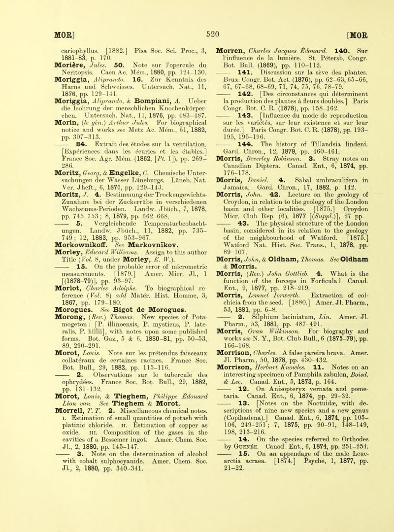 cariophyllus. [1882.] Pisa Soc. Sci. Proc, 3, 1881-83, p. 170. Mori^re, Jules. 50. Note sui* I'opercule du Neritopsis. Caen Ac. Mem., 1880, pp. 124-130. Moriggia, Aliprando. 16. Zur Kenntnis des Harns und Schweisses. Untersuch. Nat., 11, 1876, pp. 129-141. Moriggia, AUjjrando, k Bompiani, A. Ueber die Isolii'ung der menschlichen Knochenkorper- chen. Untersuch. Nat., 11, 1876, pp. 483-487. Morin, (le gen.) Arthur Jules. For biographical notice and work.s see Metz Ac. Mem., 61, 1882, pp. 307-313. 84. Extrait des etudes sur la ventilation. [Experiences dans les ecuries et les etables.] France Soc. Agr. Mem. (1862, \Pt. 1]), pp. 269- 286. Moritz, Georg, & Engelke, C. Chemische Unter- suchungen der Wasser Liineburgs. Liineb. Nat. Ver. Jheft., 6, 1876, pp. 129-143. Moritz, J. 4. Bestimmung der Trockengewichts- Zunahme bei der Zuckerriibe in verschiedenen Wachstums-Perioden. Landw. Jbiich., 7, 1878, pp. 745-753 ; 8, 1879, pp. 662-668. 5. Vergleichende Temperaturbeobacht- ungen. Landw. Jbiich., 11, 1882, pp. 735- 749; 12, 1883, pp. 953-967. Morkownikoff. See Markovnikov. Morley, Edward Williams. Assign to this author Title (Vol. 8, under Morley, E. IF.). 15. On the probable error of micrometric measurements. [1879.] Anier. Micr. Jl., 1 [(1878-79)], pp. 93-97. Morlot, Charles Adoljyhe. To biographical re- ference (Vol. 8) add Mater. Hist. Homme, 3, 1867, pp. 179-180. Morogues. •S'ee Bigot de Morogues. Morong, {Bev.) 7'homas. New species of Pota- mogeton: [P. illinoensis, P. mysticus, P. late- ralis, P. hillii], with notes upon some published forms. Bot. Gaz., 5 & 6, 1880-81, pp. 50-53, 89, 290-291. Morot, Louis. Note sur les pretendus faisceaux collateraux de certaines racines. France Soc. Bot. Bull., 29, 1882, pp. 115-116. 2. Observations sur le tubercule des ophrydees. France Soc. Bot. Bull., 29, 1882, pp. 131-132. Morot, Louis, & Tieghem, Philippe ^doiiard Leon van. See Tieghem & Morot. Morrell, T. T. 2. Miscellaneous chemical notes. I. Estimation of small quantities of potash with platinic chloride, ii. Estimation of copper as oxide. III. Composition of the gases in the cavities of a Bessemer ingot. Amer. Chem. Soc. Jl., 2, 1880, pp. 145-147. 3. Note on the determination of alcohol with cobalt sulphocyanide. Amer. Chem. Soc. Jl., 2, 1880, pp. 340-341. Morren, Charles Jacques tldouard. 140. Sur I'influence de la lumiere. St. Petersb. Congr. Bot. Bull. (1869), pp. 110-112. 141. Discussion sur la seve des plantes. Brux. Congr. Bot. Act. (1876), pp. 62-63, 65-66, 67, 67-68, 68-69, 71, 74, 75, 76, 78-79. 142. [Des circonstances qui determinent la production des plantes a fleurs doubles.] Paris Congr. Bot. C. R. (1878), pp. 158-162. 143. [Influence du mode de reproduction sur les varietes, sur leur existence et sur leur duree.] Paris Congr. Bot. C. R. (1878), pp. 193- 195, 195-196. 144. The history of Tillandsia lindeni. Card. Chron., 12, 1879, pp. 460-461. Morris, Beverley Robinson. 3. Stray notes on Canadian Diptera. Canad. Ent., 6, 1874, pp. 176-178. Morris, Daniel. 4. Sabal umbraculifera in Jamaica. Card. Chron., 17, 1882, p. 142. Morris, John. 42. Lecture on the geology of Croydon, in relation to the geology of the London basin and other localities. [1875.] Croydon Micr. Club Rep. (6), 1877 [{Suppl.)'\, 27 pp. 43. The physical structure of the London basin, considered in its relation to the geology of the neighbourhood of Watford. [1875.] Watford Nat. Hist. Soc. Trans., 1, 1878, pp. 89-107. Morris, John, & Oldham, Thomas. See Oldham k Morris. Morris, {Rev.) John Gottlieb. 4. What is the function of the forceps in Forficulal Canad. Ent., 9, 1877, pp. 218-219. Morris, Lemuel lorwerth. Extraction of col- chicia from the seed. [1880.] Amer. Jl. Pharm., 53, 1881, pp. 6-8. 2. Silphium laciniatum, Lin. Amer. Jl. Pharm., 53, 1881, pp. 487-491. Morris, Oran Wilkinson. For biography and works see N. Y., Bot. Club Bull., 6 (1875-79), pp. 166-168. Morrison, Charles. A false pareira brava. Amer. Jl. Pharm., 50, 1878, pp. 430-432. Morrison, Herbart Knowles. 11. Notes on an interesting specimen of Pamphila zabulon, Boisd. & Lec. Canad. Ent., 5, 1873, p. 164. 12. On Anisopteryx vernata and ponie- taria. Canad. Ent., 6, 1874, pp. 29-32. 13. [Notes on the Noctuidje, with de- scriptions of nine new species and a new genus (Copihadena).] Canad. Ent., 6, 1874, pp. 105- 106, 249-251 ; 7, 1875, pp. 90-91, 148-149, 198, 213-216. 14. On the species referred to Orthodes by GuEN^E. Canad. Ent., 6, 1874, pp. 251-254. 15. On an appendage of the male Leuc- arctia acraea. [1874.] Psyche, 1, 1877, pp. 21-22.