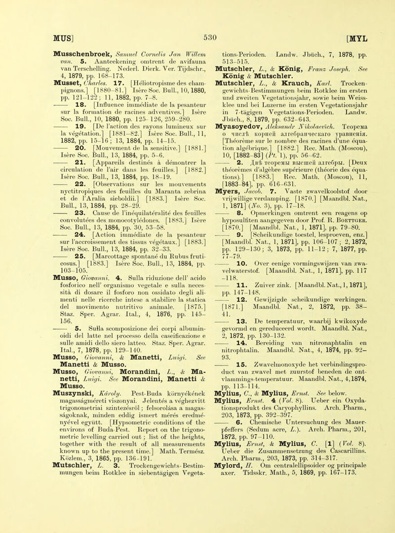 Musschenbroek, Samuel Cornells Jan Willem van. 5. Aanteekening omtrent de avifauna van Terschelling. Nederl. Dierk. Ver. Tijdschr., 4, 1879, pp. 168-173. Musset, 67i«rZes. 17. [Heliotropisme des cham- pignons.] [1880-81.] IsereSoc. Bull., 10,1880, pp. 121-122 ; 11, 1882, pp. 7-8. 18. [Influence immediate de la pesanteur sur la formation de racines adventives.] Isere Soc. Bull., 10, 1880, pp. 125- 126, 259-280. 19. [De Faction des rayons lumineux sur la vegetation.] [1881-82.] Isere Soc. Bull., 11, 1882, pp. 15-16; 13, 1884, pp. 14-15. 20. [Mouvement de la sensitive.] [1881.] Isere Soc. Bull., 13, 1884, pp. 5-6. ■ 21. [Appareils destines a demontrer la circulation de I'air dans les feuilles.] [1882.] Isere Soc. Bull., 13, 1884, pp. 18-19. 22. [Observations sur les mou^'ements nyctitropiques des feuilles du Maranta zebrina et de I'Aralia sieboldii.] [1883.] Isere Soc. Bull., 13, 1884, pp. 28-29. 23. Cause de I'inequilateralite des feuilles convolutees des monocotyledones. [1883.] Isere Soc. Bull., 13, 1884, pp. 30, 53-58. 24. [Action iramMiate de la pe.santeur sur I'accroissement des tissus ve^getaux.] [1883.] Isere Soc. Bull., 13, 1884, pp. 32-33. 25. [Marcottage spontane du Rubus fruti- cosus.] [1883.] IsereSoc. Bull., 13, 1884, pp. 103-105. IVIUSSO, Giovanni. 4, Sulla riduzione dell' acido fosforico neir organismo vegetale e sulla neces- sity di dosare il fosforo non ossidato degli ali- menti nelle ricerche intese a stabilire la statica del movimento nutritivo animale. [1875.] Staz. Sper. Agrar. Ital., 4, 1876, pp. 145- 156. 5. Sulla scomposizione dei corpi albumin- oidi del latte nel processo della caseiflcazione e sulle amidi dello siero latteo. Staz. Sper. Agrar. Ital., 7, 1878, pp. 129-140. MUSSO, Giovaymi, & Manetti, Lniyi. See Manetti & Musso. Musso, G iovanni, IVIorandini, L., & IVIa- netti, Lnigi. See Morandini, Manetti & Musso. Muszynski, Kdroly. Pest-Buda kornyek^nek magassagmereti viszonyai. Jelentes a veghezvitt trigonometriai szintezesrol; felsoroldsa a magas- sagoknak, minden eddig ismert meres eredme- ny^vel egyiitt. [Hypsometric conditions of the environs of Buda-Pest. Report on the trigono- metric levelling carried out; list of the heights, together with the result of all measurements known up to the present time.] Math. Term^sz. Kozlem., 3, 1865, pp. 136-191. Mutschler^ L. 3. Trockengewichts-Bestim- mungen beim Rotklee in siebentagigen Vegeta- tions-Perioden. Landw. Jbiich., 7, 1878, pp. 513-515. Mutschler, L., & Konig, Franz Joseph. See Konig & Mutschler. Mutschler, L., & Krauch, Karl. Trocken- gewichts-Bestimmungen beim Rotklee im ersten und zweiten Vegetationsjahr, sowie beim Weiss- klee und bei Luzerne im ersten Vegetationsjahr in 7-tagigen Vegetations-Perioden. Landw. Jbiich., 8, 1879, pp. 632-643. Myasoyedov, Aleksandr Nlkolaevlch. Teopena 0 Miic.ii'li KopHen ajire6paTrMecKaro ypaBHenia. [Tii^oreme sur le nombre des racines d'une equa- tion algebrique.] [1882.] Rec. Math. (Moscou), 10, [1882-83] {Ft. 1), pp. 56-62. 2. /I,B'l; TeopeMH BHCiiiefi ajire6pH. [Deux th^oremes d'algebre sup^rieure (theorie des equa- tions).] [1883.] Rec. Math. (Moscou), 11, [1883-84], pp. 616-631. Myers, Jacob. 7. Vaste zwavelkoolstof door vrijwillige verdamping. [1870.] [Maandbl. Nat., 1, 1871] {No. 3), pp. 17-18. 8. Opmerkingen omtrent een reagens op hyposulflten aangegeven door Prof. R. Boettger. [1870.] [Maandbl. Nat., 1, 1871], pp. 79-80. 9. [Scheikundige toestel, lespi'oeven, enz.] [Maandbl. Nat., 1, 1871], pp. 106-107; 2, 1872, pp. 129-130; 3, 1873, pp. 11-12; 7, 1877, pp. 77-79. 10. Over eenige vormingswijzen van zwa- velwaterstof. [Maandbl Nat., 1, 1871], pp. 117 -118. 11. Zuiver zink. [Maandbl. Nat., 1,1871], pp. 147-148. 12. Gewijzigde scheikundige werkingen. [1871.] Maandbl. Nat., 2, 1872, pp. 38- 41. 13. De temperatuur, waarbij kwikoxyde gevormd en gereduceerd wordt. Maandbl. Nat., 2, 1872, pp. 130-132. 14. Bereiding van nitronaphtalin en nitrophtalin. Maandbl. Nat., 4, 1874, pp. 92- 93. 15. Zwavelnionoxyde het verbindingspro- duct van zwavel met zuurstof beneden de ont- vlammings-temperatuur. Maandbl. Nat., 4,1874, pp. 113-114. Mylius, 6'., & Mylius, Ernst. See below. Mylius, Ernst. 4 {Vol. 8). Ueber ein Oxyda- tionsprodukt des Caryophyllins. Arch. Pharm., 203, 1873, pp. 392-397. 6. Chemische Untersuchung des Mauer- pfeffers (Sedum acre, L.). Arch. Pharm., 201, 1872, pp. 97-110. Mylius, Ernst, k Mylius, C. [1] {Vol. 8). Ueber die Zusammensetzung des Cascarillins. Arch. Pharm., 203, 1873, pp. 314-317. Mylord, H. Om centralellipsoider og principale axer. Tidsskr. Math., 5, 1869, pp. 167-173.
