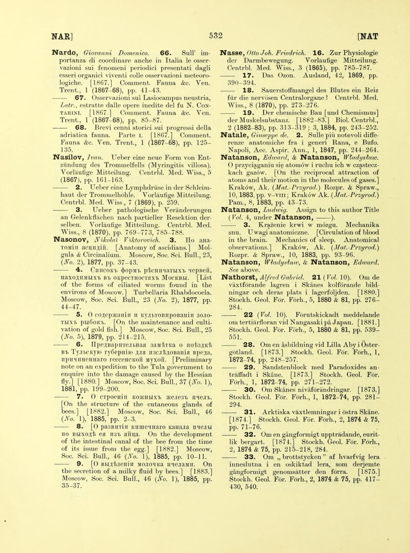 Nardo, Giovanni Domenico. 66. SulF im- portanza di coordinare anche in Italia le osser- vazioni sui fenomeni periodic! presentati dagli esseri organici viventi colle osservazioni nieteoro- logiche. [1867.] Comment. Fauna &c. Ven. Trent., 1 (1867-68), pp. 41-43. 67. Osservazioni sul Lasiocampus neustria, Lcdr., estratte dalle opere inedite del fu N. CoN- TARiNi. [1867 ] Comment. Fauna &c. Ven. Trent., 1 (1867-68), pp. 85-87. 68. Brevi cenni storici sui progress! della adriatica fauna. Parte i. [1867.] Comment. Fauna &c. Ven. Trent., 1 (1867-68), pp. 125- 135. Nasilov, Ivan. Ueber eine neue Form von Ent- ziindung des Trommelfells (Myringitis villosa). Vorliiufige Mitteilung. Centrbl. Med. Wiss., 5 (1867), pp. 161-163. 2. Ueber eine Lymphdriise in der Schleim- haut der Tromnielhohle. Vorlaufige Mitteilung. Centrbl. Med. Wiss., 7 (1869), p. 259. 3. Ueber patliologische Veranderungen an Gelenkflachen nach partieller Resektion der- selben. Vorlaufige Mitteilung. Centrbl. Med. Wiss., 8 (1870), pp. 769-773, 785-788. Nasonov, Nikolai Viktorovich. 3. IIo ana- TOMiii acunji,iri. [Anatomy of ascidians.] Mol- gula &L Circinalium. Moscow, Soc. Sci. Bull., 23, {No. 2), 1877, pp. 37-43. 4. CiiiicoKT. (jjopMi) picHHHaTHX'b tiepBefi, HaXOJtllJIHX'I) B'I> OKpeCTHOCTflXl. MOCKBBI. [List of the forms of ciliated worms found in the environs of Moscow.] Turbellaria Rhabdocoela. Moscow, Soc. Sci. Bull., 23 {No. 2), 1877, pp. 44-47. 5. 0 cori;ep/KaHiii ir Ky.iii>TOBiipoBaHiii 30.10- THX'b ph6ohI). [On the maintenance and culti- vation of gold fish.] Moscow, Soc. Sci. Bull., 25 {No. 5), 1879, pp. 214-215. 6. JIpejiBapirre.itHaa .3aM'fcTKa 0 iiot,3ji,Kt> B'i. Ty.ibCKyio rydepniro ji,.iia iisc.i'feji.OBaHifl Bpejia, npiniiiHeHHaro recceHCKofi Myxon. [Preliminary note on an expedition to the Tula government to enquire into the damage caused by the Hessian fly.] [1880.] Moscow, Soc. Sci. Bull., 37 {No. 1), 1881, pp. 199-200. 7. 0 cxpoeHiii KOiKHHxi ;Ke.ie3'L niejii. [On the structure of the cutaneous glands of bees.] [1882.] Moscow, Soc. Sci. Bull., 46 {No. 1), 1885, pp. 2-3. 8. [0 pa3BirTii[ KiimeMnaro KaHa.ia nMejru no BHxoji,t> ea ii3t> ai1n,a. On the development of the intestinal canal of the bee from the time of its issue from the egg.] [1882.] Moscow, Soc. Sci. Bull., 46 {No. 1), 1885, pp. 10-11. 9. [0 Bujit-ieHiji MMO^iKa n'le.iaMii. On the secretion of a milky fluid by bees.] [1883.] Moscow, Soc. Sci. Bull., 46 (No. 1), 1885, pp. 35-37. Nsisse, Otto Joh. Friedrich. 16. Zur Physiologie der Darmbewegung. Vorlaufige Mitteilung. Centrbl. Med. Wiss., 3 (1865), pp. 785-787. 17. Das Ozon. Ausland, 42, 1869, pp. 390-394. 18. Sauerstoffmangel des Blutes ein Reiz fiir die nervosen Centralorgane ? Centrbl. Med. Wiss., 8 (1870), pp. 273-276. 19. Der chemische Bau [und Chemisnius] der Muskelsubstanz. [1882-83.] Biol. Centrbl., 2 (1882-83), pp. 313-319 ; 3, 1884, pp. 243-252. NatBle, Giusejype de. 2. Sulle pivi notevoli diffe- renze anatomiche fra i generi Rana, e Bufo. Napoli, Acc. Aspir. Ann., 1, 1847, pp. 244-264. Natanson, Edward, & Natanson, Wtadysiaw. O przyciaganiu si^ atom6w i ruchu ich w czastecz- kach gaz6w. [On the reciprocal attraction of atoms and their motion in the molecules of gases.] Krakow, Ak. {Mat.-Przyrod.^ Rozpr. h Spraw., 10,1883, pp. v-viii; Krakow Ak. {Mat.-Przyrod.) Pam., 8, 1883, pp. 43-73. Natanson, Ludnng. Assign to this author Title (Vol. 4, under Natanson, ). 3. Krazenie krwi w mozgu. Mechanika snu. Uwagi anatomiczne. [Circulation of blood in the brain. Mechanics of sleep. Anatomical observations.] Krakow, Ak. {Mat.-Przyrod^ Rozpr. & Spraw., 10, 1883, pp. 93-96. Natanson, Wiadysiaw, k Natanson, Edward. See above. Nathorst, Alfred Gabriel. 21 ( Vol. 10). Om de vaxtforande lagren i Skanes kolfbrande bild- ningar och deras plats i lagerfoljden. [1880.] Stockh. Geol. For. Forh., 5, 1880 & 81, pp. 276- 284. 22 {Vol. 10). Forutskickadt meddelande om tertiarfloran vid Nangasaki p§, Japan. [1881.] Stockh. Geol. For. Forh., 5, 1880 & 81, pp. 539- 551. 28. Om en §,sbildning vid Lilla Aby i Oster- gotland. [1873.] Stockh. Geol. For. Forh., 1, 1872-74, pp. 248-257. 29. Sandstenblock med Paradoxides an- traffadt i SkSne. [1873.] Stockh. Geol. For. Forh., 1, 1872-74, pp. 271-272. 30. Om Skanes nivaforiindringar. [1873.] Stockh. Geol. For. Forh., 1, 1872-74, pp. 281- 294. 31. Arktiska vaxtlemningar i ostra Ski,ne. [1874.] Stockh. Geol. For. F5rh., 2, 1874 & 75, pp. 71-76. 32. Om en gangformigt upptradande, eurit- lik bergart. [1874.] Stockh. Geol. For. Forh., 2, 1874 & 75, pp. 215-218, 284. 33. Om ,, brottstycken  af hvarfvig lera inneslutna i en oskiktad lera, som derjemte gSngformigt genomsatter den forra. [1875.] Stockh. Geol. For. Forh., 2, 1874 k 75, pp. 417- 430, 540.