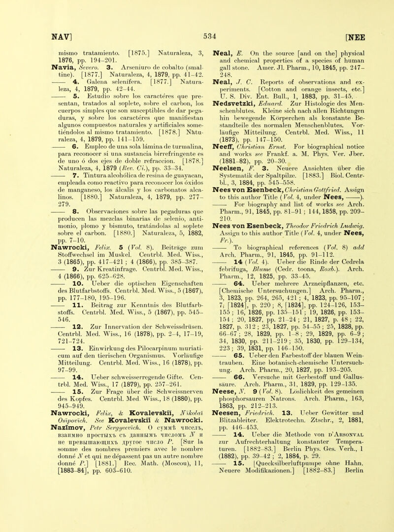 mismo tratamiento. [1875.] Naturaleza, 3, 1876, pp. 194-201. Navia, Severo. 3. Arseniuro de cobalto (smal- tine). [1877.] Naturaleza, 4, 1879, pp. 41-42. 4. Galena selemfera. [1877.] Natura- leza, 4, 1879, pp. 42-44. 5. Estudio sobre los caracteres que pre- sentan, tratados al soplete, sobre el carbon, los cuerpos simples que son susceptibles de dar pega- duras, y sobre los caracteres que manifiestan algunos compuestos naturales y artificiales some- tiendolos al mismo tratamiento. [1878.] N&tu- raleza, 4, 1879, pp. 141-159. 6. Empleo de una sola lamina de turmalina, para reconocer si una sustancia birrefringente es de uno 6 dos ejes de doble refraccion. [1878.] Naturaleza, 4, 1879 {Rev. Ci.), pp. .33-34. 7. Tintura alcoholica de resina de guayacan, empleada conio reactivo para reconocer los oxidos de manganeso, los alcalis y los carbonatos alca- linos. [1880.] Naturaleza, 4, 1879, pp. 277- 279. 8. Observaciones sobre las pegaduras que producen las mezclas binarias de selenio, anti- monio, plomo y bismuto, tratandolas al soplete sobre el carbon. [1880.] Naturaleza, 5, 1882, pp. 7-10. Nawrocki, Felix. 5 {Vol. 8). Beitrage zum Stofifwechsel im Muskel. Centrbl. Med. Wiss., 3 (1865), pp. 417-421 ; 4 (1866), pp. 385-387. 9. Zur Kreatinfrage. Centrbl. Med. Wiss., 4 (1866), pp. 625-628. 10. Ueber die optischen Eigenschaften des Blutfarbstoffs. Centrbl. Med. Wiss., 5 (1867), pp. 177-180, 195-196. 11. Beitrag zur Kenntnis des Blutfarb- stoffs. Centrbl. Med. Wiss., 5 (1867), pp. 545- 546. 12. Zur Innervation der Schweissdriisen. Centrbl. Med. Wiss., 16 (1878), pp. 2-4, 17-19, 721-724. 13. Einwirkung des Pilocarpinum muriati- cum auf den tierischen Organismus. Vorlaufige Mitteilung. Centrbl. Med. Wiss., 16 (1878), pp. 97-99. 14. Ueber schweisserregende Gifte. Cen- trbl. Med. Wiss., 17 (1879), pp. 257-261. 15. Zur Frage iiber die Schweissnerven des Kopfes. Centrbl. Med, Wiss., 18 (1880), pp. 945-949. Nawrocki, Felix, & Kovalevskii, Nikolai Oslpovich. See Kovalevskii & Nawrocki. Nazimov, Petr Sergyeevich. 0 cyMM'fe 'iiice.i'b, B3aiIMH0 npOCTHXl C'h JI,aHHHMT3 iIIICJIOM'B N II He iipeBRiiiaiomiixi Jipyroe miicio P. [Sur la somme des nombres premiers avec le nombre donne N et qui ne depassent pas un autre nombre donne P.] [1881.] Eec. Math. (Moscou), 11, [1883-84], pp. 603-610. Neal, E. On the source [and on the] physical and chemical properties of a species of human gall stone. Amer. Jl. Pharm., 10,1845, pp. 247- 248. Neal, J. G. Reports of observations and ex- periments. [Cotton and orange insects, etc.] U. S. Div. Ent. Bull., 1, 1883, pp. 31-45. Nedsvetzki, Eduard. Zur Histologie des Men- schenblutes. Kleine sich nach alien Richtungen hin bewegende Korperchen als konstante Be- standteile des normalen Menschenblutes. Vor- laufige Mitteilung. Centrbl. Med. Wiss., 11 (1873), pp. 147-150. Neeff, Christiayi Ernst. For biographical notice and works see Frankf. a. M. Phys. Ver. Jber. (1881-82), pp. 20-30. Neelsen, F. 3. Neuere Ansichten iiber die Systematik der Spaltpilze. [1883.] Biol. Centr- bl., 3, 1884, pp. 54.5-558. Nees von Esenbeck, Christian Gottfried. Assign to this author Title ( Vol. 4, under Nees, ). ■ For biography and list of works see Arch. Pharm., 91, 1845, pp. 81-91 ; 144,1858, pp. 209- 210. Nees von Esenbeck, Theodor Friedrich Ludwig. Assign to this author Title (Vol. 4, under Nees, Fr.). — To biographical references {Vol. 8) add Arch. Pharm., 91, 1845, pp. 91-112. 14 (Vol. 4). Ueber die Rinde der Cedrela febrifuga, Blurne (Cedr. toona, Roxh.). Arch. Pharm., 12, 1825, pp. 33-45. 64. Ueber mehrere Arzneipflanzen, etc. [Chemische Untersuchungen.] Arch. Pharm., 3, 1823, pp. 264, 265, 421 ; 4, 1823, pp. 95-107; 7, [1824], p. 220; 8, [1824], pp. 124-126, 153- 155 ; 16, 1826, pp. 135-151 ; 19, 1826, pp. 153- 154; 20, 1827, pp. 21-24; 21, 1827, p. 48; 22, 1827, p. 312 ; 23, 1827, pp. 54-55 ; 25, 1828, pp. 66-67; 28, 1829, pp. 1-8; 29, 1829, pp. 6-9; 34, 1830, pp. 211-219; 35, 1830, pp. 129-134, 223; 39, 1831, pp. 146-150. ■ 65. Ueber den Farbestoff der blauen Wein- trauben. Eine botanisch-chemische Untersuch- ung. Arch. Pharm., 20, 1827, pp. 193-205. -—— 66. Versuche mit Gerbestoff und Gallus- saure. Arch. Pharm., 31, 1829, pp. 129-135. Neese, N. 9 (Vol. 8). Loslichkeit des gemeinen phcsphorsauren Natrons. Arch. Pharm., 163, 1863, pp. 212-213. Neesen, Friedrich. 13. Ueber Gewitter und Blitzableiter. Elektrotechn. Ztschr., 2, 1881, pp. 446-453. 14. Ueber die Methode von d'Arsonval zur Aufrechterhaltung konstanter Tempera- turen. [1882-83.] Berlin Phys. Ges. Verh., 1 (1882), pp. 39-42 ; 2, 1884, p. 29. 15. [Quecksilberluftpumpe ohne Hahn. Neuere Modifikazionen.] [1882-83.] Berlin