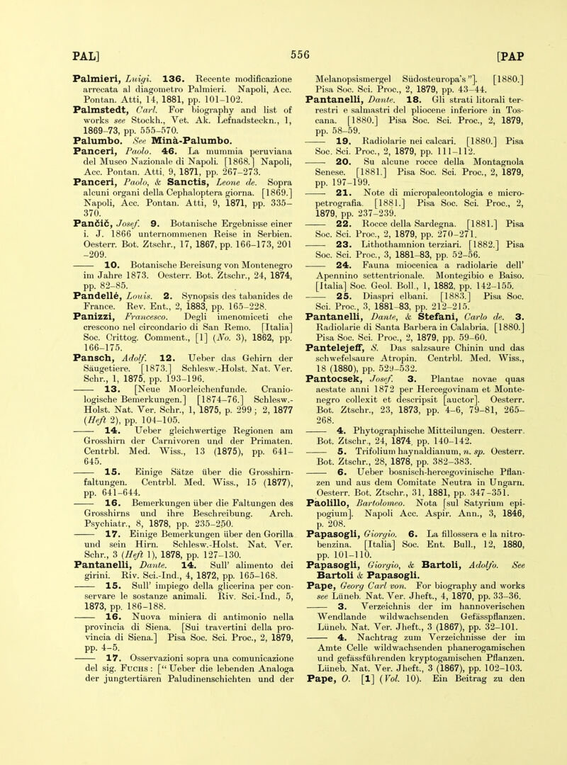 Palmieri, Luigi. 136. Recente raodificazione arrecata al diagometro Palmieri. Napoli, Acc. Pontan. Atti, 14, 1881, pp. 101-102. Palmstedt, Carl. For biography and list of works see Stockh., Vet. Ak. Lefnadsteckn., 1, 1869-73, pp. 555-570. Palumbo. See Mina-Palumbo. Panceri, Paolo. 46. La mummia peruviana del Museo Nazionale di Napoli. [1868.] Napoli, Acc. Pontan. Atti, 9, 1871, pp. 267-273. Panceri, Paolo, & Sanctis, Leone de. Sopra alcuni organi della Cephaloptera giorna. [1869.] Napoli, Acc. Pontan. Atti, 9, 1871, pp. 335- 370. Pandic, Josef. 9. Botanische Ergebnisse einer i. J. 1866 unternomnienen Reise in Serbien. Oesterr. Bot. Ztschr., 17, 1867, pp. 166-173, 201 -209. 10. Botanische Bereisung von Montenegro im Jahre 1873. Oesterr. Bot. Ztschr., 24, 1874, pp. 82-85. Pandelle, Louis. 2. Synopsis des tabanides de France. Rev. Ent., 2, 1883, pp. 165-228. Panizzi, Francesco. Degli imenomiceti che crescono nel circondario di San Remo. [Italia] Soc. Crittog. Comment., [1] {No. 3), 1862, pp. 166-175. Pansch, Adolf. 12. Ueber das Gehirn der Saugetiere. [1873.] Schlesw.-Holst. Nat. Ver. Schr., 1, 1875, pp. 193-196. 13. [Neue Moorleichenfunde. Cranio- logische Bemerkungen.] [1874-76.] Schlesw.- Holst. Nat. Ver. Schr., 1, 1875, p. 299 ; 2, 1877 {Heft 2), pp. 104-105. 14. Ueber gleichwertige Regionen am Grosshirn der Carnivoren und der Primaten. Centrbl. Med. Wiss., 13 (1875), pp. 641- 645. 15. Einige Satze iiber die Grosshirn- faltungen. Centrbl. Med. Wiss., 15 (1877), pp. 641-644. —— 16. Bemerkungen iiber die Faltungen des Grosshirns und ihre Beschreibung. Arch. Psychiatr., 8, 1878, pp. 235-250. 17. Einige Bemerkungen iiber den Gorilla und sein Hirn. Schlesw.-Holst. Nat. Ver. Schr., 3 {Heft 1), 1878, pp. 127-130. Pantanelli, Dante. 14. Sull' alimento dei girini. Riv. Sci.-Ind., 4, 1872, pp. 165-168. 15. Suir impiego della glicerina per con- servare le sostanze animali. Riv. Sci.-Ind., 5, 1873, pp. 186-188. 16. Nuova miniera di antimonio nella provincia di Siena. [Sui travertini della pro- vincia di Siena.] Pisa Soc. Sci. Proc, 2, 1879, pp. 4-5. 17. Osservazioni sopra una comunicazione del sig. FucHS : [ Ueber die lebenden Analoga der jungtertiaren Paludinenschichten und der Melanopsismergel Siidosteuropa's]. [1880.] Pisa Soc. Sci. Proc, 2, 1879, pp. 43-44. Pantanelli, Dante. 18. Gli strati litorali ter- restri e salmastri del pliocene inferiore in Tos- cana. [1880.] Pisa Soc. Sci. Proc, 2, 1879, pp. 58-59. 19. Radiolarie nei calcari. [1880.] Pisa Soc. Sci. Proc, 2, 1879, pp. 111-112. 20. Su alcune rocce della Montagnola Senese. [1881.] Pisa Soc Sci. Proc, 2, 1879, pp. 197-199. 21. Note di micropaleontologia e micro- petrografia. [1881.] Pisa Soc. Sci. Proc, 2, 1879, pp. 237-239. 22. Rocce della Sardegna. [1881.] Pisa Soc. Sci. Proc, 2, 1879, pp. 270-271. 23. Lithothamnion terziari. [1882.] Pisa Soc. Sci. Proc, 3, 1881-83, pp. 52-56. 24. Fauna miocenica a radiolarie dell' Apennino settentrionale. Montegibio e Baiso. [Italia] Soc Geol. Boll., 1, 1882, pp. 142-155. 25. Diaspri elbani. [1883.] Pisa Soc Sci. Proc, 3, 1881-83, pp. 212-215. Pantanelli, Dante, &. Stefani, Carlo de. 3. Radiolarie di Santa Barbera in Calabria. [1880.] Pisa Soc. Sci. Proc, 2, 1879, pp. 59-60. Pantelejelf, S. Das salzsaure Chinin und das schwefelsaure Atropin. Centrbl. Med. Wiss., 18 (1880), pp. 529-532. Pantocsek, Josef. 3. Plantae novae quas aestate anni 1872 per Hercegovinam et Monte- negro collexit et descripsit [auctor]. Oesterr. Bot. Ztschr., 23, 1873, pp. 4-6, 79-81, 265- 268. 4. Phytographische Mitteilungen. Oesterr. Bot. Ztschr., 24, 1874 pp. 140-142. 5. Trifolium haynaldianum, n. sp. Oesterr. Bot. Ztschr., 28, 1878, pp. 382-383. 6. Ueber bosnisch-hercegovinische Pflan- zen und aus dem Comitate Neutra in Ungarn. Oesterr. Bot. Ztschr., 31, 1881, pp. 347-351. Paolillo, Bartolomeo. Nota [sul Satyrium epi- pogium]. Napoli Acc Aspir. Ann., 3, 1846, p. 208. Papasogli, Giorgio. 6. La fillossera e la nitro- benzina. [Italia] Soc. Ent. Bull., 12, 1880, pp. 1,01-110. Papasogli, Giorgio, &, Bartoli, Adolfo. See Bartoli & Papasogli. Pape, Georg Carl von. For biography and works see Liineb. Nat. Ver. Jheft., 4, 1870, pp. 33-36. 3. Verzeichnis der im hannoverischen Wendlande wildwachsenden Gefasspflanzen. Liineb. Nat. Ver. Jheft., 3 (1867), pp. 32-101. 4. Nachtrag zum Verzeichnisse der im Amte Celle wildwachsenden phanerogamischen und gefassfiihrenden kryptogamischen Pflanzen. Luneb. Nat. Ver. Jheft., 3 (1867), pp. 102-103. Pape, 0. [1] {Vol. 10). Ein Beitrag zu den