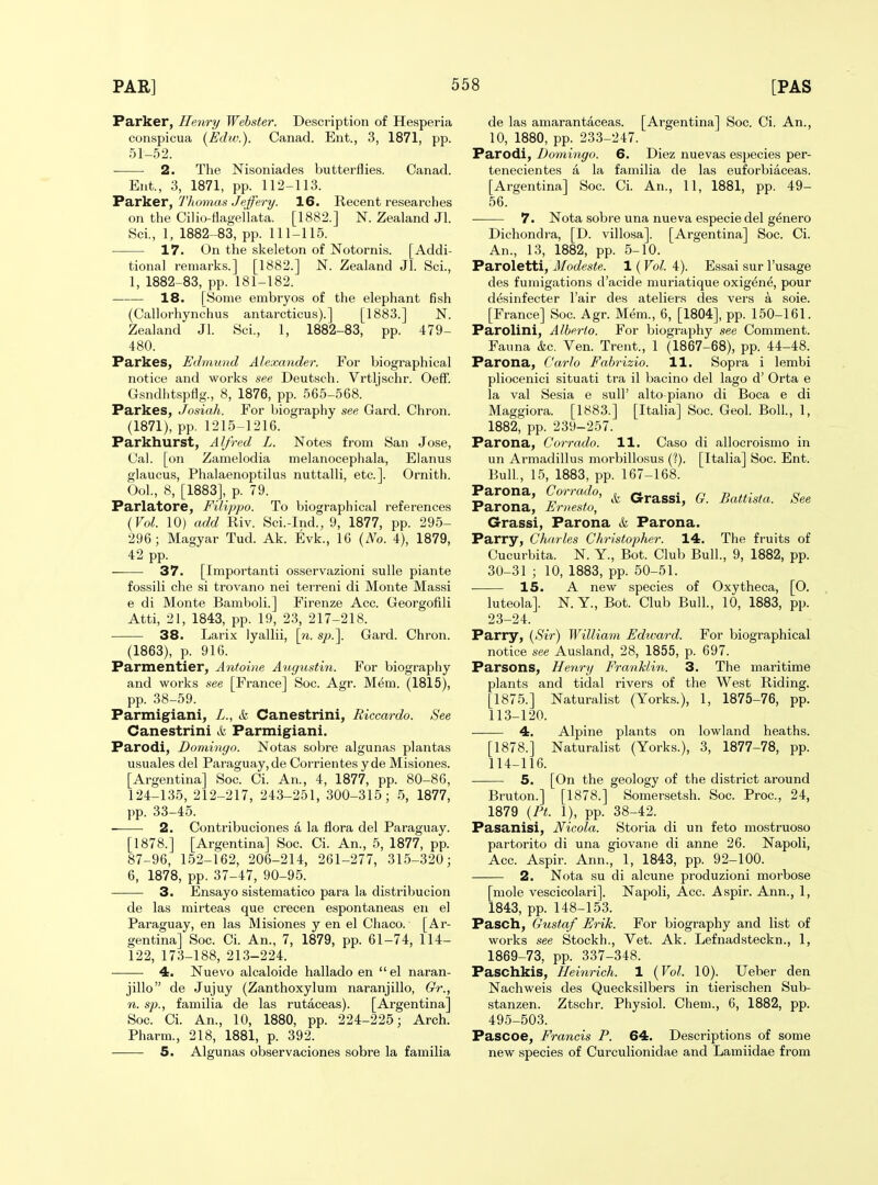 Parker, Henry Webster. Description of Hesperia conspicua (Ediv.). Canad. Ent., 3, 1871, pp. 51-52. 2. The Nisoniades butterflies. Canad. Ent., 3, 1871, pp. 112-113. Parker, 7'homas Jeffery. 16. Recent researches on the Cilio-flagellata. [1882.] N. Zealand Jl. Sci., 1, 1882-83, pp. 111-115. 17. On the skeleton of Notornis. [Addi- tional remarks.] [1882.] N. Zealand Jl. Sci., 1, 1882-83, pp. 181-182. — 18. [Some embryos of the elephant fish (Callorhynchus antarcticus).] [1883.] N. Zealand Jl. Sci., 1, 1882-83, pp. 479- 480. Parkes, Edmund Alexander. For biographical notice and works see Deutsch. Vrtljschr. Oeff. Gsndhtspflg., 8, 1876, pp. 565-568. Parkes, Josiah. For biography see Gard. Chron. (1871), pp. 1215-1216. Parkhurst, Alfred L. Notes from San Jose, Oal. [on Zamelodia melanocephala, Elanus glaucus, Phalaenoptilus nuttalli, etc.]. Ornith. Ool., 8, [1883], p. 79. Parlatore, Filippo. To biographical references {Vol. 10) add Riv. Sci.-Ind., 9, 1877, pp. 295- 296; Magyar Tud. Ak. Evk., 16 {No. 4), 1879, 42 pp. 37. [Importanti osservazioni sulle piante fossili che si trovano nei terreni di Monte Massi e di Monte Bamboli.] Firenze Acc. Georgofili Atti, 21, 1843, pp. 19, 2.3, 217-218. 38. Larix lyallii, [n. sp.\ Gard. Chron. (1863), p. 916. Parmentier, Antoine Augustin. For biography and works see [France] Soc. Agr. Mem. (1815), pp. 38-59. Parmigiani, L., & Canestrini, Riccardo. See Canestrini k Parmigiani. Parodi, Domingo. Notas sobre algunas plantas usuales del Paraguay, de Corrientes yde Misiones. [Argentina] Soc. Ci. An., 4, 1877, pp. 80-86, 124-135, 212-217, 243-251, 300-315; 5, 1877, pp. 33-45. 2. Contribuclones a la flora del Paraguay. [1878.] [Argentina] Soc. Ci. An., 5, 1877, pp. 87-96, 152-162, 206-214, 261-277, 315-320; 6, 1878, pp. 37-47, 90-95. 3. Ensayo sisteniatico para la distribucion de las mirteas que crecen espontaneas en el Paraguay, en las Misiones y en el Chaco. [Ar- gentina] Soc. Ci. An., 7, 1879, pp. 61-74, 114- 122, 173-188, 213-224. 4. Nuevo alcaloide hallado en el naran- de las amarantaceas. [Argentina] Soc. Ci. An., 10, 1880, pp. 233-247. Parodi, Domingo. 6. Diez nuevas especies per- tenecientes a la familia de las euforbiaceas. [Argentina] Soc. Ci. An., 11, 1881, pp. 49- 56. 7. Nota sobre una nueva especie del g^nero Dichondra, [D. villosa]. [Argentina] Soc. Ci. An., 13, 1882, pp. 5-10. Paroletti, Modeste. 1 (Vol. 4). Essai sur I'usage des fumigations d'acide muriatique oxig^ne, pour d^sinfecter I'air des ateliers des vers a sole. [France] Soc. Agr. Mem., 6, [1804], pp. 150-161. Parolini, Alberto. For biography see Comment. Fauna kc. Ven. Trent., 1 (1867-68), pp. 44-48. Parona, Carlo Fabrizio. 11. Sopra i lembi pliocenici situati tra il bacino del lago d' Orta e la val Sesia e sull' alto-piano di Boca e di Maggiora. [1883.] [Italia] Soc. Geol. Boll., 1, 1882, pp. 239-257. Parona, Corrado. 11. Caso di allocroismo in un Armadillus morbillosus (?). [Italia] Soc. Ent. Bull., 15, 1883, pp. 167-168. Parona, Corrado, ^ ^.^^g^. g j^^^^. Parona, Entesto, ' Grassi, Parona k Parona. Parry, Charles Christopher. 14. The fruits of Cucurbita. N. Y., Bot. Club Bull., 9, 1882, pp. 30-31 ; 10, 1883, pp. 50-51. 15. A new species of Oxytheca, [O. luteola]. N. Y., Bot. Club Bull., 10, 1883, pp. 23-24. Parry, {Sir) William Edtnard. For biographical notice see Ausland, 28, 1855, p. 697. Parsons, Henry Franklin. 3. The maritime plants and tidal rivers of the West Riding. [1875.] Naturalist (Yorks.), 1, 1875-76, pp. 113- 120. 4. Alpine plants on lowland heaths. [1878.] Naturalist (Yorks.), 3, 1877-78, pp. 114- 116. 5. [On the geology of the district around jillo de Jujuy (Zanthoxylum naranjillo, Gr., n. sp., familia de las rutaceas). [Argentina] Soc. Ci. An., 10, 1880, pp. 224-225; Arch. Pharm., 218, 1881, p. 392. —• 5. Algunas observaciones sobre la familia Bruton.] [1878.] Somersetsh. Soc. Proc, 24, 1879 {Ft. 1), pp. 38-42. Pasanisi, Nicola. Storia di un feto mostruoso partorito di una giovane di anne 26. Napoli, Acc. Aspir. Ann., 1, 1843, pp. 92-100. 2. Nota su di alcune produzioni morbose [mole vescicolari]. Napoli, Acc. Aspir. Ann., 1, 1843, pp. 148-153. Pasch, Gustaf Erik. For biography and list of works see Stockh., Vet. Ak. Lefnadsteckn., 1, 1869-73, pp. 337-348. Paschkis, Heinrich. 1 {Vol. 10). Ueber den Nachweis des Quecksilbers in tierischen Sub- stanzen. Ztschr. Physiol. Chem., 6, 1882, pp. 495-503. Pascoe, Francis P. 64. Descriptions of some new species of Curculionidae and Lamiidae from