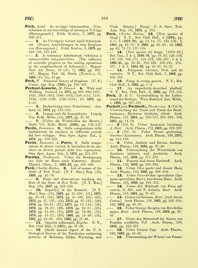 P6ch, Antal. Az urvolgyi banyaszathoz. [Con- tribution to our knowledge of mining at TJrvolgy (Herrengrund).] Foldt. Kozlon., 7, 1877, pp. 309-311. 2. Az Urvolgyon tortent ujaVjb feltarasok- r6l. [Neuere Ausrichtungen in dem Bergbaue von Herrengrund.] Foldt. Kozlcin., 9, 1879, pp. 125-126, 162-164. 3. A tudomany haladasanak befolyasa a selmeczvideki banyamivelesre. [The influence of scientific progress on the mining operations in the neighbourhood of Schemnitz.] Magyar Tud. Ak. Frtes., 15 {No. 7), 1881, pp. 162- 167; Magyar Tud. Ak. Ertek. {Termesz.), 11, 1882 {No. 22), 33 pp. Pech, F. Botanical history of Sorghum. [U. S.] Comm. Agr. Rep. (1865), pp. 299-307. Pechuel-Loesche, M. Eduard. 4. Wale und Walfang. Ausland, 44, 1871, pp. 985-990, 1017- 1021, 1043-1047, 1066-1070, 1108-1111, 1131- 1136, 1182-1188, 1230-1234; 45, 1872, pp. 6-11. 5. Beobachtung eines PolarJichtes. Aus- land, 47, 1874, pp. 515-516. 6. Loango und die Loangokiiste. Leipzig Ver. Erdk. Mitth. (16), 1877, pp. 37-67. 7. [Ueber die Windwellen des Meeres.] Halle Ver. Erdk. Mitth. (1882), pp. 146-147. Pecile, Domenico. 3. Sulla coniposizione delle barbabietole da zucchero in differeuti periodi del loro sviluppo. Staz. Sper. Agrar. Ital., 2, 1874, pp. 210-226. Pecile, Domeidco, & Porro, B. Sulla conipo- sizione di alcune varieta di barbabietole da zuc- chero in diversi periodi della loro vegetazione. Staz. Sper. Agrar. Ital., 3, 1875, pp. 272-275. Pecirka, Ferdinand. Ueber die Bestimmung des Jods im Harn nach Kersting. Ztschr. Physiol. Chem., 7, 1882-83, pp. 491-496. Peck, Charles Hortoa. 8. List of mosses of the State of New York. [N. Y. Mus.] Rep. (19), 1866, pp. 42-70. 9. Facts and observations touching the flora of the State of New York. [N. Y. Mus.] Rep. (20), 1867, pp. 403-410. 10. Report[s] of the Botanist. [N. Y. Mus.] Rep. (22), 1869, pp. 25-106; (21), 1871, pp. 23-24; (24), 1872, pp. 41-108, 233; (23), 1873, pp. 27-135; (25), 1873, pp. 57-123 ; (26), 1874, pp. 35-91; (27), 1875, pp. 73-116; (29), 1878, pp. 29-82; (30), 1878, pp. 23-78; (28), 1879, pp. 31-88; (31), 1879, pp. 19-60; (32), 1879, pp. 17-72; (33), 1880, pp. 11-49; (34), 1881, pp. 24-58 ; (36), 1883, pp. 27-49. 11. Opuntia rafinesquii, Engelm. N. Y., Bot. Club Bull., 2 (1871), pp. 37-38. 12. [Sixth annual report of the U. S. Geological Survey of the Territories, embracing portions of Montana, Idaho, Wyoming, and Utah. Botany.] Fungi. U. S. Surv. Terr. Ann. Rep. (6), 1873, p. 792. Peck, Chtirles llorton. 13. [New species of fungi.] N. Y., Bot. Club Bull., 5 (1874), pp. 2-3; 6 (1875-79), pp. 13-14, 77, 135-136; 8, 1881, pp. 49-51 ; 9, 1882, pp. 61-62; 10, 1883, pp. 62, 73-75, 127-128. 14. [New species of] fungi. [1878-82.] Bot. Gaz., 3 & 4, 1878-79, pp. 34-35, 126-128, 137-139, 169-171, 216-219, 230-231 ; 5 & 6, 1880-81, pp. 33-36, 226-228, 239-241, 274- 277 ; 7 & 8, 1882-83, pp. 43-45, 54-57. 15. Polyporus volvatus, Peck, and its varieties. N. Y., Bot. Club Bull., 7, 1880, pp. 102-105. 16. Fungi in wrong genera. N. Y., Bot. Club Bull, 9, 1882, pp. 1-4. 17. An imperfectly-described phalloid. N. Y., Bot. Club Bull., 9, 1882, pp. 123-124. Peck, M. 1{. C. Cystenbildung in der Leibes- wand des Embryo. Wien Embr3'ol. Inst. Mitth., 1, 1880, pp. 287-291. Peckolt [non Peckholt], Theodor von. 1 (Vol. 8). Untersuchung der Niisse und Rinde des Becui- babaumes, Myristica bicuhyba, Schott. Arch. Pharm., 157, 1861, pp. 158-171, 285-294; 158, 1861, pp. 14-19. • 2 ( Vol. 8). Ueber Araucaria brasiliana, A. Rich. Arch. Pharm., 172, 1865, pp. 219-237. 6 {Vol. 8). Ueber Persea gratissima, Gaertner (Laurineae). Arch. Pharm., 196,1871, pp. 114-118. 9. Ueber Andirin und Resina Andirae. Arch. Pharm., 146, 1858, pp. 37-40. 10. Untersuchung der Wurzelrinde von Anchieta salutaris und Anchietin. Arch. Pharm., 147, 1859, pp. 271-275. 11. Ponceta und deren Farbstoff. Arch. Pharm., 149, 1859, pp. 291-304. ■ 12. Ueber Oleo pardo und dessen Harz. Arch. Pharm., 153, 1860, pp. 309-316. 13. Ueber Convolvulus operculatus (Ipo- moea operculata. Mart.), und dessen Harz. Arch. Pharm., 153, 1860, pp. 316-321. 14. Ueber den Milchsaft von Ficus syl- vestris, St. Hil, und F. doliaria. Mart. Arch. Pharm., 155, 1861, pp. 31-43. 15. Croton erythraema, il/cM'^., [und dessen Cortex]. Arch. Pharm., 158, 1861, pp. 142-154; 162, 1862, pp. 48-55. 16. tleber Gummi Sicopira von Bowdichia major. Mart. Arch. Pharm., 159, 1862, pp. 37- 45. 17. Ueber den Bitterstoff der Samen von Feuillea cordifolia. Veil. Arch. Pharm., 159, 1862, pp. 219-227. 18. Ueber Gummi Caja. Arch. Pharm., 160, 1862, pp. 44-49. 19. Untersuchung der Wurzel von Triano-