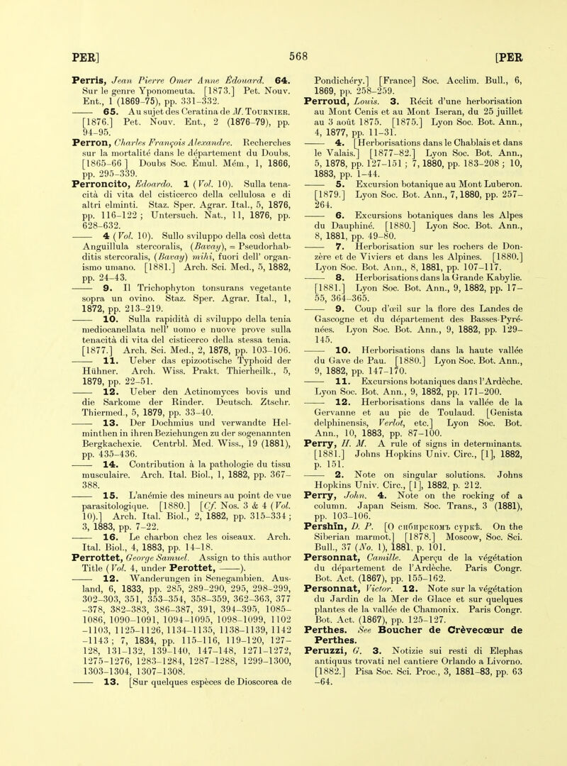 Perris, Jean Pierre Omer Anne tldouard. 64. Sur le genre Yponomeuta. [1873.] Pet. Nouv. Ent., 1 (1869-75), pp. 331-332. 65. AusujetdesCeratinadeil/. TouRNiEB. [1876.] Pet. Nouv. Ent., 2 (1876-79), pp. 94-95. Perron, Charles Francois Alexandre. Recherclies •sur la mortalite dans le departement du Doubs. [1865-66 ] Doubs Soc. Emul. Mem,, 1, 1866, pp. 295-339. Perroncito, Edoardo. 1 {Vol. 10). Sulla tena- cita di vita del cisticerco della cellulosa e di altri elrainti. Staz. Sper. Agrar. Ital., 5, 1876, pp. 116-122; Untersuch. Nat., 11, 1876, pp. 628-632. 4 {Vol. 10). Sullo sviluppo della cosi detta Anguillula stercoralis, {Bavay), = Pseudorhab- ditis stercoralis, {Bavay) mihi, fuori dell' organ- ismo umano. [1881.] Arch. Sci. Med., 5, 1882, pp. 24-43. 9. II Trichophyton tonsurans vegetante sopra un ovino. Staz. Sper. Agrar. Ital., 1, 1872, pp. 213-219. 10. Sulla rapidita di sviluppo della tenia mediocanellata nell' uonio e nuove prove sulla tenacita di vita del cisticerco della stessa tenia. [1877.] Arch. Sci. Med., 2, 1878, pp. 103-106. 11. Ueber das epizootische Typhoid der Hiihner. Arch. Wiss. Prakt. Thierheilk., 5, 1879, pp. 22-51. 12. Ueber den Actinomyces bo vis und die Sarkome der Kinder. Deutsch. Ztschr. Thiermed., 5, 1879, pp. 33-40. 13. Der Dochmius und verwandte Hel- minthen in ihrenBeziehungen zu der sogenannten Bergkachexie. Centrbl. Med. Wiss., 19 (1881), pp. 435-436. • — 14. Contribution a la pathologie du tissu musculaire. Arch. Ital. Biol., 1, 1882, pp. 367- 388. IS. L'an^mie des mineurs au point de vue parasitologique. [1880.] [(7/ Nos. 3 & 4 (To/. 10).] Arch. Ital. Biol., 2, 1882, pp. 315-334; 3, 1883, pp. 7-22. 16. Le charbon chez les oiseaux. Arch. Ital. Biol., 4, 1883, pp. 14-18. Perrottet, George Samuel. Assign to this author Title (Vol. 4, under Perottet, ). 12. Wanderungen in Senegambien. Aus- land, 6, 1833, pp. 285, 289-290, 295, 298-299, 302-303, 351, 353-354, 358-359, 362-363, 377 -378, 382-383, 386-387, 391, 394-395, 1085- 1086, 1090-1091, 1094-1095, 1098-1099, 1102 -1103, 1125-1126, 1134-1135, 1138-1139, 1142 -1143; 7, 1834, pp. 115-116, 119-120, 127- 128, 131-132, 139-140, 147-148, 1271-1272, 1275-1276, 1283-1284, 1287-1288, 1299-1300, 1303-1304, 1307-1308. 13. [Sur quelques especes de Dioscorea de Pondichery.] [France] Soc. Acclim. Bull., 6, 1869, pp. 258-259. Perroud, Louis. 3. R^cit d'une herborisation au Mont Cenis et au Mont Iseran, du 25 juillet au 3 aout 1875. [1875.] Lyon Soc. Bot. Ann., 4, 1877, pp. 11-31. 4. [Herborisations dans le Chablais et dans le Valais.J [1877-82.] Lyon Soc. Bot. Ann., 5, 1878, pp. 127-151 ; 7, 1880, pp. 183-208 ; 10, 1883, pp. 1-44. ■ 5. Excursion botanique au Mont Luberon. [1879.] Lyon Soc. Bot. Ann., 7,1880, pp. 257- 264. 6. Excursions botaniques dans les Alpes du Dauphine. [1880.] Lyon Soc. Bot. Ann., 8, 1881, pp. 49-80. 7. Herborisation sur les rochers de Don- zere et de Viviers et dans les Alpines. [1880.] Lyon Soc. Bot. Aim., 8, 1881, pp. 107-117. 8. Herborisations dans la Grande Kabylie. [1881.] Lyon Soc. Bot. Ann., 9, 1882, pp. 17- 55, 364-365. 9. Coup d'ceil sur la flore des Landes de Gascogne et du departement des Basses-Pyre- nees. Lyon Soc. Bot. Ann., 9, 1882, pp. 129- 145. 10. Herborisations dans la haute vallee du Gave de Pau. [1880.] Lyon Soc. Bot. Ann., 9, 1882, pp. 147-170. 11. Excursions botaniques dans I'Ardeche. Lyon Soc. Bot. Ann., 9, 1882, pp. 171-200. 12. Herborisations dans la vallee de la Gervanne et au pic de Toulaud. [Genista delphinensis, Verlot, etc.] Lyon Soc. Bot. Ann., 10, 1883, pp. 87-100. Perry, H. M. A rule of signs in determinants. [1881.] Johns Hopkins Univ. Circ, [1], 1882, p. 151. 2. Note on singular solutions. Johns Hopkins Univ. Circ, [1], 1882, p. 212. Perry, John. 4. Note on the rocking of a column. Japan Seism. Soc. Trans., 3 (1881), pp. 103-106. Pershin, D. P. [0 ciifiiipcKOMi cypiffe. On the Siberian marmot.] [1878.] Moscow, Soc. Sci. Bull, 37 {No. 1), 1881, p. 101. Personnat, Camille. Aper9U de la vegetation du depaitement de I'Ardeche. Paris Congr. Bot. Act. (1867), pp. 155-162. Personnat, Victor. 12. Note sur la vegetation du Jardin de la Mer de Glace et sur quelques plantes de la vallee de Chamonix. Paris Congr. Bot. Act. (1867), pp. 125-127. Perthes. See Boucher de Cr^vecoeur de Perthes. Peruzzi, G. 3. Notizie sui resti di Elephas antiquus trovati nel cantiere Orlando a Livorno. [1882.] Pisa Soc. Sci. Proc, 3, 1881-83, pp. 63 -64.