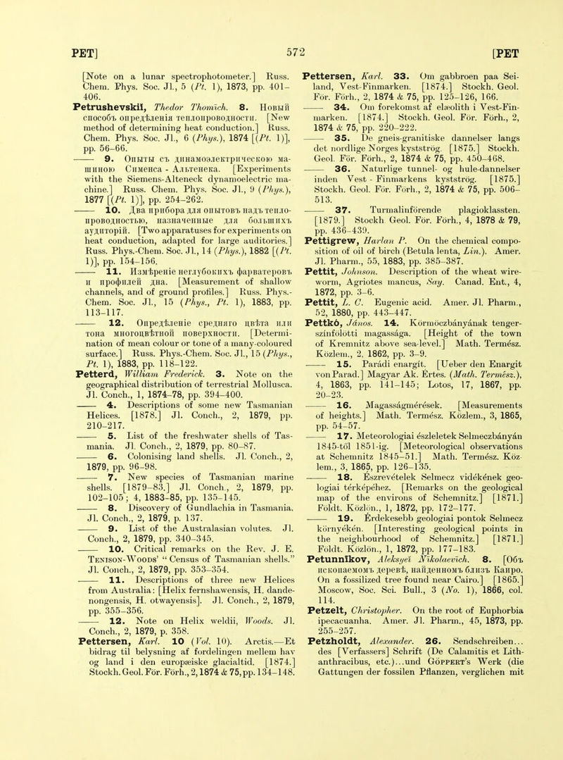 [Note on a lunar spectrophotometer.] Russ. Chem. Phys. Soc. Jl., 5 {Pt. 1), 1873, pp. 401- 406. Petrushevskii, Thedor Thomlch. 8. HoBEin cnocoCi oiipeji.'fe.ieHifl xenJioiipoBojiHOCTii. [New method of determining heat conduction.] Russ. Chem. Phys. Soc. Jl., 6 {Fhys.), 1874 [{Pt. 1)], pp. 56-66. 9. OnHTH CI) jiiHaM03.iieKTpiPiecK0K) jia- lUiiHOio CiiMeHca - A-HbTeneKa. [Experiments with the Siemens-Alteneck dynanioelectric ma- chine.] Russ. Chem. Phys. Soc. JL, 9 (Phys.), 1877 [{PL 1)], pp. 254-262. 10. JI,Ba iipu6opa ji,Jifl onHTOBT> Haji,i.Tenjio- npoBOjlHOCTHo, HasHa^ieHHHe ^jir 6oJibmiix'f) ayj;iiTopiri. [Two apparatuses for experiments on heat conduction, adapted for large auditories.] Russ. Phys.-Chem. Soc. Jl, 14 (Phys.), 1882 [{Pt. 1)], pp. 154-156. 11. HamipeHie HeMyfioifiixTj (ttapBaxepoBT. II npo{|)iiJieH ;i,Ha. [Measurement of shallow channels, and of ground profiles.] Russ. Phys.- Chem. Soc. Jl., 15 {Phys., Pt. 1), 1883, pp. 113-117. 12. OnpejiijieHie cpe.nHflro uBixa iijiii TOHa MHorouB-feTHoft noBepxHOCTii. [Determi- nation of mean colour or tone of a many-coloured surface.] Russ. Phys.-Chem. Soc. Jl., 15 {Phys., Pt. 1), 1883, pp. 118-122. Petterd, William Frederick. 3. Note on the geographical distribution of terrestrial Mollusca. Jl. Conch., 1, 1874-78, pp. 394-400. 4. Descriptions of some new Tasmanian Helices. [1878.] Jl. Conch., 2, 1879, pp. 210-217. 5. List of the freshwater shells of Tas- mania. Jl. Conch., 2, 1879, pp. 80-87. 6. Colonising land shells. Jl. Conch., 2, 1879, pp. 96-98. 7. New species of Tasmanian marine shells. [1879-83.] Jl. Conch., 2, 1879, pp. 102-105; 4, 1883-85, pp. 135-145. 8. Discovery of Gundlachia in Tasmania. Jl. Conch., 2, 1879, p. 137. 9. List of the Australasian volutes. Jl. Conch., 2, 1879, pp. 340-345. 10. Critical remarks on the Rev. J. E. Tenison-Woods'  Census of Tasmanian shells. Jl. Conch., 2, 1879, pp. 353-354. 11. Descriptions of three new Helices from Australia: [Helix fernshawensis, H. dande- nongensis, H. otwayensis]. Jl. Conch., 2, 1879, pp. 355-356. 12. Note on Helix weldii, Woods. Jl. Conch., 2, 1879, p. 358. Pettersen, Karl. 10 {Vol. 10). Arctis.—Et bidrag til belysning af fordelingen mellem hav og land i den europseiske glacialtid. [1874.] Stockh. GeoLFor. Forh., 2,1874 & 75, pp. 134-148. Pettersen, Karl. 33. Om gabbroen paa Sei- land, Vest-Finmarken. [1874.] Stockh. Geol. For. Forh., 2, 1874 & 75, pp. 125-126, 166. 34. Om forekomst af elseolith i Vest-Fin- marken. [1874.] Stockh. Geol. For. Forh., 2, 1874 & 75, pp. 220-222. 35. De gneis-granitiske dannelser langs det nordlige Norges kyststrog, [1875.] Stockh. Geol. For. Forh., 2, 1874 & 75, pp. 450-468. 36. Naturlige tunnel- og hule-dannelser inden Vest - Finmarkens kyststrog. [1875.] Stockh. Geol. For. Forh., 2, 1874 k 75, pp. 506- 513. 37. Turmalinfbrende plagioklassten. [1879.] Stockh Geol. For. Forh., 4, 1878 & 79, pp. 436-439. Pettigrew, Harlan P. On the chemical compo- sition of oil of birch (Betula lenta, Lin.). Amer. Jl. Pharm., 55, 1883, pp. 385-387. Pettit, Johnson. Description of the wheat wire- worm, Agriotes mancus. Say. Canad. Ent., 4, 1872, pp. 3-6. Pettit, L. C. Eugenic acid. Amer. Jl. Pharm., 52, 1880, pp. 443-447. Pettk6, Jdnos. 14. Kormoczbanyanak tenger- szinfolotti magassaga. [Height of the town of Kremuitz above sea-level.] Math. Termesz. Kozlem., 2, 1862, pp. 3-9. 15. Paradi enarglt. [Ueber den Enargit vonParad.] Magyar Ak. Ertes. {Math. Termesz.), 4, 1863, pp. 141-145; Lotos, 17, 1867, pp. 20-23. 16. Magassagm^resek. [Measurements of heights.] Math. Termesz. Kozlem., 3, 1865, pp. 54-57. 17. Meteorologiai eszleletek Selmeczbanyan 1845-t61 1851-ig. [Meteorological observations at Schemnitz 1845-51.] Math. Termdsz. Koz- lem., 3, 1865, pp. 126-135. 18. E.szrevetelek Selmecz videk^nek geo- logiai terk^pehez. [Remarks on the geological map of the environs of Schemnitz.] [1871.] Foldt. Kozlcin., 1, 1872, pp. 172-177. 19. Erdekesebb geologiai pontok Selmecz kiirnyeken. [Interesting geological points in the neighbourhood of Schemnitz.] [1871.] Foldt. Kozlon., 1, 1872, pp. 177-183. Petunnikov, Aleksyel Nlkolaevich. 8. [061. iicKouaeMOM'b jiepest), HaftjieHHOM'b 6jrii3i Kanpo. On a fossilized tree found near Cairo.] [1865.] Moscow, Soc. Sci. Bull., 3 {No. 1), 1866, col. 114. Petzelt, Christopher. On the root of Euphorbia ipecacuanha. Amer. Jl. Pharm., 45, 1873, pp. 255-257. Petzholdt, Alexander. 26. Sendschreiben... des [Verfassers] Sclirift (De Calamitis et Lith- anthracibus, etc.)...und Goppert's Werk (die Gattungen der fossilen Pflanzen, verglichen mit