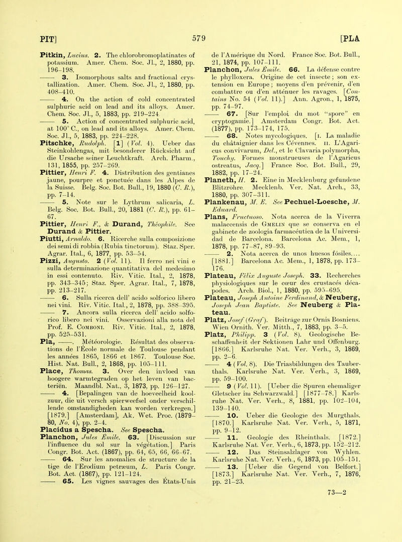 Pitkin, Lucius. 2. The chlorobromoplatinates of potassium. Amer. Cheni. Soc. Jl., 2, 1880, pp. 196-198. 3. Isomorphous salts and fractional cry.s- tallization. Amer. Cliem. Soc. Jl., 2, 1880, pp. 408-410. ■ 4. On the action of cold concentrated sulphuric acid on lead and its alloys. Amer. Chem. Soc. Jl., 5, 1883, pp. 219-224. 5. Action of concentrated sulphuric acid, at 100° C, on lead and its alloys. Amer. Chem. Soc. JL, 5, 1883, pp. 224-228. Pitschke, Rudolph. [1] (Vol. 4). Ueber das Steinkohlengas, mit besonderer Riicksicht auf die Ursache seiner Leuchtkraft. Arch. Pharm., 131, 1855, pp. 257-2G9. Pittier, Henri F. 4. Distribution des gentianes jaune, pourpre et ponctuee dans les Alpes de la Suisse. Belg. Soc. Bot. Bull, 19, 1880 (C. R.), pp. 7-14. 5. Note sur le Lythrum salicaria, L. Belg. Soc. Bot. Bull., 20, 1881 (C. R.), pp. 61- 67. Pittier, Ihyiri F., & Durand, Theophile. See Durand k Pittier. Piutti, Arnaldo. 6. Ricerclie suUa composizione dei semi di robbia (Rubia tinctorum). Staz. Sper. Agrar. Ital., 6, 1877, pp. 53-54. Pizzi, Auyusio. 2 (Vol. 11). II ferro nei vini e sulla determinazione quantitativa del medesimo in essi contenuto. Riv. Vitic. Ital., 2, 1878, pp. 343-345; Staz. Sper. Agrar. Ital, 7, 1878, pp. 213-217. ■ 6. Sulla ricerca dell' acido solforico libero nei vini. Riv. Vitic. Ital., 2, 1878, pp. 388-395. 7. Ancora sulla ricerca dell' acido solfo- rico libero nei vini. Osservazioni alia nota del Prof. E. CoMBONi. Riv. Vitic. Ital., 2, 1878, pp. 525-531. Pla, . Meteorologie. Resultat des observa- tions de I'Ecole normale de Toulouse pendant les annees 1865, 1866 et 1867. Toulouse Soc. Hist. Nat. Bull, 2, 1868, pp. 105-111. Place, Thomas. 3. Over den invloed van hoogere warmtegraden op het leven van bac- terien. Maandbl. Nat., 3, 1873, pp. 126-127. 4. [Bepalingen van de hoeveelheid kool- zuur, die uit versch spierweefsel onder verschil- lende omstandigheden kan worden verkregen.] [1879.] [Amsterdam], Ak. Wet. Proc. (1879- 80, No. 4), pp. 2-4. Placidus a Spescha. See Spescha. Planchon, Jules JiJmile. 63. [Discussion sur I'influence du sol sur la vegetation.] Paris Congr. Bot. Act. (1867), pp. 64, 65, 66, 66-67. 64. Sur les anomalies de structure de la tige de I'Erodium petrseum, L. Paris Congr. Bot. Act. (1867), pp. 121-124. • 65. Les vignes sauvages des Etats-Unis de I'Amdrique du Nord. France Soc. Bot. Bull., 21, 1874, pp. 107-111. Planchon, Jides ^niile. 66. La defense centre le phylloxera. Origine de cet insecte; son ex- tension en Europe; moyens d'en prevenir, d'en combattre ou d'en attenuer les ravages. [Con- tains No. 54 (Vol. 11).] Ann. Agron., 1, 1875, pp. 74-97. 67. [Sur I'emploi du mot spore en cryptogamie.] Amsterdam Congr. Bot. Act. (1877), pp. 173-174, 175. 68. Notes mycologiques. [i. La maladie du chataignier dans les Cevennes. ii. L'Agari- cus convivarum, Del., et le Clavaria polymorpha. Touchy. Formes monstrueuses de I'Agaricus ostreatus, Jacq.^ France Soc. Bot. Bull., 29, 1882, pp. 17-24. Planeth, //. 2. Eine in Mecklenburg gefundene Blitzrolire. Mecklenb. Ver. Nat. Arch., 33, 1880, pp. 307-311. Plankenau, M. E. See Pechuel-Loesche, M. Eduard. Plans, Fructuoso. Nota acerca de la Viverra malaccensis de Gmelin que se con.serva en el gabinete de zoologia farmaceutica de la Universi- dad de Barcelona. Barcelona Ac. Mem., 1, 1878, pp. 77-87, 89-93. 2. Nota acerca de unos huesos fosiles [1881.] Barcelona Ac. Mem., 1, 1878, pp. 173- 176. Plateau, Felix, Auguste Joseph. 33. Recherches physiologiques sur le coeur des crustaces deca- podes. Arch. Biol, 1, 1880, pp. 595-695. Plateau, Joseph Anioine Ferdinand, & Neuberg, Joseph Jean BajHiste. See Neuberg cfe Pla- teau. Platz, Josef [Graf). Beitrage zur Ornis Bosniens. Wien Ornith. Ver. Mitth., 7, 1883, pp. 3-5. Platz, Philipp. 3 {Vol. 8). Geologische Be- schatfeuheit der Sektionen Lalir und Offenburg. [1866.] Karlsruhe Nat. Ver. Verb., 3, 1869, pp. 2-6. 4 ( Vol. 8). Die Triasbildungen des Tauber- thals. Karlsruhe Nat. Ver. Verb., 3, 1869, pp. 59-100. 9 ( Vol. 11). [Ueber die Spuren ehemaliger Gletscher im Schwarzwald.] [1877-78.] Karls- ruhe Nat. Ver. Verb., 8, 1881, pp. 102-104, 139-140. 10. Ueber die Geologie des Murgthals. [1870.] Karlsruhe Nat. Ver. Verb., 5, 1871, pp. 9-12. 11. Geologie des Rheinthals. [1872.] Karlsruhe Nat. Ver. Verb., 6, 1873, pp. 152-212. 12. Das Steinsalzlager von Wyhlen. Karlsruhe Nat. Ver. Verb., 6, 1873, pp. 105-151. 13. [Ueber die Gegend von Belfort.] [1873.] Karlsruhe Nat. Ver. Verb., 7, 1876, pp. 21-23. 73—2