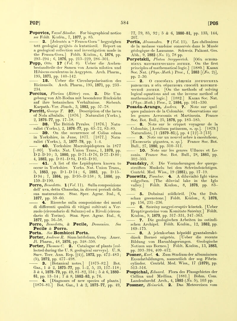 Popovics, Vazul Sdndor. For biographical notice see Foldt. Kuzlon., 7, 1877, p. 85. 2. [Jelentes a  Frusca-Gora  hegysegben tett geologiai gyiijtes- es kutatasrol. Report on a geological collection and investigation made in the Frusca-Gora.] Foldt. Kozlon., 4, 1874, pp. 293-294; 6, 1876, pp. 215-229, 286-301. Popp, Otto. 17 [ Vol. 8). Ueber die Aschen- bestandteile der Sanien von Acacia nilotica und Hibiscus esculentus in Aegypten. Arch. Pharm., 195, 1871, pp. 140-142. 18. Ueber die Circularpolarisation des Ricinusols. Arch. Pharm., 195, 1871, pp. 233- 234. Porcius, Florian {Ritter) von. 2. Die Um- gebung von Alt-Rodna mit besonderer Riicksicht auf ihre botanischen Verhaltnisse. Siebenb. Karpath.-Ver. Jbuch., 3, 1883, pp. 57-78. Porritt, Georye T. 37. Description of the larva of Nola albulalis. [1876.] Naturalist (Yorks.), 2, 1876-77, pp. 17-18. 38. The British Pyrales. [1876.] Natu- ralist (Yorks.), 2, 1876-77, pp. 65-72, 83-89. 39. On the occurrence of Colias edusa in Yorkshire, in June, 1877. [1877.] Natu- ralist (Yorks.), 3, 1877-78, pp. 1-4. 40. Yorkshire Macrolepidoptera in 1877 [-80]. Yorks. Nat. Union Trans., 1, 1878, pp. D 2-D 10 ; 3, 1880, pp. D 71-D 76, D 77-D 80 ; 4, 1882, pp. D 81-D 84, D 85-D 91. 41. A list of the Lepidoptera known to occur in Yorkshire. Yorks. Nat. Union Tran.s., 5, 1883, pp. D1-D14; 6, 1883, pp. D 15- D94; 7, 1884, pp. D95-D158; 9, 1886, pp. 159-D 190. Potto, Benedetto. 1(^0/. 11). Sulla composizione deir uva, detta Chasselaz, in diversi periodi della sua maturazione. Staz. Sper. Agrar. Ital., 6, 1877, pp. 59-60. 4. Ricerche sulla composizione dei mosti di difFerenti qualita di vitigni coltivati a Ver- zuolo (circondario di Saluzzo) ed a Rivoli (circon- dario di Torino). Staz. Sper. Agrar. Ital., 6, 1877, pp. 56-58. Porro, Benedetio, & Pecile, Domenico. See Pecile & Porro. Porta. See Bombicci Porta. Porter, Andrew R. Slum latifolium. Gray. Amer. Jl. Pharm., 48, 1876, j.p. 348-350. Porter, Thomas C. 2. Catalogue of plants [col- lected during the U. S. geological surveys]. U. S. Surv. Terr. Ann. Rep. [(4)], 1872, pp. 472-483; (5), 1872, pp. 477-498. 3. [Botanical notes.] [1875-82.] Bot. Gaz., 1 & 2, 1875-77, pp. 1-2, 5, 25, 117-118; 3 & 4, 1878-79, pp. 49, 81-82, 154; 5 & 6, 1880- 81, pp. 13-14; 7 & 8, 1882-83, p. 76. 4. [Diagnoses of new species of plants.] [1876-81.] Bot. Gaz., 1 & 2, 1875-77, pp. 49, 77, 79, 85, 92; 5 & 6, 1880-81, pp. 135, 144, 207. Portis, Alessandro. 7 (Vol. 11). Les cheloniens de la molasse vaudoise conserves dans le Mus^e g^ologique de Lausanne. Schweiz. Palaont. Ges. Abh., 9, 1882 {No. 1), 78 pp. Poryetskii, Platon Sergyeevlch. [Oot ocHOBa- Hiax'i. MaTeMaTimecKaro .loriiKit. On the first principles of mathematical logic] [1880.] Kazan Soc. Nat. {Phys.-Math.) Proc, 1, 1883 {{No. 2)], pp. 2-30. 2. 0 cuocooaxf) pi;iu,eHiH .lonniecKiixi paBeHCTB'fc It o6'f> o6paTHOM't 0110006^ iiaTeMaTii- iiecKOu .loniKir. [On the methods of solving logical equations and on the inverse method of mathematical logic] [1882.] Kazan Soc. Nat. {Fhys.-Math.) Proc, 2, 1884, pp. 161-330. Posada-ArangO, Andres. 7. Note sur quel- ques palmiers de la Colombie. Observations sur les genres Acrocomia et Martinezia. France Soc Bot. Bull., 25, 1878, pp. 183-185. 8. Note sur le criquet voyageur de la Colombie, [Acridium patianum, n. s/j.]. [1879.] Naturaliste, [1 (1879-81)], pp. 4 [12]-5 [13]. 9. Note sur un nouvel arbre a caoutchouc, [Excsecaria gigantea, n. sp.\ France Soc. Bot. Bull., 27, 1880, pp. 310-311. 10. Note sur les genres Ullucus et Lo- zania. France Soc. Bot. Bull, 28, 1881, pp. 302-303. Posadsky, >S'. Die Veranderungen der querge- streiften Muskelu bei den Schwindsiichtigen. Centrbl. Med. Wiss., 19 (1881), pp. 17-19. Posewitz, Tivada,r. 4. A diluvialto Igl6 varos volgyeben. [The diluvial lake in the Iglo valley.] Foldt. Kozlon., 8, 1878, pp. 83- 90. 5. Dobsinai zoldkorol. [On the Dob- schau greenstone.] Foldt. Kozlon., 8, 1878, pp. 156, 231-236. 6. Szoreny megyei eruptiv k6zetek. [Ueber Eruptivgesteine vom Komitate Szoreny.] Foldt. Kozlon., 9, 1879, pp. 317-331, 347-363. 7. Die geologischen Arbeiten im ostindi- schen Archipel. Foldt. Kozlon., 12, 1882, pp. 169-175. 8. A jelenkorban kepzodo gyantalerako- dasok Borneo szigeten. [Ueber die recente Bildung von Harzablagerungen. Geologische Notizen aus Borneo.] Foldt. Kozlon., 13, 1883, pp. 393-394, 409-412. Posner, Karl. 4. Zum Studium der albuminosen Exsudatbildungen, naraentlich der sog. Fibrin- cylinder. Centrbl. Med. Wiss., 17 (1879), pp. 513-516. Pospichal, Eduard. Flora des Flussgebietes der Cidlina und Mrdlina. [1881.] Bohm. Com. Landesdurchf. Arch., 4, 1885 {No. 5), 103 pp. Possner, Heinrich. 2. Das Meteoreisen vom