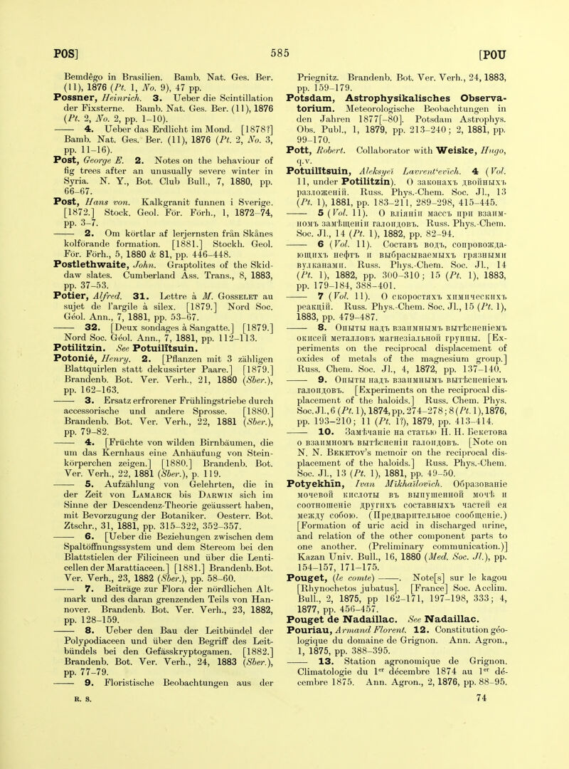 Bemdego in Brasilien. Bamb. Nat. Ges. Ber. (11), 1876 {Pt. 1, No. 9), 47 pp. Possner, Heinrich. 3. Ueber die Scintillation der Fixsterne. Bamb. Nat. Ges. Ber. (11), 1876 {Pt. 2, No. 2, pp. 1-10). 4. Ueber das Erdlicht im Mond. [1878?] Bamb. Nat. Ges. Ber. (11), 1876 (Pt. 2, No. 3, pp. 11-16). Post, George E. 2. Notes on the behaviour of fig trees after an unusually severe winter in Syria. N. Y., Bot. Club Bull., 7, 1880, pp. 66-67. Post, Hans von. Kalkgranit funnen i Sverige. [1872.] Stock. Geol. For. Forh., 1, 1872-74, pp. 3-7. 2. Om kortlar af lerjernsten fran Sk;1nes kolforande formation. [1881.] Stockh. Geol. For. Forh., 5, 1880 & 81, pp. 446-448. Postlethwaite, Johji. Graptolites of the Skid- daw slates. Cumberland Ass. Trans., 8, 1883, pp. 37-53. Potier, Alfred. 31. Lettre a M. Gosselet au sujet de I'argile a silex. [1879.] Nord Soc. G^ol. Ann., 7, 1881, pp. 53-67. 32. [Deux sondages a Sangatte.] [1879.] Nord Soc. Geol. Ann., 7, 1881, pp. 112-113. Potilitzin. See Potuilitsuin. Potonie, Henry. 2. [Pflanzen mit 3 ziihligen Blattquirlen statt dekussirter Paare.] [1879.] Brandenb. Bot. Ver. Verb., 21, 1880 \Sher.\ pp. 162-163. 3. Ersatz erfrorener Friihlingstriebe durch accessorische und andere Sprosse. [1880.] Brandenb. Bot. Ver. Verb., 22, 1881 \sher.\ pp. 79-82. 4. [Fruohte von wilden Birnbaumen, die um das Kernhaus eine Anhaufung von Stein- korperchen zeigen.] [1880.] Brandenb. Bot. Ver. Verb., 22, 1881 {Sher.), p. 119. 5. Aufzahlung von Gelehrten, die in der Zeit von Lamarck bis Darwin sich ini Sinne der Descendenz-Theorie geaussert haben, mit Bevorzugung der Botaniker. Oesterr. Bot. Ztschr., 31, 1881, pp. 315-322, 352-357. 6. [Ueber die Beziehungen zwischen dem Spaltoffnungssystem und dem Stereom bei den Blattstielen der Filicineen und iiber die Lenti- cellender Marattiaceen.] [1881.] Brandenb. Bot. Ver. Verb., 23, 1882 {Sher.), pp. 58-60. 7. Beitrage zur Flora der nordlichen Alt- mark und des daran grenzenden Teils von Han- nover. Brandenb. Bot. Ver. Verb., 23, 1882, pp. 128-159. 8. Ueber den Bau der Leitbiindel der Polypodiaceen und iiber den Begriif des Leit- biindels bei den Gefasskryptogamen. [1882.] Brandenb. Bot. Ver. Verb., 24, 1883 \Sher.\ pp. 77-79. 9. Floristische Beobachtungen aus der Priegnitz. Brandenb. Bot. Ver. Verb., 24,1883, pp. 159-179. Potsdam, Astrophysikalisches Observa- torium. Meteorologische Beobachtungen in den Jahren 1877[-80]. Potsdam Astrophys. Obs. Publ., 1, 1879, pp. 213-240; 2, 1881, pp. 99-170. Pott, Robert. Collaborator with Weiske, Hugo, q.v. Potuilitsuin, Aleksye/i Lavrent'einch. 4 (Vol. 11, under Potilitzin). 0 saKOHaxt ;i,BOUHHX'b paa.'ioateniTi. Russ. Phys.-Chem. Soc. Jl., 13 {Pt. 1), 1881, pp. 183-211, 289-298, 415-445. 5 {Vol. 11). 0 BJiijiHiii Macc'b npii Bsaiiivi- HOMt 3aMt)Ui,eHiii rajioirji.OB'b. Russ. Phys.-Chem. Soc. Jl., 14 {Pt. 1), 1882, pp. 82-94. 6 {Vol. 11). CocTaB'B boji;tj, conpoBoatja- lOmirXT. He4)Tl II BHOpaCHBaeMHXt rpH3HFJMIl By.iKaHaMii. Russ. Phys.-Chem. Soc. JL, 14 {Pt. 1), 1882, pp. 300-310; 15 {Pt. 1), 1883, pp. 179-184, 388-401. — 7 {Vol. 11). 0 CIvOpOCTflX'b XirMIIHeCKIIXT. peaKuiTr. Russ. Phys.-Chem. Soc. Jl., 15 {Pt. 1), 1883, pp. 479-487. 8. OnHTH YiAjyh BSaUMHHM'f. BHTiCHenieMT, OKiicen MSTajiJiOBT, MarHesia-ibHOU rpyniiH. [Ex- periments on the reciprocal displacement of oxides of metals of the magnesium group.] Russ. Chem. Soc. Jl., 4, 1872, pp. 137-140. 9. OnUTH Ha;i,T> B3aiIMHHM'I> BHTtCIieHieMT. raJionj;OBT3. [Experiments on the reciprocal dis- placement of the haloids.] Russ. Chem. Phys. Soc. Jl., 6 {Pt. 1), 1874, pp. 274-278; 8 (Z'^. 1), 1876, pp. 193-210; 11 {Pt. 1?), 1879, pp. 413-414. 10. SaM'hqaHie na cTaTbio H. H. BeKoroBa 0 B3aiIMH0M'b BHTiCHeHill rajioiijiOBt. [Note on N. N. Beketov's memoir on the reciprocal dis- placement of the haloids.] Russ. Phys.-Chem. Soc. JL, 13 {Pt. 1), 1881, pp. 49-50. Potyekhin, Ivan Mlkhallovlch. 06pa30BaHie MOMeBOU KITCIOTH Bt BUny lUeHHOn MOqt. II cooTHomeHie jipyriixi, cocTaBHHX'b lacreu eii MeiKjty C06010. (npeji;BapiiTe.iii.Hoe coo5iii,eHie.) [Formation of uric acid in discharged urine, and relation of the other component parts to one another. (Preliminary communication.)] Kazan Univ. Bull., 16, 1880 {Med. Soc. Jl.), pp. 154-157, 171-175. Pouget, {le comte) . Note[s] sur le kagou [Rhynochetos jubatus]. [France] Soc. Acclim. Bull., 2, 1875,' pp 162-171, 197-198, 333; 4, 1877, pp. 456-457. Pouget de Nadaillac. See Nadaillac. Fo\iria.\l, Ar7nand Floreni. 12. Constitution geo- logique du domaine de Grignon. Ann. Agron., 1, 1875, pp. 388-395. 13. Station agronomique de Grignon. Climatologie du P^ decembre 1874 au P'' d^- cembre 1875. Ann. Agron., 2, 1876, pp. 88-95. B. S. 74