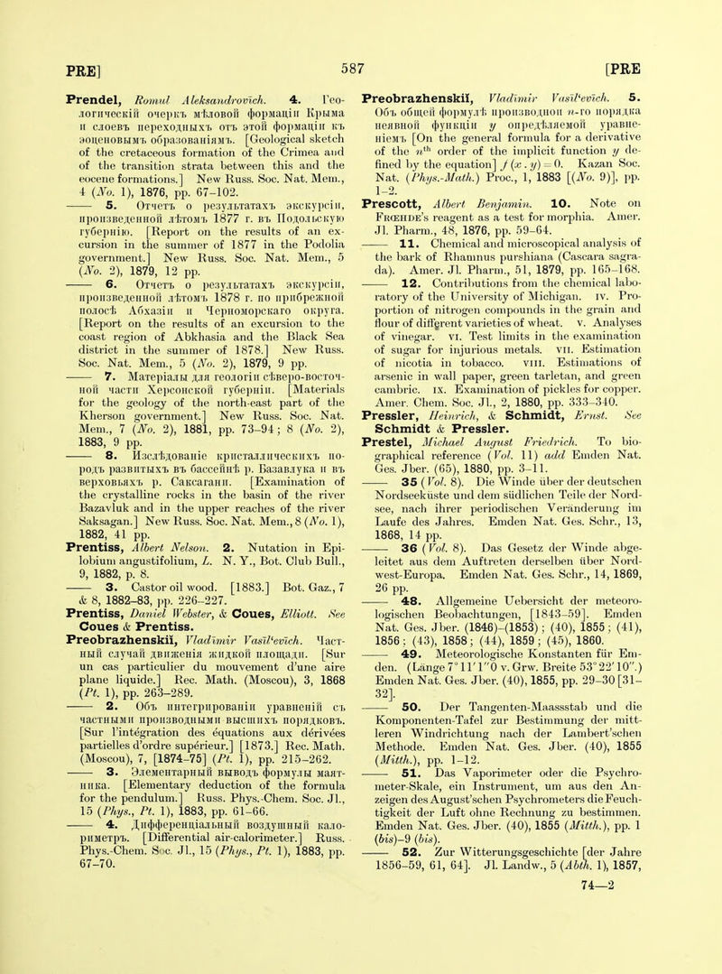 Prendel, Ronml Aleksandrovlch. 4. Teo- .lonnfecKiil o'leprf. M'hjioBofr ({)opMaii,iii KpbiMa n cioeBt iiepexojiHHX'b oti. btoh (|)opMau,iir K/b 30iteH0Bi.iMT> o6pa;jOBaHiflM'i>. [Geological sketch of the cretaceous formation of the Crimea and of the transition strata between this and the eocene formations.] New Russ. Soc. Nat. Mem., 4 {No. 1), 1876, pp. 67-102. S. OxiieTT, 0 pesy.in.Taxax'B aitcKypciii, npoii:3Be;i;eHHoa JtiTOMi. 1877 r. b'i. noji;o.iii.cKyio ry6epHiro. [Report on the results of an ex- cursion in the summer of 1877 in the Podolia government.] New Russ. Soc. Nat. Mem., 5 {No. 2), 1879, 12 pp. 6. OTueTt 0 pesy-iBxaxaxT) 9KCKypciii, npoii3Beji,eHHori .iif.xoM'i> 1878 r. no iipiiCpeJKHon iio-iocfe Aoxasin ii HepHOMopcKaro OKpyra. [Report on the results of an excursion to the coast region of Abkhasia and the Black Sea district in the summer of 1878.] New Russ. Soc. Nat. Mem., 5 {No. 2), 1879, 9 pp. 7. MaxepiajiH ajir reojorin ctBepo-BOCXci- HOH iiacxii XepcoHCKori ryfiepHiii. [Materials for the geology of the north-east part of the Kherson government.] New Russ. Soc. Nat. Mem., 7 {No. 2), 1881, pp. 73-94; 8 {No. 2), 1883, 9 pp. 8. il3c.iiji,0BaHie KpiicTajr;iipiecKiixT> uo- poA'B paoBirrHxt b-b 6acceriH'i5 p. BasaBJiyita ii b'b BepxoBLflX'B p. CaKcaraHii. [Examination of the crystalline rocks in the basin of the river Bazavluk and in the upper reaches of the river Saksagan.] New Russ. Soc. Nat. Mem., 8 (A'o. 1), 1882, 41 pp. Prentiss, Albert Nelson. 2. Nutation in Epi- lobium angustifolium, L. N. Y., Bot. Club Bull., 9, 1882, p. 8. 3. Castor oil wood. [1883.] Bot. Gaz., 7 & 8, 1882-83, ])p. 226-227. Prentiss, Dcmiel Webster, & Coues, Elliott. See Coues k Prentiss. Preobrazhenskii, Vladimir Vasil'evich. Hacx- HHH cnyMau jtBiuKenia ;kiiji,kou iiJioiii,a;i;it. [Sur un cas particulier du mouvement d'une aire plane liquide.] Rec. Math. (Moscou), 3, 1868 {Pt. 1), pp. 263-289. 2. 06xj iiHxerpnpoBaHiii ypaBneHift ci, HaCXHRMII IipOII3BOJi;HHMII BHClIIIIX'b nOpflJtKOB'I.. [Sur I'integration des equations aux derivees partielles d'ordre superieur.] [1873.] Rec. Math. (Moscou), 7, [1874-75] {Pt. 1), pp. 215-262. 3. 9jieMeHxapHtifr bhboji,x. (|opMy.iR Manx- uiiKa. [Elementary deduction of the formula for the pendulum.] Russ. Phys.-Chem. Soc. Jl., 15 {Phi/s., Pt. 1), 1883, pp. 61-66. 4. JI,ii(})(})epeHii,iajii.Hbiri BOsjiyiuHun Kajio- piiMexpT>. [Differential air-calorimeter.] Russ. Phys.-Chem. S .c. Jl., 15 {Phi/s., Pt. 1), 1883, pp. 67-70. Preobrazhenskii, Vladimir VaslVevlch. 5. Oo'L oCmcfi (I)opMy.ii'I; iipoii;!BOj[,uoii «-ro uopHJUta HeiiBHori ((jynKuiir y oiipe.it.JiaeMori ypaBne- nieMX, [On the general formula for a derivative of the order of the implicit function y de- fined by the equation] J {x . y) = 0. Kazan Soc. Nat. (Phys.-Math.) Proc, 1, 1883 [{No. 9)], pp. 1-2. Prescott, Albert Benjamin. 10. Note on Frcehde's reagent as a test for morphia. Amer. Jl. Pharm., 48, 1876, pp. 59-64. 11. Chemical and microscopical analysis of the bark of Rhamnus purshiana (Cascara sagra- da). Amer. Jl. Pharm., 51, 1879, pp. 165-168. 12. Contributions from the chemical labo- i-atory of the University of Michigan, iv. Pro- portion of nitrogen compounds in the grain and flour of diffgrent varieties of wheat, v. Analyses of vinegar, vi. Test limits in the examination of sugar for injurious metals, vii. Estimation of nicotia in tobacco. viii. Estimations of arsenic in wall paper, green tarletan, and green cambric, ix. Examination of pickles for copper. Amer. Cham. Soc. Jl, 2, 1880, pp. 333-340. Pressler, Ileinrich, & Schmidt, jEmst. See Schmidt & Pressler. Prestel, Michael August Friedrich. To bio- graphical reference {Vol. 11) add Emden Nat. Ges. Jber. (65), 1880, pp. 3-11. 35 (Vol. 8). Die Winde iiber der deutschen Nordseekiiste und dem sudlichen Telle der Nord- see, nacli ihrer periodischen Yeranderung im Laufe des Jahres. Emden Nat. Ges. Schr., 13, 1868, 14 pp. —— 36 (Vol. 8). Das Gesetz der Winde abge- leitet aus dem Auftreten derselben iiber Nord- west-Europa. Emden Nat. Ges. Schr., 14, 1869, 26 pp. 48. Allgemeine Uebersicht der meteoro- logischen Beobachtungen, [1843-59]. Emden Nat. Ges. Jber. (1846)-(1853); (40), 1855; (41), 1856 : (43), 1858; (44), 1859; (45), 1860. 49. Meteorologische Konstanten flir Em- den. (Lange7°ll'l0 v.Grw. Breite 53°22'10.) Emden Nat. Ges. Jber. (40), 1855, pp. 29-30 [31- 32]. 50. Der Tangenten-Maassstab und die Komponenten-Tafel zur Bestimmung der mitt- leren Windrichtung nach der Lambert'schen Methode. Emden Nat. Ges. Jber. (40), 1855 {Mitth.), pp. 1-12. 51. Das Yaporimeter oder die Psychro- meter-Skale, ein Instrument, um aus den An- zeigen des August'schen Psychrometers dieFeuch- tigkeit der Luft ohne Rechnung zu bestimmen. Emden Nat. Ges. Jber. (40), 1855 {Mitth.), pp. 1 {bis)-9 {bis). 52. Zur Witterungsgeschichte [der Jahre 1856-59, 61, 64]. Jl. Landw., 5 {Abth. 1), 1857, 74—2