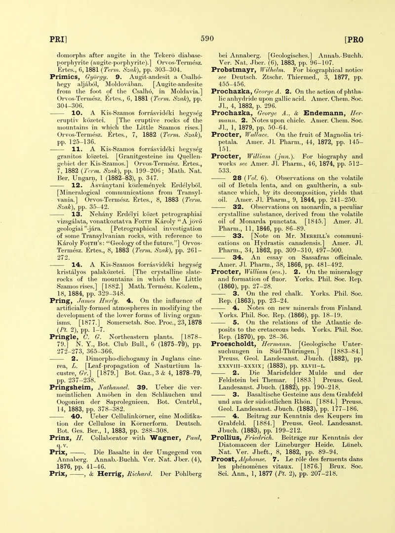 domorphs after augite in the Tekero diabase- porphyrite (augite-porphyrite).] Orvos-Termesz. Ertes., 6,1881 {Term. Szak), pp. 303-304. Primics, Gybrgy. 9. Augit-andesit a Csalho- hegy aljabol, Moldovaban. [Augite-andesite from the foot of the Csalho, in Moldavia.] Orvos-Termesz. Ertes., 6, 1881 [Term. Szak), pp. 304-306. 10. A Kis-Szamos forrasvideki hegyseg eruptiv kozetei. [The eruptive rocks of the mountains in which the Little Szamos rises.] Orvos-Termesz. Ertes., 7, 1882 {Term. Szak), pp. 125-136. 11. A Kis-Szamos forrasvideki hegyseg granitos kozetei. [Granitgesteine ini Quellen- gebiet der Kis-Szamos.] Orvos-Termesz. Ertes., 7, 1882 {Term. Szak), pp. 199-206; Math. Nat. Ber. Ungarn, 1 (1882-83), p. 347. 12. Asvanytani kozlemenyek Erdelybol. [Mineralogical communications from Transyl- vania.] Orvos-Termesz. Ertes., 8, 1883 {Term. Szak), pp. 35-42. 13. Nehany Erdelyi kozet petrographiai vizsgalata, vonatkoztatva Foith Karoly A jovo geologiai -jara. [Petrographical investigation of some Transylvanian rocks, with reference to Karoly Foith's : Geology of the future.] Orvos- Termesz. Ertes., 8, 1883 {Term. Szak), pp. 261- 272. 14. A Kis-Szamos forrasvideki hegyseg kristalyos palakozetei. [The crystalline slate- rocks of the mountains in which the Little Szamos rises.] [1882.] Math. Termesz. Kozlem., 18, 1884, pp. 329-348. Pring, James Hurly. 4. On the influence of artificially-formed atmospheres in modifying the development of the lower forms of living organ- isms. [1877.] Somersetsh. Soc. Proc, 23,1878 {PL 2), pp. 1-7. Pringle, C. G. Northeastern plants. [1878- 79.] N. Y., Bot. Club Bull., 6 (1875-79), pp. 272-273, 365-366. 2. Dimorpho-dichogamy in Juglans cine- rea, L. [Leaf-propagation of Nasturtium la- custre, Gr.'\ [1879.] Bot. Gaz., 3 & 4, 1878-79, pp. 237-238. Pringsheim, Nathanael. 39. XJeber die ver- meintlichen Amoben in den Schlauchen und Oogonien der Saprolegnieen. Bot. Centrbl., 14, 1883, pp. 378-382. 40. Ueber Cellulinkorner, eine Modifika- tion der Cellulose in Kornerform. Deutsch. Bot. Ges. Ber., 1, 1883, pp. 288-308. Prinz, H. Collaborator witJi Wagner, Paul, q. V. Prix, . Die Basalte in der Umgegend von Annaberg. Annab.-Buchh. Ver. Nat. Jber. (4), 1876, pp. 41-46. Prix, , & Herrig, Richard. Der Pohlberg bei Annaberg. [Geologisches.] Annab.-Buchh. Ver. Nat. Jber. (6), 1883, pp. 96-107. Probstmayr, Wilhelm. For biographical notice see Deutsch. Ztschr. Thiermed., 3, 1877, pp. 455-456. Prochazka, George A. 2. On the action of phtha- lic anhydride upon gallic acid. Amer. Chem. Soc. Jl., 4, 1882, p. 296. Prochazka, George A., & Endemann, Her- mann. 2. Notes upon chicle. Amer. Chem. Soc. Jl., 1, 1879, pp. 50-64. Procter, Wallace. On the fruit of Magnolia tri- petala. Amer. Jl. Pharm., 44, 1872, pp. 145- 151. Procter, William {jun.). For biography and works see Amer. Jl. Pharm., 46, 1874, pp. 512- 533. 28 (Vol. 6). Observations on the volatile oil of Betula lenta, and on gaultherin, a sub- stance which, by its decomposition, yields that oil. Amer. Jl. Pharm., 9, 1844, pp. 241-250. 32. Observations on monardin, a peculiar crystalline substance, derived from the volatile oil of Monarda punctata. [1845.] Amer. Jl. Pharm., 11, 1846, pp. 86-89. 33. [Note on Mr. Merrill's communi- cations on Hydrastis canadensis.] Amer. Jl. Pharm., 34, 1862, pp. 309-310, 497-500. 34. An essay on Sassafras ofiicinale. Amer. Jl. Pharm., 38, 1866, pp. 481-492. Procter, William {sen.). 2. On the mineralogy and formation of fluor. Yorks. Phil. Soc. Rep. (1860), pp. 27-28. 3. On the red chalk. Yorks. Phil. Soc. Rep. (1863), pp. 23-24. ■ 4. Notes on new minerals from Finland. Yorks. Phil. Soc. Rep. (1866), pp. 18-19. 5. On the relations of the Atlantic de- posits to the cretaceous beds. Yorks. Phil. Soc. Rep. (1870), pp. 28-36. Proescholdt, Hermann. [Geologische Unter- suchungen in Siid-Thuringen.] [1883-84.] Preuss. Geol. Landesanst. Jbuch. (1882), pp. xxxviii-xxxix; (1883), pp. xlvii-l. 2. Die Marisfelder Mulde und der Feldstein bei Themar. [1883.] Preuss. Geol. Landesanst. Jbuch. (1882), pp. 190-218. 3. Basaltische Gesteine aus dem Grabfeld und aus der siidostlichen Rlion. [1884.] Preuss. Geol. Landesanst. Jbuch. (1883), pp. 177-186. 4. Beitrag zur Kenntnis des Keupers im Grabfeld. [1884.] Preuss. Geol. Landesanst. Jbuch. (1883), pp. 199-212. Prollius, Friedrich. Beitrage zur Kenntnis der Diatomaceen der Liineburger Heide. Liineb. Nat. Ver. Jheft., 8, 1882, pp. 89-94. Proost, Aljihonse. 7. Le role des ferments dans les phenomenes vitaux. [1876.] Brux. Soc. Sci. Ann., 1, 1877 {Pt. 2), pp. 207-218.