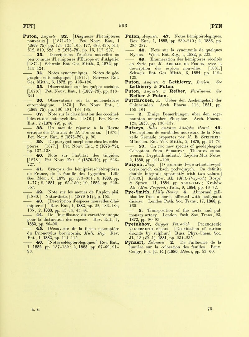 Puton, Auguste. 32. [Diagnoses d'hemipteres nouveaux.] [1871-79.] Pet. Nouv. Eiit., 1 (1869-75), pp. 124-125, 165, 177, 483, 495, 511, 512, 519, 523; 2 (1876-79), pp. 15, 117, 297. 33. Descriptions d'especes nouvelles ou peu connues d'hemipteres d'Europe et d'Algerie. [1871.] Schweiz. Ent. Ges. Mitth., 3, 1872, pp. 415-424. 34. Notes synonymiques. Notes de geo- graphic entoniologique. [1871.] Schweiz. Ent. Ges. Mitth., 3, 1872, pp. 425-426. 35. Observations sur les guepes sociales. [1873.] Pet. Nouv. Ent., 1 (1869-75), pp. 313- 344. 36. Observations sur la nomenclature entomologique. [1875.] Pet. Nouv. Ent., 1 (1869-75), pp. 480-481, 484-485. 37. Note sur la classification des coccinel- lides et des endomychides. [1876.] Pet. Nouv. Ent., 2 (1876-79), p. 46. 38. Un mot de reponse a la Revue critique des Ceratina de M. Tournier. [1876.] Pet. Nouv. Ent., 2 (1876-79), p. 90. 39. Du pterygodimorphisme chez les col^o- pteres. [1877.] Pet. Nouv. Ent., 2 (1876-79), pp. 137-138. 40. Note sur I'habitat des tingides. [1878.] Pet. Nouv. Ent., 2 (1876-79), pp. 226- 227. 41. Synopsis des hemipteres-lieteropteres de France, de la famille des Lygseides. Lille Soc. Mem., 6, 1879, pp. 273-354 ; 8, 1880, pp. 1-77; 9, 1881, pp. 65-150; 10, 1882, pp. 229- 357. 42. Note sur les moeurs de I'Apion pisi. [1880.] Naturaliste, [1 (1879-81)], p. 155. 43. [Description d'especes nouvelles d'he- mipteres.] Rev. Ent., 1, 1882, pp. 22, 183-184, 185; 2, 1883, pp. 13-15, 45-46. 44. De I'insufiisance du caractere unique pour la distinction des especes. Rev. Ent., 1, 1882, pp. 86-90. 45. Decouverte de la forme macroptere du Prionotylus brevicornis, Muls. Bey. Rev. Ent., 1, 1882, pp. 114-115. 46. [Notes col^opterologiques.] Rev. Ent., 1, 1882, pp. 137-139 ; 2, 1883, pp. 67-69, 91- 93. Puton, Auguste. 47. Notes h^mipterologiques. Rev. Ent., 1, 1882, pp. 239-240; 2, 1883, pp. 285-287. 48. Note sur la synonymie de quelques Nysius. Wien. Ent. Ztg., 1, 1882, p. 223. 49. Enumeration des hemipteres recoltes en Syrie par Af. Abeille de Perrin, avec la description des especes nouvelles. [1881.] Schweiz. Ent. Ges. Mitth., 6, 1884, pp. 119- 129. Puton, Auguste, k Lethierry, Lucieu. See Lethierry & Puton. Puton, AugiLste, & Reiber, Ferdinand. See Reiber & Puton. Puttfarcken, A. Ueber den Aschengehalt der Chinarinden. Ai'ch. Pharm., 116, 1851, pp. 159-164. 2. Einige Bemerkungen tiber den soge- nannten amorphen Phosphor. Arch. Pharm., 125, 1853, pp. 136-137. Putzeys, Jules Antoine Adolphe Henri. 49. Descriptions de carabides nouveaux de la Nou- velle Grenade rapportes par Af. E. Steinheil. Miinchen. Ent. Ver. Mitth., 2, 1878, pp. 54-76. 50. On two new species of geodephagous Coleoptera from Sumatra: [Therates suma- trensis ; Drypta dimidiata]. Leyden Mus. Notes, 2, 1880, pp. 191-192. Puzyna, Jbzef. [O pozornie dwuwartnosciowych okreslonych caikach podw6jnych. On definite double integrals apparently with two values.] [1883.] Krakow, Ak. {Mat.-Przyrod.) Rozpr. & Spraw., 11, 1884, pp. xliii-xliv ; Krak6w Ak. {Mat.-Przyrod.) Pam., 9, 1884, pp. 48-72. Pye-Smith, Philip Henry. 4. Abnormal gall- bladder from a horse, affected with malignant disease. London Path. Soc. Trans., 17, 1866, p. 465. 5. Transposition of the aorta and pul- monary artery. London Path. Soc. Trans., 23, 1872, pp. 80-83. Pyetukhov, Sergyei Petrovich. PacKHCJieHie yr.ieKiiciOTi.1 ctpoio. [Deoxidation of carbon dioxide by sulphur.] Russ. Phys.-Chem. Soc. Jl., 13 {PL 1), 1881, pp. 234-235. Pynaert, Fdoimrd. 2. De I'influence de la lumiere sur la coloration des feuilles. Brux. Congr. Bot. [C. R.] (1880, Mem.), pp. 53-60. R. S. 75