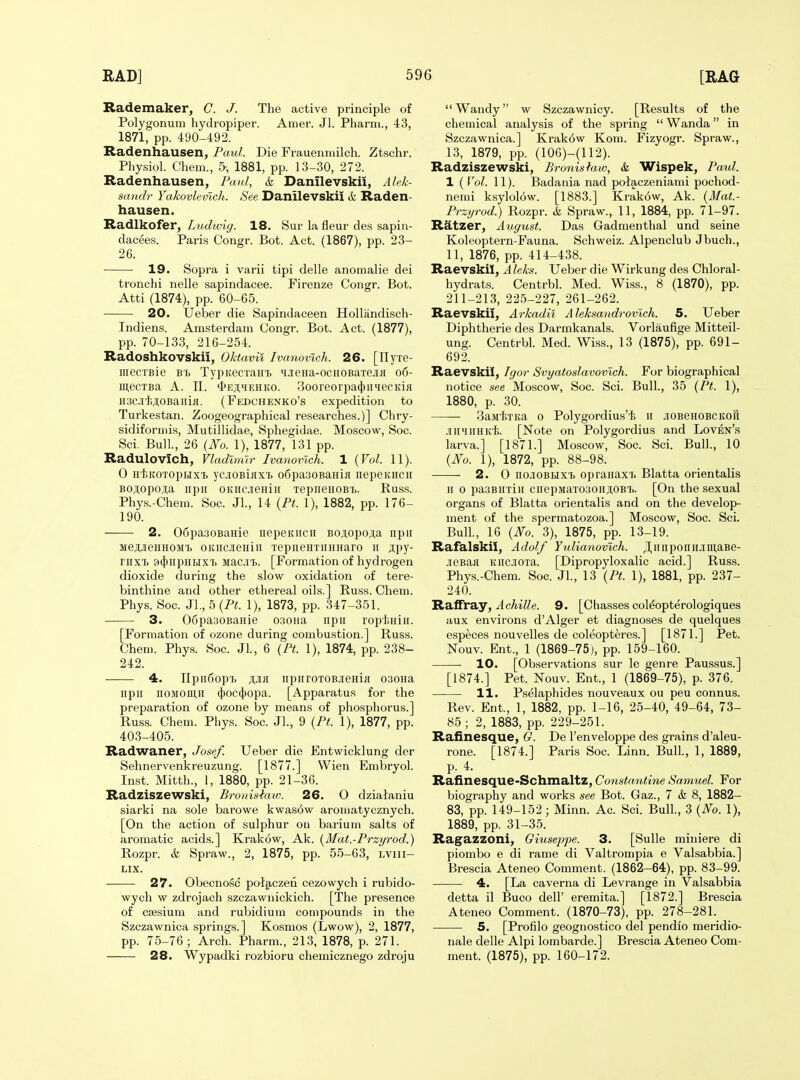 Rademaker, C. J. The active principle of Polygonum hydropiper. Amer. Jl. Pharm., 43, 1871, pp. 490-492. Radenhausen, Paul. Die Frauenmilch. Ztschr. Physiol. Chem., 1881, pp. 13-30, 272. Radenhausen, Paul, k Danilevskii, Alek- sandr Yakovlevich. See Danilevskii & Raden- hausen. Radlkofer, Ludwig. 18. Sur la fleur des sapin- dacees. Paris Congr. Bot. Act. (1867), pp. 23- 26. 19. Sopra i varii tipi delle anomalie dei tronchi nelle sapindacee. Firenze Congr. Bot. Atti (1874), pp. 60-65. 20. Ueber die Sapindaceen HoUandisch- Indiens. Amsterdam Congr. Bot. Act. (1877), pp. 70-133, 216-254. Radoshkovskii, Oktavil Ivanovich. 26. [TTyxe- iiiecTBie BB TypKccxaH'b ^iieHa-ocHOBaxejifl o6- mecTBa A. n. *i>Ej;HEHito. 3ooreorpa(J)iiqecKiH nac.ii'fejioBaiiifl. (Fedchenko's expedition to Turkestan. Zoogeographical researches.)] Chry- sidiformis, Mutillidae, Sphegidae. Moscow, Soc. Sci. Bull, 26 {No. 1), 1877, 131 pp. Radulovich, Vladimir Ivanovich. 1 {Vol. 11). 0 HijKOTopLixi yciOBiflX'i) o6pa30BaHifl nepeKiicii Bo;i,opo;;a npii OKncieHiii TepiieHOBij. Buss. Phys.-Chem. Soc. JL, 14 {Pt. 1), 1882, pp. 176- 190. 2. 06pa30BaHie iiepeKircii BOji,opo;iia npii MejJieHHOMT. OKiicjeHiii xepiieHTUHHaro ii jtpy- rnxi 9(})iipHHXi Macji^. [Formation of hydrogen dioxide during the slow oxidation of tere- binthine and other ethereal oils.] Buss. Chem. Phys. Soc. JL, 5 {Pt. 1), 1873, pp. 347-351. 3. 06pa30BaHie 030na iipii ropliHiir. [Formation of ozone during combustion.] Buss. Chem. Phys. Soc. JL, 6 {Pf. 1), 1874, pp. 238- 242. 4. TIpiiCop'i. jiJia npiiroTOBjieHiH 030Ha npii noMOUUi tj)oc^)opa. [Apparatus for the preparation of ozone by means of phosphorus.] Buss. Chem. Phys. Soc. JL, 9 {Pt. 1), 1877, pp. 403-405. Radwaner, Josef. Ueber die Entwicklung der Sehnervenkreuzung. [1877.] VVien Embryol. Inst. Mitth., 1, 1880, pp. 21-36. Radziszewski, Bronisiaw. 26. O dzialaniu siarki na sole barowe kwas6w aromatycznych. [On the action of sulphur on barium salts of aromatic acids.] Krakow, Ak. {Mat.-Przyrod.) Bozpr. & Spraw., 2, 1875, pp. 55-63, lviii- LIX. 27. Obecnosc pol§.czen cezowych i rubido- wych w zdrojach szczawnickich. [The presence of caesium and rubidium compounds in the Szczawnica springs.] Kosmos (Lwow), 2, 1877, pp. 75-76; Arch. Pharm., 213, 1878, p. 271. 28. Wypadki rozbioru chemicznego zdroju Wandy w Szczawnicy. [Besults of the chemical analysis of the spring  Wanda in Szczawnica.] Krak6w Kom. Fizyogr. Spraw., 13, 1879, pp. (106)-(112). Radziszewski, Bronishiw, & Wispek, Paul. I (Vol. 11). Badania nad polaczeniami pochod- nemi ksylolow. [1883.] Krak6w, Ak. {Mat.- Przyrod.) Bozpr. &L Spraw., 11, 1884, pp. 71-97. Ratzer, August. Das Gadmentlial und seine Koleoptern-Fauna. Schweiz. Alpenclub Jbuch., 11, 1876, pp. 414-438. Raevskil, Aleks. Ueber die Wirkung des Chloral- hydrats. Centrbl. Med. Wiss., 8 (1870), pp. 211-213, 225-227, 261-262. Raevskil, Arkadii Aleksandrovich. 5. Ueber Diphtherie des Darmkanals. Vorlaufige Mitteil- ung. CentrbL Med. Wiss., 13 (1875), pp. 691- 692. Raevskil, Igor Svyatoslavovlch. For biographical notice see Moscow, Soc. Sci. Bull., 35 {Pt. 1), 1880, p. 30. SaMliTKa 0 Polygordius'i; h JiOBeHOBCKoii .miinHKi. [Note on Polygordius and Loven's larva.] [1871.] Moscow, Soc. Sci. Bull., 10 {No. 1), 1872, pp. 88-98. 2. 0 no.iOBHX'b opranaxT. Blatta orientalis II 0 pasBiixiii cnepMaxo30ii;i,OBT>. [On the sexual organs of Blatta orientalis and on the develop- ment of the spermatozoa.] Moscow, Soc. ScL BulL, 16 {No. 3), 1875, pp. 13-19. Rafalskii, Adolf Yulianovich. JI,iiiiponiiJiii],aBe- .iieBafl Kiicjioxa. [Dipropyloxalic acid.] Buss. Phys.-Chem. Soc. JL, 13 {Pt. 1), 1881, pp. 237- 240. RsifftSiy, Achille. 9. [Ohasses col^opterologiques aux environs d'Alger et diagnoses de quelques especes nouvelles de coleopteres.] [1871.] Pet. Nouv. Ent., 1 (1869-75), pp. 159-160. 10. [Observations sur le genre Paussus.] [1874.] Pet. Nouv. Ent., 1 (1869-75), p. 376. 11. Pselaphides nouveaux ou peu connus. Bev. Ent., 1, 1882, pp. 1-16, 25-40, 49-64, 73- 85; 2, 1883, pp. 229-251. Rafinesque, G. De I'enveloppe des grains d'aleu- rone. [1874.] Paris Soc. Linn. BulL, 1, 1889, p. 4. Rafinesque-Schmaltz, Constantine Samuel. For biography and works see Bot. Gaz., 7 & 8, 1882- 83, pp. 149-152 ; Minn. Ac. ScL BulL, 3 {No. 1), 1889, pp. 31-35. Ragazzoni, Giuseppe. 3. [Sulle miniere di piombo e di rame di Valtrompia e Valsabbia.] Brescia Ateneo Comment. (1862-64), pp. 83-99. 4. [La caverna di Levrange in Valsabbia detta il Buco dell' eremita.] [1872.] Brescia Ateneo Comment. (1870-73), pp. 278-281. 5. [Profilo geognostico del pendio meridio- nale delle Alpi lombarde.] Brescia Ateneo Com- ment. (1875), pp. 160-172.