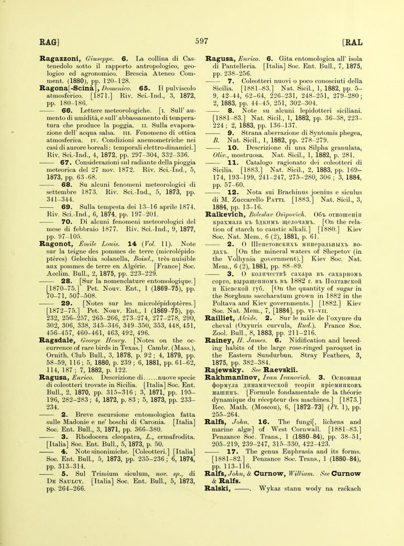 Ragazzoni, Giuseppe. 6. La collina di Cas- teiiedolo sotto il rapporto antropologico, geo- logico ed agronomico. Brescia Ateneo Com- ment. (1880), pp. 120-128. Ragona[-Scina], Z)ome?«co. 65. II pulviscolo atmosferico. [1871.] Riv. Sci.-Ind., 3, 1872, pp. 180-186. 66. Lettere meteorologiche. [i. SuU' au- mento di umidita,e sull' abbassamento di tempera- tura che produce la poggia. ii. Sulla evapora- zione dell' acqua salsa, ill. Fenomeno di ottica atmosferica. iv. Condizioni anemometriche nei casi di aurore boreali: temporali elettro-dinamici.] Riv. Sci.-Ind., 4, 1872, pp. 297-304, 332-336. 67. Considerazioni sul radiante della pioggia meteorica del 27 nov. 1872. Riv. Sci.-Ind., 5, 1873, pp. 63-68. 68. Su alcuni fenomeni meteorologici di settembre 1873. Riv. Sci.-Ind., 5, 1873, pp. 341-344. 69. Sulla tempesta dei 13-16 aprile 1874. Riv. Sci.-Ind., 6, 1874, pp. 197-201. 70. Di alcuni fenomeni meteorologici del niese di febbraio 1877. Riv. Sci.-Ind., 9, 1877, pp. 97-105. Ragonot, l^^mile Louis. 14 {Vol. 11). Note sur la teigne des pommes de terre (microlepido- pteres) Gelechia solanella, Boisd., tres-nuisible aux pommes de terre en Algerie. [France] Soc. Acclim. Bull., 2, 1875, pp. 223-229. 28. [Sur la nomenclature entomologique.] [1870-75.] Pet. Nouv. Ent., 1 (1869-75), pp. 70-71, 507-508. 29. [Notes sur les microlepidopt^res.] [1872-75.] Pet. Nouv. Ent., 1 (1869-75), pp. 232, 256-257, 265-266, 273-274, 277-278, 290, 302, 306, 338, 345-346, 349-350, 353, 448, 451, 456-457, 460-461, 463, 492, 496. Ragsdale, George Henry. [Notes on the oc- currence of rare birds in Texas.] Cambr. (Mass.), Ornith. Club Bull., 3, 1878, p. 92 ; 4, 1879, pp. 58-59, 116; 5, 1880, p. 239; 6, 1881, pp. 61-62, 114, 187 ; 7, 1882, p. 122. Ragusa, Enrico. Descrizione di nuove specie di coleotteri trovate in Sicilia. [Italia] Soc. Ent. Bull., 2, 1870, pp. 315-316; 3, 1871, pp. 195- 196, 282-283; 4, 1872, p. 83; 5, 1873, pp. 233- 234. — 2. Breve escursione entomologica fatta suUe Madonie e ne' boschi di Caronia. [Italia] Soc. Ent. Bull., 3, 1871, pp. 366-380. 3. Rhodocera cleopatra, L., ermafrodita. [Italia] Soc. Ent. Bull., 5, 1873, p. 50. 4. Note sinonimiche. [Coleotteri.] [Italia] Soc. Ent. Bull., 5, 1873, pp. 235-236; 6, 1874, pp. 313-314. 5. Sul Trimium siculum, nov. sp., di De Saulcy. [Italia] Soc. Ent. Bull., 5, 1873, pp. 264-266. Ragusa, Enrico. 6. Gita entomologica all' isola di Pantelleria. [Italia] Soc. Ent. Bull., 7, 1875, pp. 238-256. 7. Coleotteri nuovi o poco conosciuti della Sicilia. [1881-83.] Nat. Sicil, 1, 1882, pp. 5- 9, 42-44, 62-64, 226-231, 248-251, 279-280; 2, 1883, pp. 44-45, 251, 302-304. 8. Note su alcuni lepidotteri siciliani. [1881-83.] Nat. Sicil., 1, 1882, pp. 36-38, 223- 224; 2, 1883, pp. 136-137. 9. Strana aberrazione di Syntomis phegea, B. Nat. Sicil., 1, 1882, pp. 278-279. 10. Descrizione di una Silpha granulata, Oliv., mostruosa. Nat. Sicil., 1, 1882, p. 281. 11. Catalogo ragionato dei coleotteri di Sicilia. [1883.] Nat. Sicil., 2, 1883, pp. 169- 174, 193-199, 241-247, 275-280, 306 ; 3, 1884, pp. 57-60. 12. Nota sui Brachinus joenius e siculus di M. Zuccarello Patti. [1883.] Nat. Sicil., 3, 1884, pp. 13-16. Raikevich, Bohslav Oslpoinch. 06% OTHomeHiii Kpaxiiajia kt. 'l;ji,KiiMT. mejioqaMi.. [On the rela- tion of starch to caustic alkali.] [1880.] Kiev Soc. Nat. Mem., 6 (2), 1881, p. 61. 2. 0 lIIeneTOBCKiix'b MiinepajiBHHX'b bo- jiaxTj. [On the mineral waters of Shepetov (in the Volhynia government).] Kiev Soc. Nat. Mem., 6 (2), 1881, pp. 88-89. 3. 0 KOJiiiHecTBt caxapa btj caxapHOM'b copro, BHpameHHOMT. Bi 1882 r. bi. ncixaBCKOu n KieBCKofi ry6. [On the quantity of sugar in the Sorghum saccharatum grown in 1882 in the Poltava and Kiev governments.] [1882.] Kiev Soc. Nat. Mem., 7, [1884], pp. vi-vii. Railliet, Aldde. 2. Sur le male de I'oxyure du cheval (Oxyuris curvula, Rud.). France Soc. Zool. Bull., 8, 1883, pp. 211-216. Rainey, H. James. 6. Nidification and breed- ing habits of the large rose-ringed paroquet in the Eastern Sundurbun. Stray Feathers, 3, 1875, pp. 382-384. Rajewsky. See Raevskii. Rakhmaninov, Ivan Ivanovlch. 3. OcHOBHaji (})opMyja aiiHaMirHecKou xeopiii npieMHiiKOB'b MaiuiiHT). [Formule fondamentale de la th^orie dynamique du recepteur des machines.] [1873.] Rec. Math. (Moscou), 6, [1872-73] {Pt. 1), pp. 255-264. Ralfs, John. 16. The fungi[, lichens and marine algte] of West Cornwall. [1881-83.] Penzance Soc. Trans., 1 (1880-84), pp. 38-51, 205-219, 239-247, 315-330, 422-423. 17. The genus Euphrasia and its forms. [1881-82.] Penzance Soc. Trans., 1 (1880-84), pp. 113-116. Ralfs, John, & Curnow, William. See Curnow k Ralfs. Ralski, . Wykaz stanu wody na rzekach